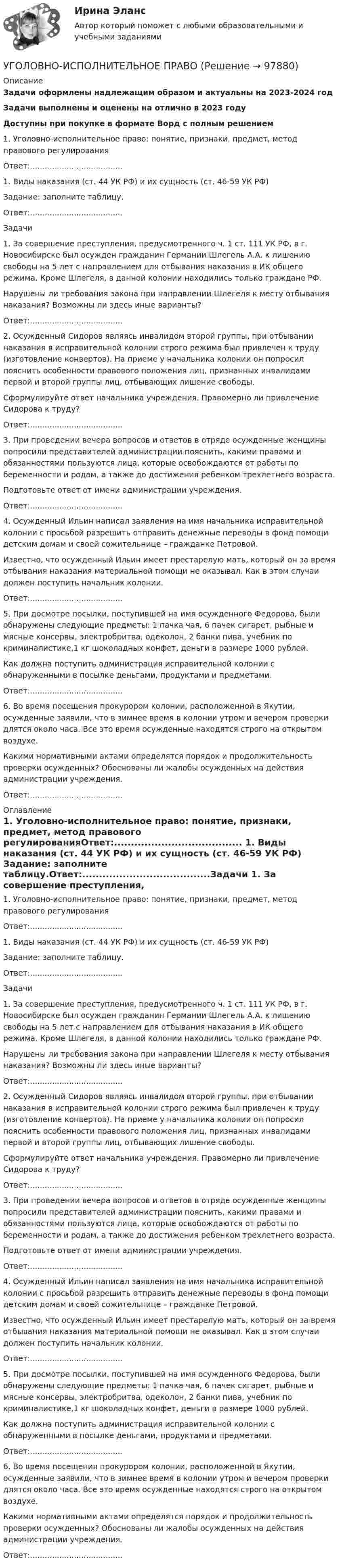      
            Описание
            Задачи оформлены надлежащим образом и актуальны на 2023-2024 годЗадачи выполнены и оценены на отлично в 2023 годуДоступны при покупке в формате Ворд с полным решением 1. Уголовно-исполнительное право: понятие, признаки, предмет, метод правового регулированияОтвет:......................................	1. Виды наказания (ст. 44 УК РФ) и их сущность (ст. 46-59 УК РФ)	Задание: заполните таблицу.Ответ:......................................Задачи	1. За совершение преступления, предусмотренного ч. 1 ст. 111 УК РФ, в           г. Новосибирске был осужден гражданин Германии Шлегель А.А. к лишению свободы на 5 лет с направлением для отбывания наказания в ИК общего режима. Кроме Шлегеля, в данной колонии находились только граждане РФ.	Нарушены ли требования закона при направлении Шлегеля к месту отбывания наказания? Возможны ли здесь иные варианты?Ответ:......................................	2.  Осужденный Сидоров являясь инвалидом второй группы, при отбывании наказания в исправительной колонии строго режима был привлечен к труду (изготовление конвертов). На приеме у начальника колонии он попросил пояснить особенности правового положения лиц, признанных инвалидами первой и второй группы лиц, отбывающих лишение свободы.	Сформулируйте ответ начальника учреждения. Правомерно ли привлечение Сидорова к труду?	Ответ:......................................	3. При проведении вечера вопросов и ответов в отряде осужденные женщины попросили представителей администрации пояснить, какими правами и обязанностями пользуются лица, которые освобождаются от работы по беременности и родам, а также до достижения ребенком трехлетнего возраста.	Подготовьте ответ от имени администрации учреждения.	Ответ:......................................	4.      Осужденный Ильин написал заявления на имя начальника исправительной колонии с просьбой разрешить отправить денежные переводы в фонд помощи детским домам и своей сожительнице – гражданке Петровой.	Известно, что осужденный Ильин имеет престарелую мать, который он за время отбывания наказания материальной помощи не оказывал. Как в этом случаи должен поступить начальник колонии.	Ответ:......................................	5.      При досмотре посылки, поступившей на имя осужденного Федорова, были обнаружены следующие предметы: 1 пачка чая, 6 пачек сигарет, рыбные и мясные консервы, электробритва, одеколон, 2 банки пива, учебник по криминалистике,1 кг шоколадных конфет, деньги в размере 1000 рублей.	Как должна поступить администрация исправительной колонии с обнаруженными в посылке деньгами, продуктами и предметами.	Ответ:......................................	6.      Во время посещения прокурором колонии, расположенной в Якутии, осужденные заявили, что в зимнее время в колонии утром и вечером проверки длятся около часа. Все это время осужденные находятся строго на открытом воздухе.	Какими нормативными актами определятся порядок и продолжительность проверки осужденных? Обоснованы ли жалобы осужденных на действия администрации учреждения.	Ответ:...................................... 
            Оглавление
            	1. Уголовно-исполнительное право: понятие, признаки, предмет, метод правового регулированияОтвет:......................................	1. Виды наказания (ст. 44 УК РФ) и их сущность (ст. 46-59 УК РФ)	Задание: заполните таблицу.Ответ:......................................Задачи	1. За совершение преступления, предусмотренного ч. 1 ст. 111 УК РФ, в           г. Новосибирске был осужден гражданин Германии Шлегель А.А. к лишению свободы на 5 лет с направлением для отбывания наказания в ИК общего режима. Кроме Шлегеля, в данной колонии находились только граждане РФ.	Нарушены ли требования закона при направлении Шлегеля к месту отбывания наказания? Возможны ли здесь иные варианты?Ответ:......................................	2.  Осужденный Сидоров являясь инвалидом второй группы, при отбывании наказания в исправительной колонии строго режима был привлечен к труду (изготовление конвертов). На приеме у начальника колонии он попросил пояснить особенности правового положения лиц, признанных инвалидами первой и второй группы лиц, отбывающих лишение свободы.	Сформулируйте ответ начальника учреждения. Правомерно ли привлечение Сидорова к труду?	Ответ:......................................	3. При проведении вечера вопросов и ответов в отряде осужденные женщины попросили представителей администрации пояснить, какими правами и обязанностями пользуются лица, которые освобождаются от работы по беременности и родам, а также до достижения ребенком трехлетнего возраста.	Подготовьте ответ от имени администрации учреждения.	Ответ:......................................	4.      Осужденный Ильин написал заявления на имя начальника исправительной колонии с просьбой разрешить отправить денежные переводы в фонд помощи детским домам и своей сожительнице – гражданке Петровой.	Известно, что осужденный Ильин имеет престарелую мать, который он за время отбывания наказания материальной помощи не оказывал. Как в этом случаи должен поступить начальник колонии.	Ответ:......................................	5.      При досмотре посылки, поступившей на имя осужденного Федорова, были обнаружены следующие предметы: 1 пачка чая, 6 пачек сигарет, рыбные и мясные консервы, электробритва, одеколон, 2 банки пива, учебник по криминалистике,1 кг шоколадных конфет, деньги в размере 1000 рублей.	Как должна поступить администрация исправительной колонии с обнаруженными в посылке деньгами, продуктами и предметами.	Ответ:......................................	6.      Во время посещения прокурором колонии, расположенной в Якутии, осужденные заявили, что в зимнее время в колонии утром и вечером проверки длятся около часа. Все это время осужденные находятся строго на открытом воздухе.	Какими нормативными актами определятся порядок и продолжительность проверки осужденных? Обоснованы ли жалобы осужденных на действия администрации учреждения.	Ответ:......................................  
            
            
            УГОЛОВНО-ИСПОЛНИТЕЛЬНОЕ ПРАВОУГОЛОВНО-ИСПОЛНИТЕЛЬНОЕ ПРАВО💯 Уголовно-исполнительное право.(1) (все ответы на тест Синергия / МТИ / МосАП, апрель 2023)💯 Уголовно-исполнительное право.(1) (все ответы на тест Синергия / МТИ / МосАП, февраль 2023)💯 Уголовно-исполнительное право.(1) (все ответы на тест Синергия / МТИ / МосАП, февраль 2023)Уголовно-исполнительное право1 Синергия тестУголовно-исполнительное право.(1) тест с ответами Синергия/МОИ/ МТИ /МОСАПУголовно-исполнительное правоУголовно-исполнительное правоУголовно-исполнительное правоУголовно-исполнительное правоУголовно-исполнительное правоУголовно-исполнительное правоУголовно-исполнительное право