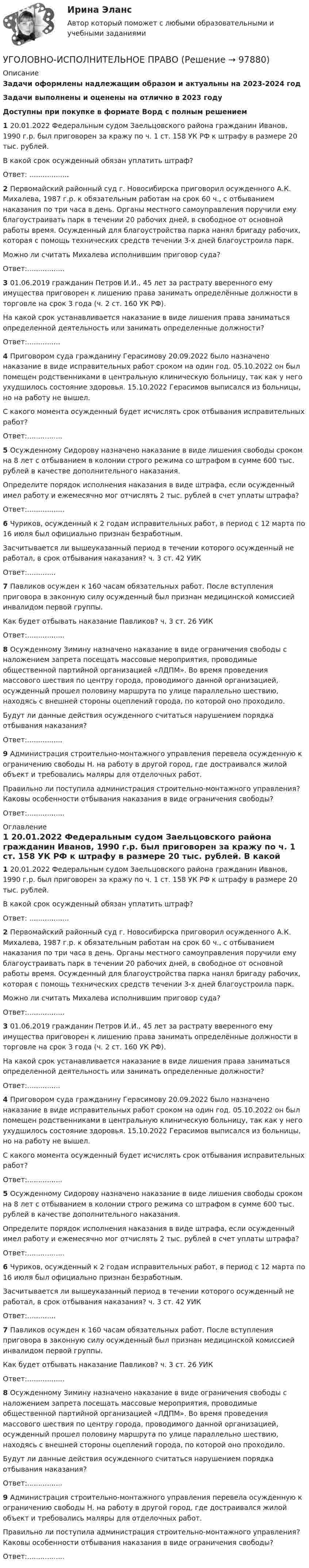      
            Описание
            Задачи оформлены надлежащим образом и актуальны на 2023-2024 годЗадачи выполнены и оценены на отлично в 2023 годуДоступны при покупке в формате Ворд с полным решением 1         20.01.2022 Федеральным судом Заельцовского района гражданин Иванов, 1990 г.р. был приговорен за кражу по ч. 1 ст. 158 УК РФ к штрафу в размере 20 тыс. рублей.	В какой срок осужденный обязан уплатить штраф?Ответ: .................. 2          Первомайский районный суд г. Новосибирска приговорил осужденного А.К. Михалева, 1987 г.р. к обязательным работам на срок 60 ч., с отбыванием наказания по три часа в день. Органы местного самоуправления поручили ему благоустраивать парк в течении 20 рабочих дней, в свободное от основной работы время. Осужденный для благоустройства парка нанял бригаду рабочих, которая с помощь технических средств течении 3-х дней благоустроила парк.	Можно ли считать Михалева исполнившим приговор суда?	Ответ:.................3           01.06.2019 гражданин Петров И.И., 45 лет за растрату вверенного ему имущества приговорен к лишению права занимать определённые должности в торговле на срок 3 года (ч. 2 ст. 160 УК РФ).	На какой срок устанавливается наказание в виде лишения права заниматься определенной деятельность или занимать определенные должности?	Ответ:............... 4           Приговором суда гражданину Герасимову 20.09.2022 было назначено наказание в виде исправительных работ сроком на один год. 05.10.2022 он был помещен родственниками в центральную клиническую больницу, так как у него ухудшилось состояние здоровья. 15.10.2022 Герасимов выписался из больницы, но на работу не вышел.	С какого момента осужденный будет исчислять срок отбывания исправительных работ?	Ответ:................ 5          Осужденному Сидорову назначено наказание в виде лишения свободы сроком на 8 лет с отбыванием в колонии строго режима со штрафом в сумме 600 тыс. рублей в качестве дополнительного наказания.	Определите порядок исполнения наказания в виде штрафа, если осужденный имел работу и ежемесячно мог отчислять 2 тыс. рублей в счет уплаты штрафа? 	Ответ:................. 6             Чуриков, осужденный к 2 годам исправительных работ, в период с 12 марта по 16 июля был официально признан безработным.	Засчитывается ли вышеуказанный период в течении которого осужденный не работал, в срок отбывания наказания? ч. 3 ст. 42 УИК	Ответ:.............	7           Павликов осужден к 160 часам обязательных работ. После вступления приговора в законную силу осужденный был признан медицинской комиссией инвалидом первой группы.	Как будет отбывать наказание Павликов? ч. 3 ст. 26 УИКОтвет:.................8           Осужденному Зимину назначено наказание в виде ограничения свободы с наложением запрета посещать массовые мероприятия, проводимые общественной партийной организацией «ЛДПМ». Во время проведения массового шествия по центру города, проводимого данной организацией, осужденный прошел половину маршрута по улице параллельно шествию, находясь с внешней стороны оцеплений города, по которой оно проходило.	Будут ли данные действия осужденного считаться нарушением порядка отбывания наказания?	Ответ:................9            Администрация строительно-монтажного управления перевела осужденную к ограничению свободы Н. на работу в другой город, где достраивался жилой объект и требовались маляры для отделочных работ.	Правильно ли поступила администрация строительно-монтажного управления? Каковы особенности отбывания наказания в виде ограничения свободы?Ответ:................. 
            Оглавление
             1         20.01.2022 Федеральным судом Заельцовского района гражданин Иванов, 1990 г.р. был приговорен за кражу по ч. 1 ст. 158 УК РФ к штрафу в размере 20 тыс. рублей.	В какой срок осужденный обязан уплатить штраф?Ответ: .................. 2          Первомайский районный суд г. Новосибирска приговорил осужденного А.К. Михалева, 1987 г.р. к обязательным работам на срок 60 ч., с отбыванием наказания по три часа в день. Органы местного самоуправления поручили ему благоустраивать парк в течении 20 рабочих дней, в свободное от основной работы время. Осужденный для благоустройства парка нанял бригаду рабочих, которая с помощь технических средств течении 3-х дней благоустроила парк.	Можно ли считать Михалева исполнившим приговор суда?	Ответ:.................3           01.06.2019 гражданин Петров И.И., 45 лет за растрату вверенного ему имущества приговорен к лишению права занимать определённые должности в торговле на срок 3 года (ч. 2 ст. 160 УК РФ).	На какой срок устанавливается наказание в виде лишения права заниматься определенной деятельность или занимать определенные должности?	Ответ:............... 4           Приговором суда гражданину Герасимову 20.09.2022 было назначено наказание в виде исправительных работ сроком на один год. 05.10.2022 он был помещен родственниками в центральную клиническую больницу, так как у него ухудшилось состояние здоровья. 15.10.2022 Герасимов выписался из больницы, но на работу не вышел.	С какого момента осужденный будет исчислять срок отбывания исправительных работ?	Ответ:................ 5          Осужденному Сидорову назначено наказание в виде лишения свободы сроком на 8 лет с отбыванием в колонии строго режима со штрафом в сумме 600 тыс. рублей в качестве дополнительного наказания.	Определите порядок исполнения наказания в виде штрафа, если осужденный имел работу и ежемесячно мог отчислять 2 тыс. рублей в счет уплаты штрафа? 	Ответ:................. 6             Чуриков, осужденный к 2 годам исправительных работ, в период с 12 марта по 16 июля был официально признан безработным.	Засчитывается ли вышеуказанный период в течении которого осужденный не работал, в срок отбывания наказания? ч. 3 ст. 42 УИК	Ответ:.............	7           Павликов осужден к 160 часам обязательных работ. После вступления приговора в законную силу осужденный был признан медицинской комиссией инвалидом первой группы.	Как будет отбывать наказание Павликов? ч. 3 ст. 26 УИКОтвет:.................8           Осужденному Зимину назначено наказание в виде ограничения свободы с наложением запрета посещать массовые мероприятия, проводимые общественной партийной организацией «ЛДПМ». Во время проведения массового шествия по центру города, проводимого данной организацией, осужденный прошел половину маршрута по улице параллельно шествию, находясь с внешней стороны оцеплений города, по которой оно проходило.	Будут ли данные действия осужденного считаться нарушением порядка отбывания наказания?	Ответ:................9            Администрация строительно-монтажного управления перевела осужденную к ограничению свободы Н. на работу в другой город, где достраивался жилой объект и требовались маляры для отделочных работ.	Правильно ли поступила администрация строительно-монтажного управления? Каковы особенности отбывания наказания в виде ограничения свободы?Ответ:.................  
            
            
            Уголовно-исполнительное правоУГОЛОВНО-ИСПОЛНИТЕЛЬНОЕ ПРАВОУГОЛОВНО-ИСПОЛНИТЕЛЬНОЕ ПРАВОУГОЛОВНО-ИСПОЛНИТЕЛЬНОЕ ПРАВО💯 Уголовно-исполнительное право.(1) (все ответы на тест Синергия / МТИ / МосАП, апрель 2023)💯 Уголовно-исполнительное право.(1) (все ответы на тест Синергия / МТИ / МосАП, февраль 2023)💯 Уголовно-исполнительное право.(1) (все ответы на тест Синергия / МТИ / МосАП, февраль 2023)Уголовно - исполнительное право Уголовно исполнительное правоУголовно-исполнительное правоУголовно-исполнительное правоУголовно-исполнительное правоУголовно-исполнительное правоУголовно-исполнительное право
