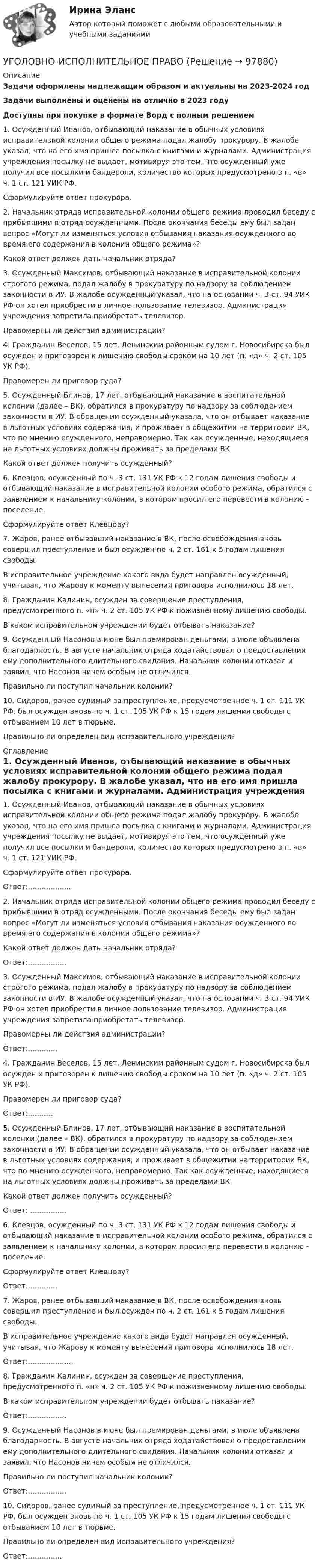      
            Описание
            Задачи оформлены надлежащим образом и актуальны на 2023-2024 годЗадачи выполнены и оценены на отлично в 2023 годуДоступны при покупке в формате Ворд с полным решением	1.      Осужденный Иванов, отбывающий наказание в обычных условиях исправительной колонии общего режима подал жалобу прокурору. В жалобе указал, что на его имя пришла посылка с книгами и журналами. Администрация учреждения посылку не выдает, мотивируя это тем, что осужденный уже получил все посылки и бандероли, количество которых предусмотрено в п. «в» ч. 1 ст. 121 УИК РФ.	Сформулируйте ответ прокурора.	2.      Начальник отряда исправительной колонии общего режима проводил беседу с прибывшими в отряд осужденными. После окончания беседы ему был задан вопрос «Могут ли изменяться условия отбывания наказания осужденного во время его содержания в колонии общего режима»?	Какой ответ должен дать начальник отряда?	3.      Осужденный Максимов, отбывающий наказание в исправительной колонии строгого режима, подал жалобу в прокуратуру по надзору за соблюдением законности в ИУ. В жалобе осужденный указал, что на основании ч. 3 ст. 94 УИК РФ он хотел приобрести в личное пользование телевизор. Администрация учреждения запретила приобретать телевизор.	Правомерны ли действия администрации?	4.      Гражданин Веселов, 15 лет, Ленинским районным судом г. Новосибирска был осужден и приговорен к лишению свободы сроком на 10 лет (п. «д» ч. 2 ст. 105 УК РФ).	Правомерен ли приговор суда?	5.      Осужденный Блинов, 17 лет, отбывающий наказание в воспитательной колонии (далее – ВК), обратился в прокуратуру по надзору за соблюдением законности в ИУ. В обращении осужденный указала, что он отбывает наказание в льготных условиях содержания, и проживает в общежитии на территории ВК, что по мнению осужденного, неправомерно. Так как осужденные, находящиеся на льготных условиях должны проживать за пределами ВК.	Какой ответ должен получить осужденный?	6.      Клевцов, осужденный по ч. 3 ст. 131 УК РФ к 12 годам лишения свободы и отбывающий наказание в исправительной колонии особого режима, обратился с заявлением к начальнику колонии, в котором просил его перевести в колонию - поселение.	Сформулируйте ответ Клевцову?	7.      Жаров, ранее отбывавший наказание в ВК, после освобождения вновь совершил преступление и был осужден по ч. 2 ст. 161 к 5 годам лишения свободы.	В исправительное учреждение какого вида будет направлен осужденный, учитывая, что Жарову к моменту вынесения приговора исполнилось 18 лет.	8.      Гражданин Калинин, осужден за совершение преступления, предусмотренного п. «н» ч. 2 ст. 105 УК РФ к пожизненному лишению свободы.	В каком исправительном учреждении будет отбывать наказание?	9.      Осужденный Насонов в июне был премирован деньгами, в июле объявлена благодарность. В августе начальник отряда ходатайствовал о предоставлении ему дополнительного длительного свидания. Начальник колонии отказал и заявил, что Насонов ничем особым не отличился.	Правильно ли поступил начальник колонии?	10.     Сидоров, ранее судимый за преступление, предусмотренное ч. 1 ст. 111 УК РФ, был осужден вновь по ч. 1 ст. 105 УК РФ к 15 годам лишения свободы с отбыванием 10 лет в тюрьме.	Правильно ли определен вид исправительного учреждения? 
            Оглавление
            	1.      Осужденный Иванов, отбывающий наказание в обычных условиях исправительной колонии общего режима подал жалобу прокурору. В жалобе указал, что на его имя пришла посылка с книгами и журналами. Администрация учреждения посылку не выдает, мотивируя это тем, что осужденный уже получил все посылки и бандероли, количество которых предусмотрено в п. «в» ч. 1 ст. 121 УИК РФ.	Сформулируйте ответ прокурора.	Ответ:...................	2.      Начальник отряда исправительной колонии общего режима проводил беседу с прибывшими в отряд осужденными. После окончания беседы ему был задан вопрос «Могут ли изменяться условия отбывания наказания осужденного во время его содержания в колонии общего режима»?	Какой ответ должен дать начальник отряда?	Ответ:.................	3.      Осужденный Максимов, отбывающий наказание в исправительной колонии строгого режима, подал жалобу в прокуратуру по надзору за соблюдением законности в ИУ. В жалобе осужденный указал, что на основании ч. 3 ст. 94 УИК РФ он хотел приобрести в личное пользование телевизор. Администрация учреждения запретила приобретать телевизор.	Правомерны ли действия администрации?	Ответ:.............	4.      Гражданин Веселов, 15 лет, Ленинским районным судом г. Новосибирска был осужден и приговорен к лишению свободы сроком на 10 лет (п. «д» ч. 2 ст. 105 УК РФ).	Правомерен ли приговор суда?	Ответ:...........	5.      Осужденный Блинов, 17 лет, отбывающий наказание в воспитательной колонии (далее – ВК), обратился в прокуратуру по надзору за соблюдением законности в ИУ. В обращении осужденный указала, что он отбывает наказание в льготных условиях содержания, и проживает в общежитии на территории ВК, что по мнению осужденного, неправомерно. Так как осужденные, находящиеся на льготных условиях должны проживать за пределами ВК.	Какой ответ должен получить осужденный?	Ответ: ................	6.      Клевцов, осужденный по ч. 3 ст. 131 УК РФ к 12 годам лишения свободы и отбывающий наказание в исправительной колонии особого режима, обратился с заявлением к начальнику колонии, в котором просил его перевести в колонию - поселение.	Сформулируйте ответ Клевцову?	Ответ:.............	7.      Жаров, ранее отбывавший наказание в ВК, после освобождения вновь совершил преступление и был осужден по ч. 2 ст. 161 к 5 годам лишения свободы.	В исправительное учреждение какого вида будет направлен осужденный, учитывая, что Жарову к моменту вынесения приговора исполнилось 18 лет.	Ответ:....................	8.      Гражданин Калинин, осужден за совершение преступления, предусмотренного п. «н» ч. 2 ст. 105 УК РФ к пожизненному лишению свободы.	В каком исправительном учреждении будет отбывать наказание?	Ответ:.................	9.      Осужденный Насонов в июне был премирован деньгами, в июле объявлена благодарность. В августе начальник отряда ходатайствовал о предоставлении ему дополнительного длительного свидания. Начальник колонии отказал и заявил, что Насонов ничем особым не отличился.	Правильно ли поступил начальник колонии?	Ответ:.................	10.     Сидоров, ранее судимый за преступление, предусмотренное ч. 1 ст. 111 УК РФ, был осужден вновь по ч. 1 ст. 105 УК РФ к 15 годам лишения свободы с отбыванием 10 лет в тюрьме.	Правильно ли определен вид исправительного учреждения?	Ответ:...............  
            
            
            УГОЛОВНО-ИСПОЛНИТЕЛЬНОЕ ПРАВОУГОЛОВНО-ИСПОЛНИТЕЛЬНОЕ ПРАВОУГОЛОВНО-ИСПОЛНИТЕЛЬНОЕ ПРАВО💯 Уголовно-исполнительное право.(1) (все ответы на тест Синергия / МТИ / МосАП, апрель 2023)💯 Уголовно-исполнительное право.(1) (все ответы на тест Синергия / МТИ / МосАП, февраль 2023)💯 Уголовно-исполнительное право.(1) (все ответы на тест Синергия / МТИ / МосАП, февраль 2023)Уголовно-исполнительное право1 Синергия тестУголовно исполнительное правоУголовно-исполнительное правоУголовно-исполнительное правоУголовно-исполнительное правоУголовно-исполнительное правоУголовно-исполнительное правоУголовно-исполнительное право