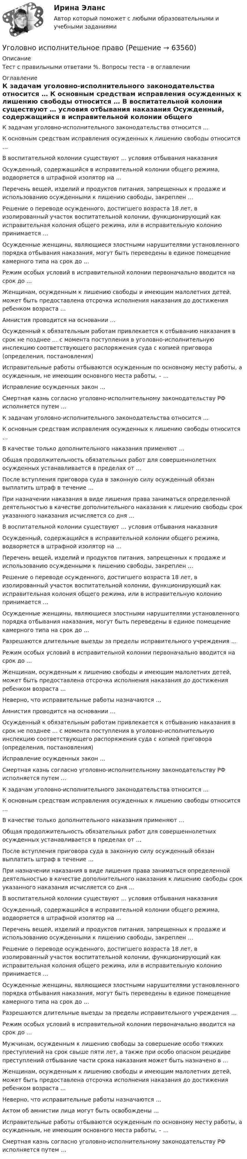      
            Описание
            Тест с правильными ответами %. Вопросы теста - в оглавлении 
            Оглавление
              К задачам уголовно-исполнительного законодательства относится …   К основным средствам исправления осужденных к лишению свободы относится …   В воспитательной колонии существуют … условия отбывания наказания   Осужденный, содержащийся в исправительной колонии общего режима, водворяется в штрафной изолятор на …   Перечень вещей, изделий и продуктов питания, запрещенных к продаже и использованию осужденными к лишению свободы, закреплен …   Решение о переводе осужденного, достигшего возраста 18 лет, в изолированный участок воспитательной колонии, функционирующий как исправительная колония общего режима, или в исправительную колонию принимается …   Осужденные женщины, являющиеся злостными нарушителями установленного порядка отбывания наказания, могут быть переведены в единое помещение камерного типа на срок до …   Режим особых условий в исправительной колонии первоначально вводится на срок до …   Женщинам, осужденным к лишению свободы и имеющим малолетних детей, может быть предоставлена отсрочка исполнения наказания до достижения ребенком возраста …   Амнистия проводится на основании …   Осужденный к обязательным работам привлекается к отбыванию наказания в срок не позднее … с момента поступления в уголовно-исполнительную инспекцию соответствующего распоряжения суда с копией приговора (определения, постановления)   Исправительные работы отбываются осужденным по основному месту работы, а осужденным, не имеющим основного места работы, – …   Исправление осужденных закон …   Смертная казнь согласно уголовно-исполнительному законодательству РФ исполняется путем …   К задачам уголовно-исполнительного законодательства относится …   К основным средствам исправления осужденных к лишению свободы относится …   В качестве только дополнительного наказания применяют …   Общая продолжительность обязательных работ для совершеннолетних осужденных устанавливается в пределах от …   После вступления приговора суда в законную силу осужденный обязан выплатить штраф в течение …   При назначении наказания в виде лишения права заниматься определенной деятельностью в качестве дополнительного наказания к лишению свободы срок указанного наказания исчисляется со дня …   В воспитательной колонии существуют … условия отбывания наказания   Осужденный, содержащийся в исправительной колонии общего режима, водворяется в штрафной изолятор на …   Перечень вещей, изделий и продуктов питания, запрещенных к продаже и использованию осужденными к лишению свободы, закреплен …   Решение о переводе осужденного, достигшего возраста 18 лет, в изолированный участок воспитательной колонии, функционирующий как исправительная колония общего режима, или в исправительную колонию принимается …   Осужденные женщины, являющиеся злостными нарушителями установленного порядка отбывания наказания, могут быть переведены в единое помещение камерного типа на срок до …   Разрешаются длительные выезды за пределы исправительного учреждения …   Режим особых условий в исправительной колонии первоначально вводится на срок до …   Женщинам, осужденным к лишению свободы и имеющим малолетних детей, может быть предоставлена отсрочка исполнения наказания до достижения ребенком возраста …   Неверно, что исправительные работы назначаются …   Амнистия проводится на основании …   Осужденный к обязательным работам привлекается к отбыванию наказания в срок не позднее … с момента поступления в уголовно-исполнительную инспекцию соответствующего распоряжения суда с копией приговора (определения, постановления)   Исправление осужденных закон …   Смертная казнь согласно уголовно-исполнительному законодательству РФ исполняется путем …   К задачам уголовно-исполнительного законодательства относится …   К основным средствам исправления осужденных к лишению свободы относится …   В качестве только дополнительного наказания применяют …   Общая продолжительность обязательных работ для совершеннолетних осужденных устанавливается в пределах от …   После вступления приговора суда в законную силу осужденный обязан выплатить штраф в течение …   При назначении наказания в виде лишения права заниматься определенной деятельностью в качестве дополнительного наказания к лишению свободы срок указанного наказания исчисляется со дня …   В воспитательной колонии существуют … условия отбывания наказания   Осужденный, содержащийся в исправительной колонии общего режима, водворяется в штрафной изолятор на …   Перечень вещей, изделий и продуктов питания, запрещенных к продаже и использованию осужденными к лишению свободы, закреплен …   Решение о переводе осужденного, достигшего возраста 18 лет, в изолированный участок воспитательной колонии, функционирующий как исправительная колония общего режима, или в исправительную колонию принимается …   Осужденные женщины, являющиеся злостными нарушителями установленного порядка отбывания наказания, могут быть переведены в единое помещение камерного типа на срок до …   Разрешаются длительные выезды за пределы исправительного учреждения …   Режим особых условий в исправительной колонии первоначально вводится на срок до …   Мужчинам, осужденным к лишению свободы за совершение особо тяжких преступлений на срок свыше пяти лет, а также при особо опасном рецидиве преступлений отбывание части срока наказания может быть назначено в …   Женщинам, осужденным к лишению свободы и имеющим малолетних детей, может быть предоставлена отсрочка исполнения наказания до достижения ребенком возраста …   Неверно, что исправительные работы назначаются …   Актом об амнистии лица могут быть освобождены …   Исправительные работы отбываются осужденным по основному месту работы, а осужденным, не имеющим основного места работы, – …   Смертная казнь согласно уголовно-исполнительному законодательству РФ исполняется путем …   
            
            
            Уголовно - исполнительное право Уголовно исполнительное правоУголовно-исполнительное правоУголовно-исполнительное правоУголовно-исполнительное правоУголовно-исполнительное правоУголовно-исполнительное правоУголовное право (часть особенная) Итоговый тест Уголовное право .Экзамен. Синергия. ЮриспруденцияУголовное процессуальное право ПЗ 2 (ТГУ РОСДИСТАНТ)Уголовное Проц. ПравоУголовное ПРоц. ПравоУГоловное Проц. ПравоУголовное судопроизводство о преступлениях в сфере экономики