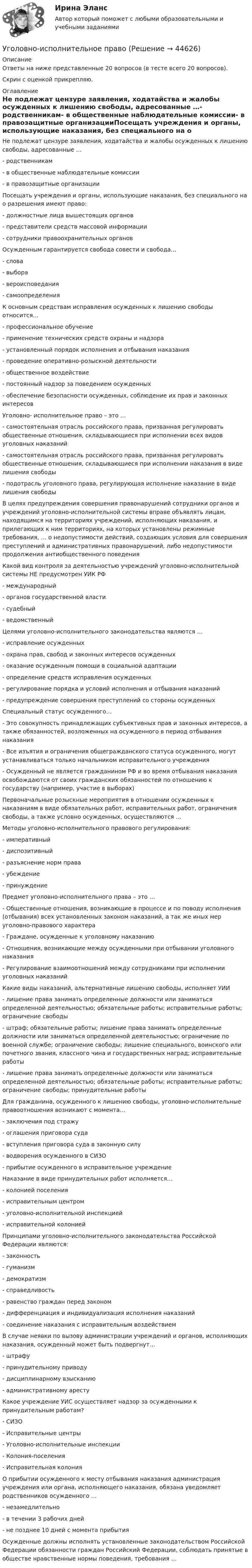     
            Описание
            Ответы на ниже представленные 20 вопросов (в тесте всего 20 вопросов).Скрин с оценкой прикрепляю. 
            Оглавление
            Не подлежат цензуре заявления, ходатайства и жалобы осужденных к лишению свободы, адресованные …- родственникам- в общественные наблюдательные комиссии- в правозащитные организацииПосещать учреждения и органы, использующие наказания, без специального на о разрешения имеют право:- должностные лица вышестоящих органов- представители средств массовой информации- сотрудники правоохранительных органовОсужденным гарантируется свобода совести и свобода…- слова- выбора- вероисповедания- самоопределенияК основным средствам исправления осужденных к лишению свободы относится…- профессиональное обучение- применение технических средств охраны и надзора- установленный порядок исполнения и отбывания наказания- проведение оперативно-розыскной деятельности- общественное воздействие- постоянный надзор за поведением осужденных- обеспечение безопасности осужденных, соблюдение их прав и законных интересовУголовно- исполнительное право – это …- самостоятельная отрасль российского права, призванная регулировать общественные отношения, складывающиеся при исполнении всех видов уголовных наказаний- самостоятельная отрасль российского права, призванная регулировать общественные отношения, складывающиеся при исполнении наказания в виде лишения свободы- подотрасль уголовного права, регулирующая исполнение наказание в виде лишения свободыВ целях предупреждения совершения правонарушений сотрудники органов и учреждений уголовно-исполнительной системы вправе объявлять лицам, находящимся на территориях учреждений, исполняющих наказания, и прилегающих к ним территориях, на которых установлены режимные требования, … о недопустимости действий, создающих условия для совершения преступлений и административных правонарушений, либо недопустимости продолжения антиобщественного поведения  Какой вид контроля за деятельностью учреждений уголовно-исполнительной системы НЕ предусмотрен УИК РФ- международный- органов государственной власти- судебный- ведомственныйЦелями уголовно-исполнительного законодательства являются …- исправление осужденных- охрана прав, свобод и законных интересов осужденных- оказание осужденным помощи в социальной адаптации- определение средств исправления осужденных- регулирование порядка и условий исполнения и отбывания наказаний- предупреждение совершения преступлений со стороны осужденныхСпециальный статус осужденного…- Это совокупность принадлежащих субъективных прав и законных интересов, а также обязанностей, возложенных на осужденного в период отбывания наказания- Все изъятия и ограничения общегражданского статуса осужденного, могут устанавливаться только начальником исправительного учреждения- Осужденный не является гражданином РФ и во время отбывания наказания освобождаются от своих гражданских обязанностей по отношению к государству (например, участие в выборах)Первоначальные розыскные мероприятия в отношении осужденных к наказаниям в виде обязательных работ, исправительных работ, ограничения свободы, а также условно осужденных, осуществляются …Методы уголовно-исполнительного правового регулирования:- императивный- диспозитивный- разъяснение норм права- убеждение- принуждениеПредмет уголовно-исполнительного права – это …- Общественные отношения, возникающие в процессе и по поводу исполнения (отбывания) всех установленных законом наказаний, а так же иных мер уголовно-правового характера- Граждане, осужденные к уголовному наказанию- Отношения, возникающие между осужденными при отбывании уголовного наказания- Регулирование взаимоотношений между сотрудниками при исполнении уголовных наказанийКакие виды наказаний, альтернативные лишению свободы, исполняет УИИ- лишение права занимать определенные должности или заниматься определенной деятельностью; обязательные работы; исправительные работы; ограничение свободы- штраф; обязательные работы; лишение права занимать определенные должности или заниматься определенной деятельностью; ограничение по военной службе; ограничение свободы; лишение специального, воинского или почетного звания, классного чина и государственных наград; исправительные работы- лишение права занимать определенные должности или заниматься определенной деятельностью; обязательные работы; исправительные работы; ограничение свободы; принудительные работыДля гражданина, осужденного к лишению свободы, уголовно-исполнительные правоотношения возникают с момента…- заключения под стражу- оглашения приговора суда- вступления приговора суда в законную силу- водворения осужденного в СИЗО- прибытие осужденного в исправительное учреждениеНаказание в виде принудительных работ исполняется…- колонией поселения- исправительным центром- уголовно-исполнительной инспекцией- исправительной колониейПринципами уголовно-исполнительного законодательства Российской Федерации являются:- законность- гуманизм- демократизм- справедливость- равенство граждан перед законом- дифференциация и индивидуализация исполнения наказаний- соединение наказания с исправительным воздействиемВ случае неявки по вызову администрации учреждений и органов, исполняющих наказания, осужденный может быть подвергнут…- штрафу- принудительному приводу- дисциплинарному взысканию- административному арестуКакое учреждение УИС осуществляет надзор за осужденными к принудительным работам?- СИЗО- Исправительные центры- Уголовно-исполнительные инспекции- Колония-поселения- Исправительная колонияО прибытии осужденного к месту отбывания наказания администрация учреждения или органа, исполняющего наказания, обязана уведомляет родственников осужденного …- незамедлительно- в течении 3 рабочих дней- не позднее 10 дней с момента прибытияОсужденные должны исполнять установленные законодательством Российской Федерации обязанности граждан Российский Федерации, соблюдать принятые в обществе нравственные нормы поведения, требования … 
            
            
            Уголовно-исполнительное правоУголовно-исполнительное правоУголовно-исполнительное правоУголовно-исполнительное правоУголовно-исполнительное правоУголовно-исполнительное правоУголовно-исполнительное правоУголовное процессуальное право ПЗ 2 (ТГУ РОСДИСТАНТ)Уголовное Проц. ПравоУголовное ПРоц. ПравоУГоловное Проц. ПравоУголовное судопроизводство о преступлениях в сфере экономикиУголовное судопроизводство о преступлениях в сфере экономикиУголовно - исполнительное право 