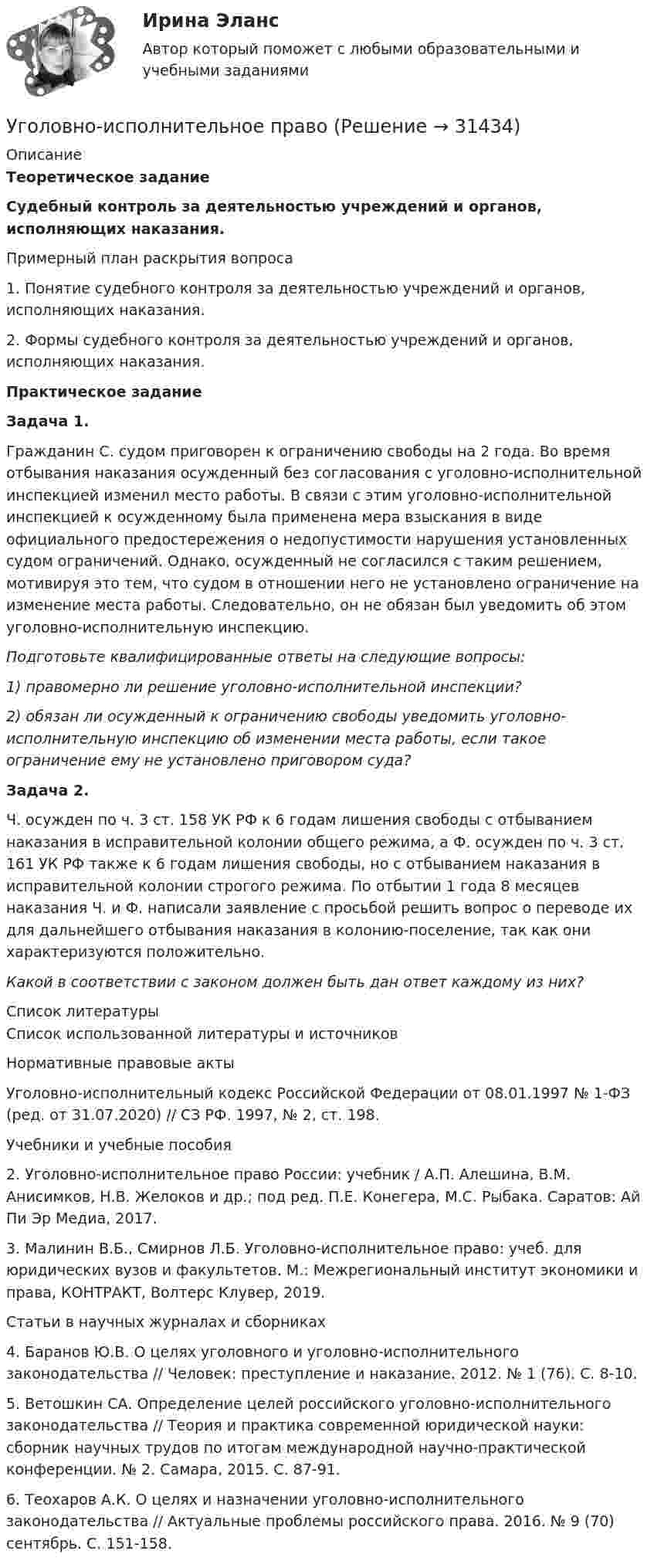      
          Описание
          Теоретическое заданиеСудебный контроль за деятельностью учреждений и органов, исполняющих наказания.Примерный план раскрытия вопроса1. Понятие судебного контроля за деятельностью учреждений и органов, исполняющих наказания.2. Формы судебного контроля за деятельностью учреждений и органов, исполняющих наказания.Практическое заданиеЗадача 1.Гражданин С. судом приговорен к ограничению свободы на 2 года. Во время отбывания наказания осужденный без согласования с уголовно-исполнительной инспекцией изменил место работы. В связи с этим уголовно-исполнительной инспекцией к осужденному была применена мера взыскания в виде официального предостережения о недопустимости нарушения установленных судом ограничений. Однако, осужденный не согласился с таким решением, мотивируя это тем, что судом в отношении него не установлено ограничение на изменение места работы. Следовательно, он не обязан был уведомить об этом уголовно-исполнительную инспекцию.Подготовьте квалифицированные ответы на следующие вопросы:1) правомерно ли решение уголовно-исполнительной инспекции?2) обязан ли осужденный к ограничению свободы уведомить уголовно-исполнительную инспекцию об изменении места работы, если такое ограничение ему не установлено приговором суда?Задача 2.Ч. осужден по ч. 3 ст. 158 УК РФ к 6 годам лишения свободы с отбыванием наказания в исправительной колонии общего режима, а Ф. осужден по ч. 3 ст. 161 УК РФ также к 6 годам лишения свободы, но с отбыванием наказания в исправительной колонии строгого режима. По отбытии 1 года 8 месяцев наказания Ч. и Ф. написали заявление с просьбой решить вопрос о переводе их для дальнейшего отбывания наказания в колонию-поселение, так как они характеризуются положительно.Какой в соответствии с законом должен быть дан ответ каждому из них?  
          Список литературы
          Список использованной литературы и источниковНормативные правовые актыУголовно-исполнительный кодекс Российской Федерации от 08.01.1997 № 1-ФЗ (ред. от 31.07.2020) // СЗ РФ. 1997, № 2, ст. 198.Учебники и учебные пособия2. Уголовно-исполнительное право России: учебник / А.П. Алешина, В.М. Анисимков, Н.В. Желоков и др.; под ред. П.Е. Конегера, М.С. Рыбака. Саратов: Ай Пи Эр Медиа, 2017. 3. Малинин В.Б., Смирнов Л.Б. Уголовно-исполнительное право: учеб. для юридических вузов и факультетов. М.: Межрегиональный институт экономики и права, КОНТРАКТ, Волтерс Клувер, 2019. Статьи в научных журналах и сборниках4. Баранов Ю.В. О целях уголовного и уголовно-исполнительного законодательства // Человек: преступление и наказание. 2012. № 1 (76). С. 8-10.5. Ветошкин СА. Определение целей российского уголовно-исполнительного законодательства // Теория и практика современной юридической науки: сборник научных трудов по итогам международной научно-практической конференции. № 2. Самара, 2015. С. 87-91.6. Теохаров А.К. О целях и назначении уголовно-исполнительного законодательства // Актуальные проблемы российского права. 2016. № 9 (70) сентябрь. С. 151-158.
            
            
            Уголовно-исполнительное правоУголовно-исполнительное правоУголовно-исполнительное правоУголовно-исполнительное правоУголовно-исполнительное правоУголовно-исполнительное правоУГОЛОВНО-ИСПОЛНИТЕЛЬНОЕ ПРАВОУголовное Проц. ПравоУголовное ПРоц. ПравоУГоловное Проц. ПравоУголовное судопроизводство о преступлениях в сфере экономикиУголовное судопроизводство о преступлениях в сфере экономикиУголовно - исполнительное право Уголовно исполнительное право