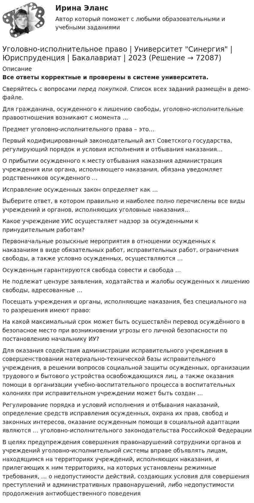     
            Описание
            Все ответы корректные и проверены в системе университета.Сверяйтесь с вопросами перед покупкой. Список всех заданий размещён в демо-файле. Для гражданина, осужденного к лишению свободы, уголовно-исполнительные правоотношения возникают с момента …   Предмет уголовно-исполнительного права – это…   Первый кодифицированный законодательный акт Советского государства, регулирующий порядок и условия исполнения и отбывания наказания…   О прибытии осужденного к месту отбывания наказания администрация учреждения или органа, исполняющего наказания, обязана уведомляет родственников осужденного …   Исправление осужденных закон определяет как …   Выберите ответ, в котором правильно и наиболее полно перечислены все виды учреждений и органов, исполняющих уголовные наказания…   Какое учреждение УИС осуществляет надзор за осужденными к принудительным работам?   Первоначальные розыскные мероприятия в отношении осужденных к наказаниям в виде обязательных работ, исправительных работ, ограничения свободы, а также условно осужденных, осуществляются …   Осужденным гарантируются свобода совести и свобода …   Не подлежат цензуре заявления, ходатайства и жалобы осужденных к лишению свободы, адресованные …   Посещать учреждения и органы, исполняющие наказания, без специального на то разрешения имеют право:   На какой максимальный срок может быть осуществлён перевод осуждённого в безопасное место при возникновении угрозы его личной безопасности по постановлению начальнику ИУ?   Для оказания содействия администрации исправительного учреждения в совершенствовании материально-технической базы исправительного учреждения, в решении вопросов социальной защиты осужденных, организации трудового и бытового устройства освобождающихся лиц, а также оказания помощи в организации учебно-воспитательного процесса в воспитательных колониях при исправительном учреждении может быть создан …   Регулирование порядка и условий исполнения и отбывания наказаний, определение средств исправления осужденных, охрана их прав, свобод и законных интересов, оказание осужденным помощи в социальной адаптации являются … уголовно-исполнительного законодательства Российской Федерации   В целях предупреждения совершения правонарушений сотрудники органов и учреждений уголовно-исполнительной системы вправе объявлять лицам, находящимся на территориях учреждений, исполняющих наказания, и прилегающих к ним территориях, на которых установлены режимные требования, … о недопустимости действий, создающих условия для совершения преступлений и административных правонарушений, либо недопустимости продолжения антиобщественного поведения    
            
            
            Уголовно-исполнительное право тесты Синергия 2023 (все ответы ✅90/100 баллов)Уголовно-исполнительное право | Университет Синергия | Юриспруденция | Бакалавриат | 2023Уголовно-правовая характеристика уклонения от уплаты таможенных платежей, взимаемых с организацииУголовно-правовые и криминологические проблемы борьбы с организованной преступностью СИНЕРГИЯ (97 баллов) 2023-2024Уголовно-правовые и криминологические проблемы борьбы с организованной преступностью. Синергия. Ответы на ИТОГОВЫЙ ТЕСТ. На отлично!⭐ Уголовно-правовые методы защиты предпринимательской деятельности_М (все ответы на тест Синергия / МТИ / МосАП, июнь 2022)Уголовно-правовые методы защиты предпринимательской деятельности_М (тест с ответами Магистратура Синергия)Уголовно-исполнительное право. Синергия. Ответы на ИТОГОВЫЙ ТЕСТ. На отлично!Уголовно – исполнительное право. Синергия. Ответы на тест. Уголовно-исполнительное право. Синергия . Тест. Уголовно-исполнительное право тест 95 балов СинергияУголовно-исполнительное право - тест 96 баллов   Уголовно-исполнительное право (тест Синергия )Уголовно-исполнительное право тест Синергия МосАП (ответы🟢80/100 баллов)
