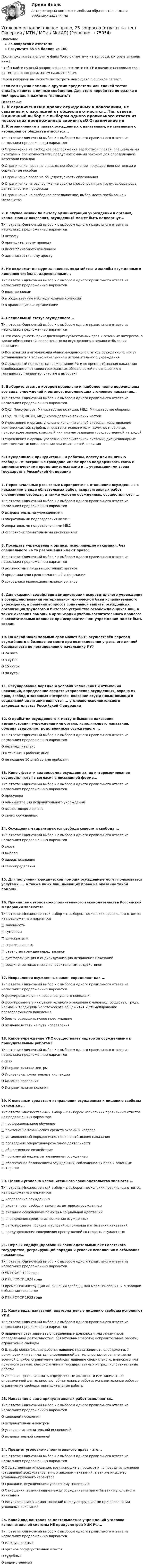     
            Описание
            25 вопросов с ответамиРезультат: 85-95 баллов из 100После покупки вы получите файл Word с ответами на вопросы, которые указаны ниже.Чтобы найти нужный вопрос в файле, нажмите ctrl+F и введите несколько слов из тестового вопроса, затем нажмите Enter.Перед покупкой вы можете посмотреть демо-файл с оценкой за тест.Если вам нужна помощь с другими предметами или сдачей тестов онлайн, пишите в личные сообщения. Для этого перейдите по ссылке в мой профиль и нажмите написать:  
            Оглавление
            1. К ограничениям в правах осужденных к наказаниям, не связанным с изоляцией от общества относятся...Тип ответа: Одиночный выбор • с выбором одного правильного ответа из нескольких предложенных вариантовО Ограничение на свободное распоряжение заработной платой, специальными льготами и преимуществами, предусмотренными законом для определенной категории гражданО Ограничение права на социальное обеспечение, государственные пенсии и социальные пособияО Ограничение права на общедоступность образованияО Ограничение на распоряжение своими способностями к труду, выбора рода деятельности и профессииО Ограничение на свободное передвижение, выбор места пребывания и жительства2. В случае неявки по вызову администрации учреждений и органов, исполняющих наказания, осужденный может быть подвергнут...Тип ответа: Одиночный выбор • с выбором одного правильного ответа из нескольких предложенных вариантовО штрафуО принудительному приводуО дисциплинарному взысканиюО административному аресту3. Не подлежат цензуре заявления, ходатайства и жалобы осужденных к лишению свободы, адресованные ...Тип ответа: Одиночный выбор • с выбором одного правильного ответа из нескольких предложенных вариантовО родственникамО в общественные наблюдательные комиссииО в правозащитные организации4. Специальный статус осужденного...Тип ответа: Одиночный выбор • с выбором одного правильного ответа из нескольких предложенных вариантовО Это совокупность принадлежащих субъективных прав и законных интересов, а также обязанностей, возложенных на осужденного в период отбывания наказанияО Все изъятия и ограничения общегражданского статуса осужденного, могут устанавливаться только начальником исправительного учрежденияО Осужденный не является гражданином РФ и во время отбывания наказания освобождаются от своих гражданских обязанностей по отношению к государству (например, участие в выборах)5. Выберите ответ, в котором правильно и наиболее полно перечислены все виды учреждений и органов, исполняющих уголовные наказания...Тип ответа: Одиночный выбор • с выбором одного правильного ответа из нескольких предложенных вариантовО Суд; Прокуратура; Министерство юстиции; МВД; Министерство обороныО Суд; ФССП; ФСИН, МВД; командование воинских частейО Учреждения и органы уголовно-исполнительной системы; командование воинских частей; судебные приставы- исполнители; должностное лицо, присвоившее звание, классный чин или наградившее государственной наградойО Учреждения и органы уголовно-исполнительной системы; дисциплинарные воинские части; командование воинских частей, полиция6. Осужденные к принудительным работам, аресту или лишению свободы - иностранные граждане имеют право поддерживать связь с дипломатическими представительствами и ... учреждениями своих государств в Российской Федерации7. Первоначальные розыскные мероприятия в отношении осужденных к наказаниям в виде обязательных работ, исправительных работ, ограничения свободы, а также условно осужденных, осуществляются ...Тип ответа: Одиночный выбор • с выбором одного правильного ответа из нескольких предложенных вариантовО исправительными учреждениямиО оперативными подразделениями УИСО оперативными подразделениями МВДО уголовно-исполнительными инспекциями8. Посещать учреждения и органы, исполняющие наказания, без специального на то разрешения имеют право:Тип ответа: Одиночный выбор • с выбором одного правильного ответа из нескольких предложенных вариантовО должностные лица вышестоящих органовО представители средств массовой информацииО сотрудники правоохранительных органов9. Для оказания содействия администрации исправительного учреждения в совершенствовании материально- технической базы исправительного учреждения, в решении вопросов социальной защиты осужденных, организации трудового и бытового устройства освобождающихся лиц, а также оказания помощи в организации учебно-воспитательного процесса в воспитательных колониях при исправительном учреждении может быть создан10.   На какой максимальный срок может быть осуществлён перевод осуждённого в безопасное место при возникновении угрозы его личной безопасности по постановлению начальнику ИУ?О 24 часаО 3 сутокО 15 сутокО 90 суток11.   Регулирование порядка и условий исполнения и отбывания наказаний, определение средств исправления осужденных, охрана их прав, свобод и законных интересов, оказание осужденным помощи в социальной адаптации являются ... уголовно-исполнительного законодательства Российской Федерации12.   О прибытии осужденного к месту отбывания наказания администрация учреждения или органа, исполняющего наказания, обязана уведомляет родственников осужденного ...Тип ответа: Одиночный выбор • с выбором одного правильного ответа из нескольких предложенных вариантовО незамедлительноО в течение 3 рабочих днейО не позднее 10 дней со дня прибытия13.   Кино-, фото- и видеосъемка осужденных, их интервьюирование осуществляются с согласия в письменной форме...Тип ответа: Одиночный выбор • с выбором одного правильного ответа из нескольких предложенных вариантовО прокурораО администрации исправительного учрежденияО вышестоящего органаО самих осужденных14.   Осужденным гарантируются свобода совести и свобода ...Тип ответа: Одиночный выбор • с выбором одного правильного ответа из нескольких предложенных вариантовО словаО выбораО вероисповеданияО самоопределения15.   Для получения юридической помощи осужденные могут пользоваться услугами ..., а также иных лиц, имеющих право на оказание такой помощи.16.   Принципами уголовно-исполнительного законодательства Российской Федерации являются:Тип ответа: Множественный выбор • с выбором нескольких правильных ответов из предложенных вариантов□ законность□ гуманизм□ демократизм□ справедливость□ равенство граждан перед законом□ дифференциация и индивидуализация исполнения наказаний□ соединение наказания с исправительным воздействием17.   Исправление осужденных закон определяет как ...Тип ответа: Одиночный выбор • с выбором одного правильного ответа из нескольких предложенных вариантовО формирование у них правопослушного поведенияО формирование у них уважительного отношения к человеку, обществу, труду, нормам и традициям человеческого общежития и стимулирование правопослушного поведенияО боязнь совершить новое преступлениеО желание встать на путь исправления18.   Какое учреждение УИС осуществляет надзор за осужденными к принудительным работам?Тип ответа: Одиночный выбор • с выбором одного правильного ответа из нескольких предложенных вариантово сизоО Исправительные центрыО Уголовно-исполнительные инспекцииО Колония-поселенияО Исправительная колония19.   К основным средствам исправления осужденных к лишению свободы относится ...Тип ответа: Множественный выбор • с выбором нескольких правильных ответов из предложенных вариантов□ профессиональное обучение□ применение технических средств охраны и надзора□ установленный порядок исполнения и отбывания наказания□ проведение оперативно-розыскной деятельности□ общественное воздействие□ постоянный надзор за поведением осужденных□ обеспечение безопасности осужденных, соблюдение их прав и законных интересов20.   Целями уголовно-исполнительного законодательства являются ...Тип ответа: Множественный выбор • с выбором нескольких правильных ответов из предложенных вариантов□ исправление осужденных□ охрана прав, свобод и законных интересов осужденных□ оказание осужденным помощи в социальной адаптации□ определение средств исправления осужденных□ регулирование порядка и условий исполнения и отбывания наказаний□ предупреждение совершения преступлений со стороны осужденных21.   Первый кодифицированный законодательный акт Советского государства, регулирующий порядок и условия исполнения и отбывания наказания...Тип ответа: Одиночный выбор • с выбором одного правильного ответа из нескольких предложенных вариантовО УК РСФСР 1922 годаО ИТК РСФСР 1924 годаО Временная инструкция «О лишении свободы, как мере наказания, и о порядке отбывания такового»О ИТК РСФСР 1933 года22.   Какие виды наказаний, альтернативные лишению свободы исполняют УИИ:Тип ответа: Одиночный выбор • с выбором одного правильного ответа из нескольких предложенных вариантовО лишение права занимать определенные должности или заниматься определенной деятельностью; обязательные работы; исправительные работы; ограничение свободыО Штраф; обязательные работы; лишение права занимать определенные должности или заниматься определенной деятельностью; ограничение по военной службе; ограничение свободы; лишение специального, воинского или почетного звания, классного чина и государственных наград; исправительные работыО Лишение права занимать определенные должности или заниматься определенной деятельностью; обязательные работы; исправительные работы; ограничение свободы; принудительные работы23.   Наказание в виде принудительных работ исполняется...Тип ответа: Одиночный выбор • с выбором одного правильного ответа из нескольких предложенных вариантовО колонией поселенияО исправительным центромО уголовно-исполнительной инспекциейО исправительной колонией24.   Предмет уголовно-исполнительного права - это...Тип ответа: Одиночный выбор • с выбором одного правильного ответа из нескольких предложенных вариантовО Общественные отношения, возникающие в процессе и по поводу исполнения (отбывания) всех установленных законом наказаний, а так же иных мер уголовно-правового характераО Граждане, осужденные к уголовному наказаниюО Отношения, возникающие между осужденными при отбывании уголовного наказанияО Регулирование взаимоотношений между сотрудниками при исполнении уголовных наказаний25.   Какой вид контроля за деятельностью учреждений уголовно-исполнительной системы НЕ предусмотрен УИК РФ...Тип ответа: Одиночный выбор • с выбором одного правильного ответа из нескольких предложенных вариантовО международныйО органов государственной властиО судебныйО ведомственный  
            
            
            Уголовно-исполнительное право.(1) тест с ответами Синергия/МОИ/ МТИ /МОСАПУголовно-исполнительное право, 25 вопросов (ответы на тест Синергия / МТИ / МОИ / МосАП)Уголовно-исполнительное право, 30 вопросов (ответы на тест Синергия / МТИ / МОИ / МосАП)Уголовно исполнительное право 5 семестр, Синергия, ответыУголовно-исполнительное право Витте МУИВ Ответы на тесты 1-4 и итоговое тестированиеУголовно-исполнительное право итоговый тест Уголовно-исполнительное право  Итоговый тест Уголовно-исполнительное правоУГОЛОВНО-ИСПОЛНИТЕЛЬНОЕ ПРАВОУГОЛОВНО-ИСПОЛНИТЕЛЬНОЕ ПРАВОУГОЛОВНО-ИСПОЛНИТЕЛЬНОЕ ПРАВО💯 Уголовно-исполнительное право.(1) (все ответы на тест Синергия / МТИ / МосАП, апрель 2023)💯 Уголовно-исполнительное право.(1) (все ответы на тест Синергия / МТИ / МосАП, февраль 2023)💯 Уголовно-исполнительное право.(1) (все ответы на тест Синергия / МТИ / МосАП, февраль 2023)