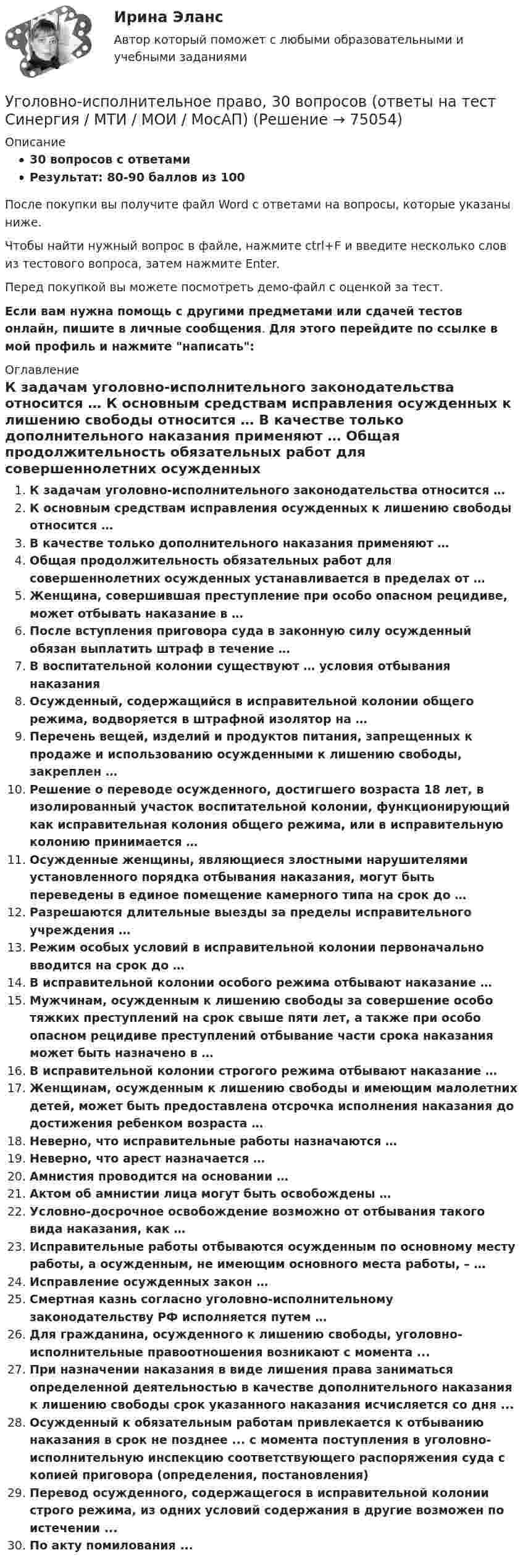     
            Описание
            30 вопросов с ответамиРезультат: 80-90 баллов из 100После покупки вы получите файл Word с ответами на вопросы, которые указаны ниже.Чтобы найти нужный вопрос в файле, нажмите ctrl+F и введите несколько слов из тестового вопроса, затем нажмите Enter.Перед покупкой вы можете посмотреть демо-файл с оценкой за тест.Если вам нужна помощь с другими предметами или сдачей тестов онлайн, пишите в личные сообщения. Для этого перейдите по ссылке в мой профиль и нажмите написать:  
            Оглавление
              К задачам уголовно-исполнительного законодательства относится …   К основным средствам исправления осужденных к лишению свободы относится …   В качестве только дополнительного наказания применяют …   Общая продолжительность обязательных работ для совершеннолетних осужденных устанавливается в пределах от …   Женщина, совершившая преступление при особо опасном рецидиве, может отбывать наказание в …   После вступления приговора суда в законную силу осужденный обязан выплатить штраф в течение …   В воспитательной колонии существуют … условия отбывания наказания   Осужденный, содержащийся в исправительной колонии общего режима, водворяется в штрафной изолятор на …   Перечень вещей, изделий и продуктов питания, запрещенных к продаже и использованию осужденными к лишению свободы, закреплен …   Решение о переводе осужденного, достигшего возраста 18 лет, в изолированный участок воспитательной колонии, функционирующий как исправительная колония общего режима, или в исправительную колонию принимается …   Осужденные женщины, являющиеся злостными нарушителями установленного порядка отбывания наказания, могут быть переведены в единое помещение камерного типа на срок до …   Разрешаются длительные выезды за пределы исправительного учреждения …   Режим особых условий в исправительной колонии первоначально вводится на срок до …   В исправительной колонии особого режима отбывают наказание …   Мужчинам, осужденным к лишению свободы за совершение особо тяжких преступлений на срок свыше пяти лет, а также при особо опасном рецидиве преступлений отбывание части срока наказания может быть назначено в …   В исправительной колонии строгого режима отбывают наказание …   Женщинам, осужденным к лишению свободы и имеющим малолетних детей, может быть предоставлена отсрочка исполнения наказания до достижения ребенком возраста …   Неверно, что исправительные работы назначаются …   Неверно, что арест назначается …   Амнистия проводится на основании …   Актом об амнистии лица могут быть освобождены …   Условно-досрочное освобождение возможно от отбывания такого вида наказания, как …   Исправительные работы отбываются осужденным по основному месту работы, а осужденным, не имеющим основного места работы, – …   Исправление осужденных закон …   Смертная казнь согласно уголовно-исполнительному законодательству РФ исполняется путем …  Для гражданина, осужденного к лишению свободы, уголовно-исполнительные правоотношения возникают с момента ...При назначении наказания в виде лишения права заниматься определенной деятельностью в качестве дополнительного наказания к лишению свободы срок указанного наказания исчисляется со дня ...Осужденный к обязательным работам привлекается к отбыванию наказания в срок не позднее ... с момента поступления в уголовно-исполнительную инспекцию соответствующего распоряжения суда с копией приговора (определения, постановления)Перевод осужденного, содержащегося в исправительной колонии строго режима, из одних условий содержания в другие возможен по истечении ...По акту помилования ...  
            
            
            Уголовно-исполнительное право, 25 вопросов (ответы на тест Синергия / МТИ / МОИ / МосАП)Уголовно-исполнительное право, 30 вопросов (ответы на тест Синергия / МТИ / МОИ / МосАП)Уголовно исполнительное право 5 семестр, Синергия, ответыУголовно-исполнительное право Витте МУИВ Ответы на тесты 1-4 и итоговое тестированиеУголовно-исполнительное право итоговый тест Уголовно-исполнительное право  Итоговый тест Уголовно-исполнительное право Итоговый тест УГОЛОВНО-ИСПОЛНИТЕЛЬНОЕ ПРАВОУГОЛОВНО-ИСПОЛНИТЕЛЬНОЕ ПРАВОУГОЛОВНО-ИСПОЛНИТЕЛЬНОЕ ПРАВО💯 Уголовно-исполнительное право.(1) (все ответы на тест Синергия / МТИ / МосАП, апрель 2023)💯 Уголовно-исполнительное право.(1) (все ответы на тест Синергия / МТИ / МосАП, февраль 2023)💯 Уголовно-исполнительное право.(1) (все ответы на тест Синергия / МТИ / МосАП, февраль 2023)Уголовно-исполнительное право1 Синергия тест