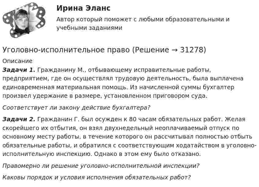      
          Описание
          Задачи 1. Гражданину М., отбывающему исправительные работы, предприятием, где он осуществлял трудовую деятельность, была выплачена единовременная материальная помощь. Из начисленной суммы бухгалтер произвел удержание в размере, установленном приговором суда.Соответствует ли закону действие бухгалтера?Задачи 2. Гражданин Г. был осужден к 80 часам обязательных работ. Желая скорейшего их отбытия, он взял двухнедельный неоплачиваемый отпуск по основному месту работы, в течение которого он рассчитывал полностью отбыть обязательные работы, и обратился с соответствующим ходатайством в уголовно-исполнительную инспекцию. Однако в этом ему было отказано.Правомерно ли решение уголовно-исполнительной инспекции?Каковы порядок и условия исполнения обязательных работ?  
            
            
            Уголовно-исполнительное правоУголовно-исполнительное правоУголовно-исполнительное правоУголовно-исполнительное правоУголовно-исполнительное правоУГОЛОВНО-ИСПОЛНИТЕЛЬНОЕ ПРАВОУГОЛОВНО-ИСПОЛНИТЕЛЬНОЕ ПРАВОУголовное ПРоц. ПравоУГоловное Проц. ПравоУголовное судопроизводство о преступлениях в сфере экономикиУголовное судопроизводство о преступлениях в сфере экономикиУголовно - исполнительное право Уголовно исполнительное правоУголовно-исполнительное право