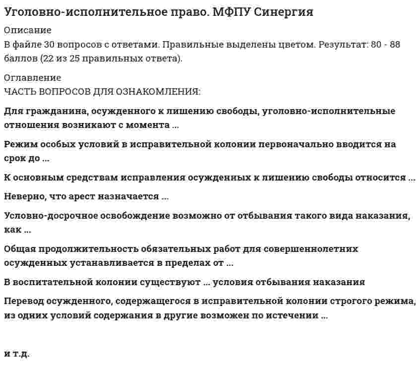     
          Описание
          34 вопроса с ответамиСдано на 84 баллов из 100 ( оценка Хорошо)Год сдачи - 2021После покупки Вы получите файл с ответами на вопросы указанные в оглавление 
          Оглавление
          1.Осужденный к обязательным работам привлекается к отбыванию наказания в срок не позднее с момента поступления в уголовно- исполнительную инспекцию соответствующего распоряжения суда ( копией приговора (определения, постановления) 2. Амнистия проводится на основании 3. Женщинам, осужденным к лишению свободы и имеющим малолетних детей, может быть предоставлена отсрочка исполнения наказания до достижения ребенком возраста 4. В воспитательной колонии существуют ... условия отбивания наказания 5. После вступления приговора суда в законную силу осужденный обязан выплатить штраф в течение … 6. Перечень вещей, изделий и продуктов питания, запрещенных к продаже и использованию осужденными к лишению свободы, закреплен ... 7. Исправительные работы отбиваются осужденным по основному месту работы, а осужденным, не имеющим основного места работы, - ... 8. Женщина, совершившая преступление при особо опасном рецидиве, может отбывать наказание в ...9. Перевод осужденного, содержащегося в исправительной колонии строго режима, из одних условий содержания в другие возможен по истечении ... 10Смертная казнь согласно уголовно-исполнительному законодательству РФ исполняется путем ... 11. Общая продолжительность обязательных работ для совершеннолетних осужденных устанавливается в пределах от ...12. Для гражданина, осужденного к лишению свободы, уголовно-исполнительные правоотношения возникают с момента ... 13. Решение о переводе осужденного, достигшего возраста 18 лет, в изолированный участок воспитательной колонии, функционирующий как исправительная колония общего режима, или в исправительную колонию принимается ...14. Мужчинам, осужденным к лишению свободы за совершение особо тяжких преступлений на срок свыше пяти лет, а также при особо опасном рецидиве преступлений отбывание части срока наказания может быть назначено в ..15. В качестве только дополнительного наказания применяют ...  16. Исправление осужденных закон 17. Осужденные женщины, являющиеся злостными нарушителями установленного порядка отбывания наказания, могут быть переведены в единое помещение камерного типа на срок до … 18. Осужденный, содержащийся в исправительной колонии общего режима, водворяется в штрафной изолятор на … 19. Режим особых условий в исправительной колонии первоначально вводится на срок до … 20. Разрешаются длительные выезды за пределы исправительного учреждения 21. Актом об амнистии лица могут быть освобождены ... 22. При назначении наказания в виде лишения права заниматься определенной деятельностью в качестве дополнительного наказания к лишению свободы срок указанного наказания исчисляется со дня ..23. По акту помилования ... 24. Неверно, что арест назначается ... 26. В исправительной колонии особого режима отбывают наказание … 28. Уголовно-исполнительные правоотношения возникают с момента …30. Перевод осужденного, достигшего 21 года, из ВК в ИК осуществляется на основании … 31. Осужденным, содержащимся в тюрьме общего режима …33. К основным средствам исправления осужденных к лишению свободы относится … 34. К задачам уголовно-исполнительного законодательства относится …  
            
            
            Уголовно-исполнительное право (ответы к тесту МФПУ Синергия)Уголовно-исполнительное право СинергияУголовно-исполнительное право.Тест Синергия 2021гУголовно-исполнительное право (тест с ответами Синергия)Уголовно-правовые и криминологические проблемы борьбы с организованной преступностью (новый) тест Синергия с ответамиУголовно-правовые и криминологические проблемы борьбы с организованной преступностью.Тест СинергияУголовно-правовые и криминологические проблемы борьбы с организованной преступностью (тест с ответами Синергия)Уголовное право Синергия тест с ответамиУголовное право.Тест 2021. (Ответы Синергия)Уголовное право тест СинергияУголовное право тест Синергия 2021Уголовное право.Тест Синергия 2021г на 100балловУголовное право, тест с ответами СИНЕРГИЯУголовное право (тест с ответами Синергия) 2021