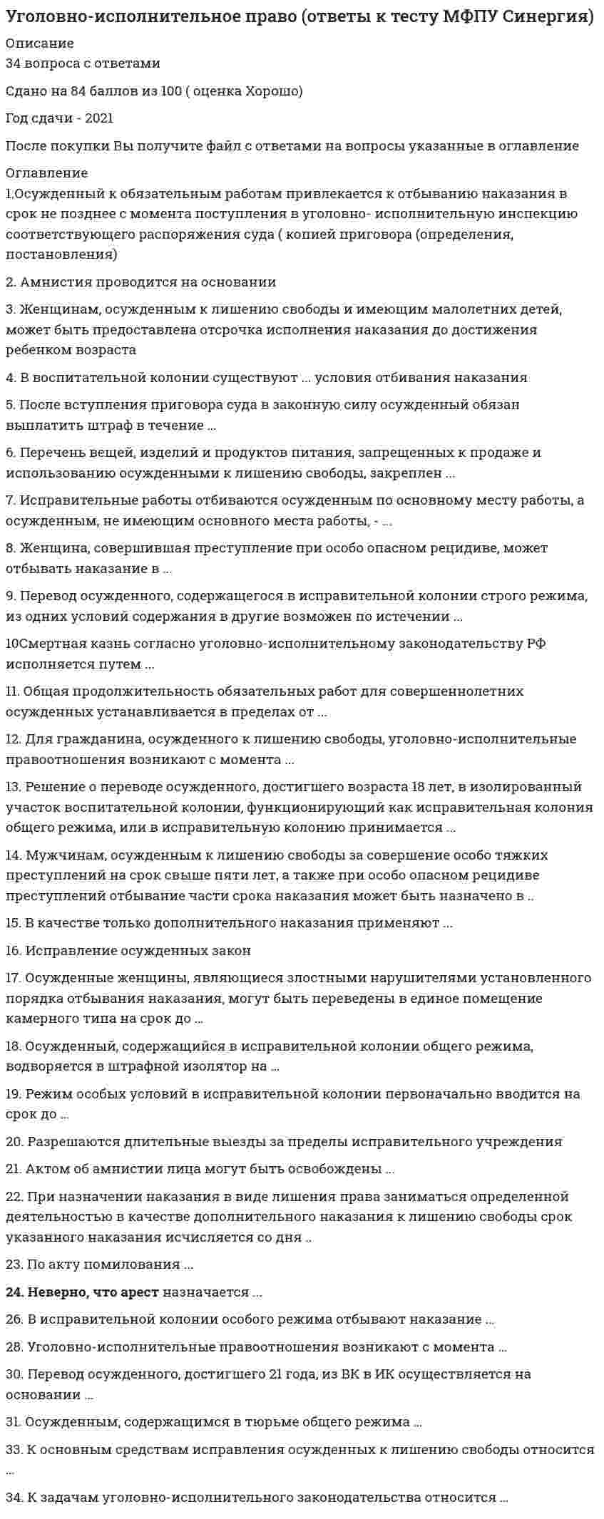     
          Описание
          Тест решен в 2020 году на 80 баллов: 20 из 25 правильных ответов. Все вопросы напечатаны в Ворде, ответы выделены цветом.  
          Оглавление
          В исправительных колониях особого режима отбывают наказание ...После вступления приговора суда в законную силу осужденный обязан выплатить штраф в течение ...Осужденные женщины, являющиеся злостными нарушителями установленного порядка отбывания наказания, могут быть переведены в единое помещение камерного типа на срок до ...К задачам уголовно - исполнительного законодательства относятся РФ ...Мужчинам, осужденным к лишению свободы за совершение особо тяжких преступлений на срок свыше пяти лет, а также при особо опасном рецидиве преступлений отбывание части срока наказания может быть назначено в ...Женщина, совершившая преступление при особо опасном рецидиве, может отбывать наказание в ...Актом об амнистии лица могут быть освобождены ...Неверно, что исправительные работы назначаются ...Исправление осужденных закон ...В исправительной колонии строго режима отбывают наказание ...Решение о переводе осужденного, достигшего возраста 18 лет, в изолированный участок воспитательной колонии, функционирующий как исправительная колония общего режима, или в исправительную колонию, принимается ...Женщинам, осужденным к лишению свободы и имеющим малолетних детей, может быть предоставлена отсрочка исполнения наказания до достижения ребенком возраста ... В качестве только дополнительного наказания применяют ...Смертная казнь согласно уголовно-исполнительному законодательству РФ исполняется путем ...При назначении наказания в виде лишения права заниматься определенной деятельностью в качестве в качестве дополнительного наказания к лишению свободы срок указанного наказания исчисляется со дня ...Осужденный, содержащийся в исправительной колонии общего режима, водворяется в штрафной изолятор на ...Перечень вещей, изделий и продуктов питания, запрещенных к продаже и использованию осужденными к лишению свободы, закреплен ...Исправительные работы отбываются осужденным по основному месту работы, а осужденным, не имеющим основного места работы, – ...По акту помилования ...Осужденный к обязательным работам привлекается к отбыванию наказания в срок не позднее ... с момента поступления в уголовно-исполнительную инспекцию соответствующего распоряжения суда с копией приговора (определения, постановления)Амнистия проводится на основании ...Разрешаются длительные выезды за пределы исправительного учреждения ...Для гражданина, осужденного к лишению свободы, уголовно-исполнительные отношения возникают с момента ...Режим особых условий в исправительной колонии первоначально вводится на срок до ...К основным средствам исправления осужденных к лишению свободы относится ...   
            
            
            Уголовно-исполнительное право СинергияУголовно-исполнительное право.Тест Синергия 2021гУголовно-исполнительное право (тест с ответами Синергия)Уголовно-правовые и криминологические проблемы борьбы с организованной преступностью (новый) тест Синергия с ответамиУголовно-правовые и криминологические проблемы борьбы с организованной преступностью.Тест СинергияУголовно-правовые и криминологические проблемы борьбы с организованной преступностью (тест с ответами Синергия)Уголовно-правовые методы защиты предпринимательской деятельности_М Синергия Ответы (Тест 100/100)Уголовное право.Тест 2021. (Ответы Синергия)Уголовное право тест СинергияУголовное право тест Синергия 2021Уголовное право.Тест Синергия 2021г на 100балловУголовное право, тест с ответами СИНЕРГИЯУголовное право (тест с ответами Синергия) 2021Уголовно-исполнительное право. МФПУ Синергия