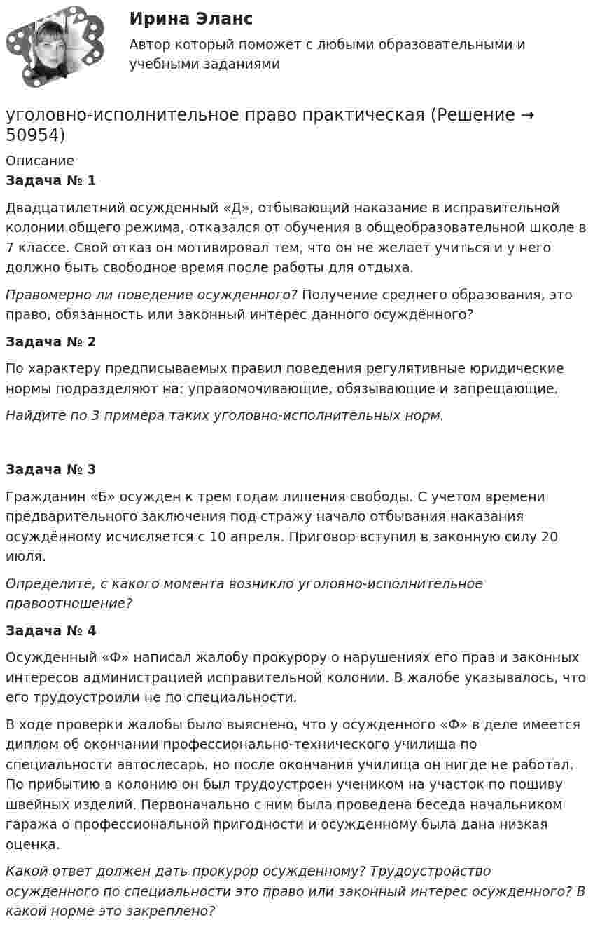      
            Описание
            Задача № 1Двадцатилетний осужденный «Д», отбывающий наказание в исправительной колонии общего режима, отказался от обучения в общеобразовательной школе в 7 классе. Свой отказ он мотивировал тем, что он не желает учиться и у него должно быть свободное время после работы для отдыха.Правомерно ли поведение осужденного? Получение среднего образования, это право, обязанность или законный интерес данного осуждённого?Задача № 2По характеру предписываемых правил поведения регулятивные юридические нормы подразделяют на: управомочивающие, обязывающие и запрещающие.Найдите по 3 примера таких уголовно-исполнительных норм.Задача № 3Гражданин «Б» осужден к трем годам лишения свободы. С учетом времени предварительного заключения под стражу начало отбывания наказания осуждённому исчисляется с 10 апреля. Приговор вступил в законную силу 20 июля.Определите, с какого момента возникло уголовно-исполнительное правоотношение? Задача № 4Осужденный «Ф» написал жалобу прокурору о нарушениях его прав и законных интересов администрацией исправительной колонии. В жалобе указывалось, что его трудоустроили не по специальности.В ходе проверки жалобы было выяснено, что у осужденного «Ф» в деле имеется диплом об окончании профессионально-технического училища по специальности автослесарь, но после окончания училища он нигде не работал. По прибытию в колонию он был трудоустроен учеником на участок по пошиву швейных изделий. Первоначально с ним была проведена беседа начальником гаража о профессиональной пригодности и осужденному была дана низкая оценка.Какой ответ должен дать прокурор осужденному? Трудоустройство осужденного по специальности это право или законный интерес осужденного? В какой норме это закреплено?  
            
            
            💯 Уголовно-исполнительное право (правильные ответы на тест Синергия / МОИ / МТИ / МосАП, август 2023)уголовно-исполнительное право практическаяУголовно-исполнительное право. Практическое задание. ММУ. 2023г.Уголовно-исполнительное право РосдистантУголовно-исполнительное право РосдистантУголовно-исполнительное право РосдистантУголовно-исполнительное право Росдистант Уголовно-исполнительное право  Итоговый тест Уголовно-исполнительное право Итоговый тест Уголовно-исполнительное право ИТОГОВЫЙ ТЕСТ Уголовно-исполнительное право Итоговый тест/Сибупк Уголовно-исполнительное право ММУ 2023г.💯 Уголовно-исполнительное право (ответы на тест Синергия / МОИ / МТИ / МосАП, октябрь 2023)💯 Уголовно-исполнительное право (ответы на тест Синергия / МОИ / МТИ / МосАП, сентябрь 2023)