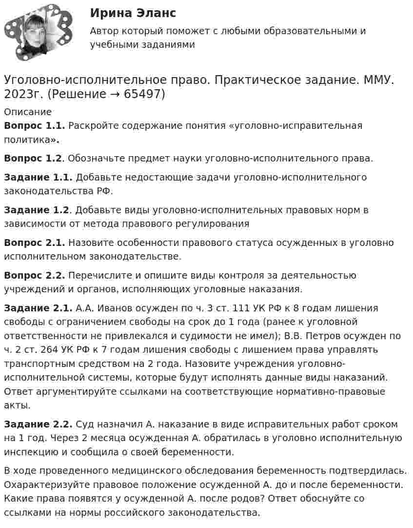      
            Описание
            Вопрос 1.1. Раскройте содержание понятия «уголовно-исправительная политика».Вопрос 1.2. Обозначьте предмет науки уголовно-исполнительного права.Задание 1.1. Добавьте недостающие задачи уголовно-исполнительного законодательства РФ.Задание 1.2. Добавьте виды уголовно-исполнительных правовых норм в зависимости от метода правового регулированияВопрос 2.1. Назовите особенности правового статуса осужденных в уголовно исполнительном законодательстве.Вопрос 2.2. Перечислите и опишите виды контроля за деятельностью учреждений и органов, исполняющих уголовные наказания.Задание 2.1. А.А. Иванов осужден по ч. 3 ст. 111 УК РФ к 8 годам лишения свободы с ограничением свободы на срок до 1 года (ранее к уголовной ответственности не привлекался и судимости не имел); В.В. Петров осужден по ч. 2 ст. 264 УК РФ к 7 годам лишения свободы с лишением права управлять транспортным средством на 2 года. Назовите учреждения уголовно-исполнительной системы, которые будут исполнять данные виды наказаний. Ответ аргументируйте ссылками на соответствующие нормативно-правовые акты.Задание 2.2. Суд назначил А. наказание в виде исправительных работ сроком на 1 год. Через 2 месяца осужденная А. обратилась в уголовно исполнительную инспекцию и сообщила о своей беременности. В ходе проведенного медицинского обследования беременность подтвердилась. Охарактеризуйте правовое положение осужденной А. до и после беременности. Какие права появятся у осужденной А. после родов? Ответ обоснуйте со ссылками на нормы российского законодательства.   
            
            
            уголовно-исполнительное право практическаяУголовно-исполнительное право. Практическое задание. ММУ. 2023г.Уголовно-исполнительное право РосдистантУголовно-исполнительное право РосдистантУголовно-исполнительное право РосдистантУголовно-исполнительное право Росдистант Уголовно-исполнительное право Росдистант Практическое задание 1-6Уголовно-исполнительное право Итоговый тест Уголовно-исполнительное право ИТОГОВЫЙ ТЕСТ Уголовно-исполнительное право Итоговый тест/Сибупк Уголовно-исполнительное право ММУ 2023г.💯 Уголовно-исполнительное право (ответы на тест Синергия / МОИ / МТИ / МосАП, октябрь 2023)💯 Уголовно-исполнительное право (ответы на тест Синергия / МОИ / МТИ / МосАП, сентябрь 2023)💯 Уголовно-исполнительное право (правильные ответы на тест Синергия / МОИ / МТИ / МосАП)