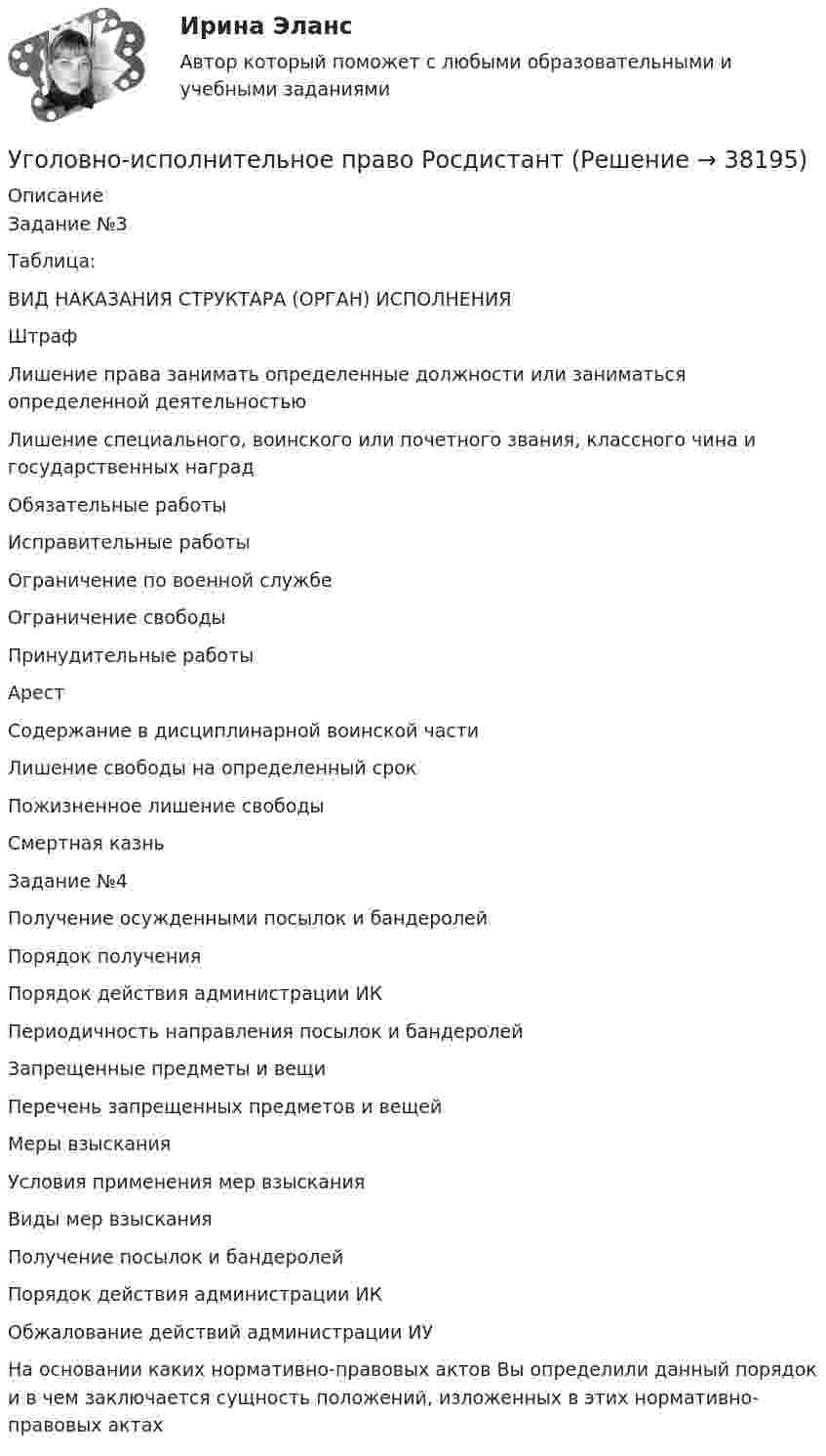      
          Описание
          Задание №3Таблица:ВИД НАКАЗАНИЯ	СТРУКТАРА (ОРГАН) ИСПОЛНЕНИЯШтрафЛишение права занимать определенные должности или заниматься определенной деятельностьюЛишение специального, воинского или почетного звания, классного чина и государственных наградОбязательные работыИсправительные работыОграничение по военной службеОграничение свободыПринудительные работыАрестСодержание в дисциплинарной воинской частиЛишение свободы на определенный срокПожизненное лишение свободыСмертная казньЗадание №4Получение осужденными посылок и бандеролей	Порядок полученияПорядок действия администрации ИКПериодичность направления посылок и бандеролейЗапрещенные предметы и вещиПеречень запрещенных предметов и вещейМеры взысканияУсловия применения мер взысканияВиды мер взысканияПолучение посылок и бандеролейПорядок действия администрации ИКОбжалование действий администрации ИУНа основании каких нормативно-правовых актов Вы определили данный порядок и в чем заключается сущность положений, изложенных в этих нормативно-правовых актах  
            
            
            Уголовно-исполнительное право РосдистантУголовно-исполнительное право РосдистантУголовно-исполнительное право Росдистант Уголовно-исполнительное право Росдистант Практическое задание 1-6Уголовно исполнительное право. Синергия.2023Уголовно-исполнительное право. Синергия 5 семестрУголовно-исполнительное право. Синергия. Ответы на ИТОГОВЫЙ ТЕСТ. На отлично!Уголовно-исполнительное право ММУ 2023г.💯 Уголовно-исполнительное право (ответы на тест Синергия / МОИ / МТИ / МосАП, октябрь 2023)💯 Уголовно-исполнительное право (ответы на тест Синергия / МОИ / МТИ / МосАП, сентябрь 2023)💯 Уголовно-исполнительное право (правильные ответы на тест Синергия / МОИ / МТИ / МосАП)💯 Уголовно-исполнительное право (правильные ответы на тест Синергия / МОИ / МТИ / МосАП, август 2023)уголовно-исполнительное право практическаяУголовно-исполнительное право. Практическое задание. ММУ. 2023г.