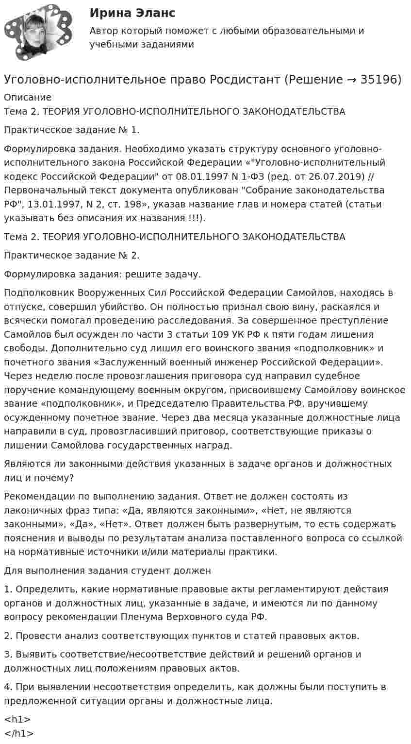      
          Описание
          Тема 2. ТЕОРИЯ УГОЛОВНО-ИСПОЛНИТЕЛЬНОГО ЗАКОНОДАТЕЛЬСТВАПрактическое задание № 1.Формулировка задания. Необходимо указать структуру основного уголовно-исполнительного закона Российской Федерации «Уголовно-исполнительный кодекс Российской Федерации от 08.01.1997 N 1-ФЗ (ред. от 26.07.2019) // Первоначальный текст документа опубликован Собрание законодательства РФ, 13.01.1997, N 2, ст. 198», указав название глав и номера статей (статьи указывать без описания их названия !!!).Тема 2. ТЕОРИЯ УГОЛОВНО-ИСПОЛНИТЕЛЬНОГО ЗАКОНОДАТЕЛЬСТВАПрактическое задание № 2.Формулировка задания: решите задачу. Подполковник Вооруженных Cил Российской Федерации Самойлов, находясь в отпуске, совершил убийство. Он полностью признал свою вину, раскаялся и всячески помогал проведению расследования. За совершенное преступление Самойлов был осужден по части 3 статьи 109 УК РФ к пяти годам лишения свободы. Дополнительно суд лишил его воинского звания «подполковник» и почетного звания «Заслуженный военный инженер Российской Федерации». Через неделю после провозглашения приговора суд направил судебное поручение командующему военным округом, присвоившему Самойлову воинское звание «подполковник», и Председателю Правительства РФ, вручившему осужденному почетное звание. Через два месяца указанные должностные лица направили в суд, провозгласивший приговор, соответствующие приказы о лишении Самойлова государственных наград.Являются ли законными действия указанных в задаче органов и должностных лиц и почему?Рекомендации по выполнению задания. Ответ не должен состоять из лаконичных фраз типа: «Да, являются законными», «Нет, не являются законными», «Да», «Нет». Ответ должен быть развернутым, то есть содержать пояснения и выводы по результатам анализа поставленного вопроса со ссылкой на нормативные источники и/или материалы практики.Для выполнения задания студент должен1. Определить, какие нормативные правовые акты регламентируют действия органов и должностных лиц, указанные в задаче, и имеются ли по данному вопросу рекомендации Пленума Верховного суда РФ.2. Провести анализ соответствующих пунктов и статей правовых актов.3. Выявить соответствие/несоответствие действий и решений органов и должностных лиц положениям правовых актов.4. При выявлении несоответствия определить, как должны были поступить в предложенной ситуации органы и должностные лица.<h1></h1>  
            
            
            Уголовно-исполнительное право РосдистантУголовно-исполнительное право РосдистантУголовно-исполнительное право РосдистантУголовно-исполнительное право Росдистант Уголовно-исполнительное право Росдистант Практическое задание 1-6Уголовно исполнительное право. Синергия.2023Уголовно-исполнительное право. Синергия 5 семестрУголовно-исполнительное право Итоговый тест/Сибупк Уголовно-исполнительное право ММУ 2023г.💯 Уголовно-исполнительное право (ответы на тест Синергия / МОИ / МТИ / МосАП, октябрь 2023)💯 Уголовно-исполнительное право (ответы на тест Синергия / МОИ / МТИ / МосАП, сентябрь 2023)💯 Уголовно-исполнительное право (правильные ответы на тест Синергия / МОИ / МТИ / МосАП)💯 Уголовно-исполнительное право (правильные ответы на тест Синергия / МОИ / МТИ / МосАП, август 2023)уголовно-исполнительное право практическая