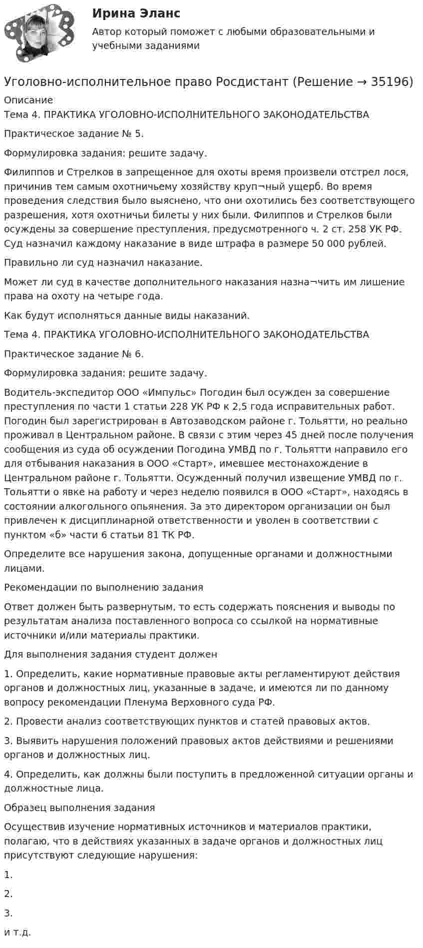     
          Описание
          Тема 4. ПРАКТИКА УГОЛОВНО-ИСПОЛНИТЕЛЬНОГО ЗАКОНОДАТЕЛЬСТВАПрактическое задание № 5.Формулировка задания: решите задачу. Филиппов и Стрелков в запрещенное для охоты время произвели отстрел лося, причинив тем самым охотничьему хозяйству круп¬ный ущерб. Во время проведения следствия было выяснено, что они охотились без соответствующего разрешения, хотя охотничьи билеты у них были. Филиппов и Стрелков были осуждены за совершение преступления, предусмотренного ч. 2 ст. 258 УК РФ. Суд назначил каждому наказание в виде штрафа в размере 50 000 рублей.Правильно ли суд назначил наказание. Может ли суд в качестве дополнительного наказания назна¬чить им лишение права на охоту на четыре года. Как будут исполняться данные виды наказаний.Тема 4. ПРАКТИКА УГОЛОВНО-ИСПОЛНИТЕЛЬНОГО ЗАКОНОДАТЕЛЬСТВАПрактическое задание № 6.Формулировка задания: решите задачу. Водитель-экспедитор ООО «Импульс» Погодин был осужден за совершение преступления по части 1 статьи 228 УК РФ к 2,5 года исправительных работ. Погодин был зарегистрирован в Автозаводском районе г. Тольятти, но реально проживал в Центральном районе. В связи с этим через 45 дней после получения сообщения из суда об осуждении Погодина УМВД по г. Тольятти направило его для отбывания наказания в ООО «Старт», имевшее местонахождение в Центральном районе г. Тольятти. Осужденный получил извещение УМВД по г. Тольятти о явке на работу и через неделю появился в ООО «Старт», находясь в состоянии алкогольного опьянения. За это директором организации он был привлечен к дисциплинарной ответственности и уволен в соответствии с пунктом «б» части 6 статьи 81 ТК РФ.  Определите все нарушения закона, допущенные органами и должностными лицами. Рекомендации по выполнению заданияОтвет должен быть развернутым, то есть содержать пояснения и выводы по результатам анализа поставленного вопроса со ссылкой на нормативные источники и/или материалы практики.Для выполнения задания студент должен1. Определить, какие нормативные правовые акты регламентируют действия органов и должностных лиц, указанные в задаче, и имеются ли по данному вопросу рекомендации Пленума Верховного суда РФ.2. Провести анализ соответствующих пунктов и статей правовых актов.3. Выявить нарушения положений правовых актов действиями и решениями органов и должностных лиц.4. Определить, как должны были поступить в предложенной ситуации органы и должностные лица.Образец выполнения задания Осуществив изучение нормативных источников и материалов практики, полагаю, что в действиях указанных в задаче органов и должностных лиц присутствуют следующие нарушения:1.  2.3.и т.д.  
            
            
            Уголовно-исполнительное право. Практическое задание. ММУ. 2023г.Уголовно-исполнительное право РосдистантУголовно-исполнительное право РосдистантУголовно-исполнительное право РосдистантУголовно-исполнительное право Росдистант Уголовно-исполнительное право Росдистант Практическое задание 1-6Уголовно исполнительное право. Синергия.2023Уголовно-исполнительное право ИТОГОВЫЙ ТЕСТ Уголовно-исполнительное право Итоговый тест/Сибупк Уголовно-исполнительное право ММУ 2023г.💯 Уголовно-исполнительное право (ответы на тест Синергия / МОИ / МТИ / МосАП, октябрь 2023)💯 Уголовно-исполнительное право (ответы на тест Синергия / МОИ / МТИ / МосАП, сентябрь 2023)💯 Уголовно-исполнительное право (правильные ответы на тест Синергия / МОИ / МТИ / МосАП)💯 Уголовно-исполнительное право (правильные ответы на тест Синергия / МОИ / МТИ / МосАП, август 2023)