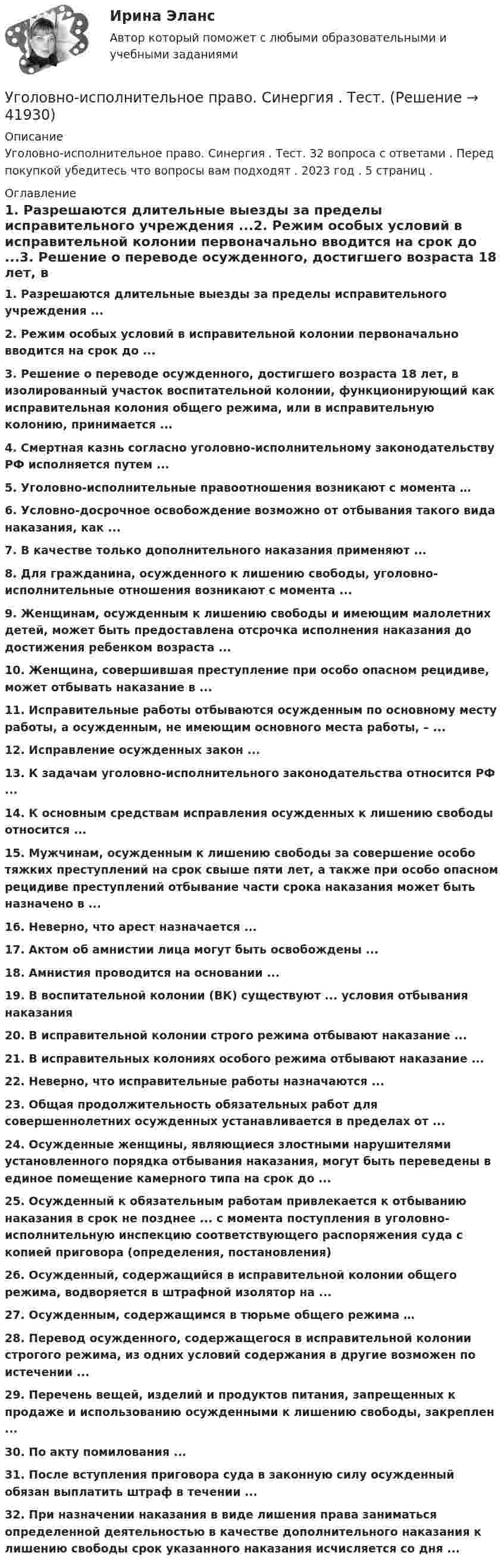      
          Описание
          Уголовно-исполнительное право. Синергия . Тест. 32 вопроса с ответами . Перед покупкой убедитесь что вопросы вам подходят . 2023 год . 5 страниц . 
          Оглавление
          1.     Разрешаются длительные выезды за пределы исправительного учреждения ...2.     Режим особых условий в исправительной колонии первоначально вводится на срок до ...3.     Решение о переводе осужденного, достигшего возраста 18 лет, в изолированный участок воспитательной колонии, функционирующий как исправительная колония общего режима, или в исправительную колонию, принимается ...4.     Смертная казнь согласно уголовно-исполнительному законодательству РФ исполняется путем ...5.     Уголовно-исполнительные правоотношения возникают с момента …6.     Условно-досрочное освобождение возможно от отбывания такого вида наказания, как ...7.     В качестве только дополнительного наказания применяют ...8.     Для гражданина, осужденного к лишению свободы, уголовно-исполнительные отношения возникают с момента ...9.     Женщинам, осужденным к лишению свободы и имеющим малолетних детей, может быть предоставлена отсрочка исполнения наказания до достижения ребенком возраста ... 10.  Женщина, совершившая преступление при особо опасном рецидиве, может отбывать наказание в ...11.  Исправительные работы отбываются осужденным по основному месту работы, а осужденным, не имеющим основного места работы, – ...12.  Исправление осужденных закон ...13.  К задачам уголовно-исполнительного законодательства относится РФ ...14.  К основным средствам исправления осужденных к лишению свободы относится ...15.  Мужчинам, осужденным к лишению свободы за совершение особо тяжких преступлений на срок свыше пяти лет, а также при особо опасном рецидиве преступлений отбывание части срока наказания может быть назначено в ...16.  Неверно, что арест назначается ...17.  Актом об амнистии лица могут быть освобождены ...18.  Амнистия проводится на основании ...19.  В воспитательной колонии (ВК) существуют ... условия отбывания наказания20.  В исправительной колонии строго режима отбывают наказание ...21.  В исправительных колониях особого режима отбывают наказание ...22.  Неверно, что исправительные работы назначаются ...23.  Общая продолжительность обязательных работ для совершеннолетних осужденных устанавливается в пределах от ...24.  Осужденные женщины, являющиеся злостными нарушителями установленного порядка отбывания наказания, могут быть переведены в единое помещение камерного типа на срок до ...25.  Осужденный к обязательным работам привлекается к отбыванию наказания в срок не позднее ... с момента поступления в уголовно-исполнительную инспекцию соответствующего распоряжения суда с копией приговора (определения, постановления)26.  Осужденный, содержащийся в исправительной колонии общего режима, водворяется в штрафной изолятор на ...27.  Осужденным, содержащимся в тюрьме общего режима …28.  Перевод осужденного, содержащегося в исправительной колонии строгого режима, из одних условий содержания в другие возможен по истечении ...29.  Перечень вещей, изделий и продуктов питания, запрещенных к продаже и использованию осужденными к лишению свободы, закреплен ...30.  По акту помилования ...31.  После вступления приговора суда в законную силу осужденный обязан выплатить штраф в течении ...32.  При назначении наказания в виде лишения права заниматься определенной деятельностью   в качестве дополнительного наказания к лишению свободы срок указанного наказания исчисляется со дня ... 
            
            
            Уголовно – исполнительное право. Синергия. Ответы на тест. Уголовно-исполнительное право. Синергия . Тест. Уголовно-исполнительное право тест 95 балов СинергияУголовно-исполнительное право - тест 96 баллов   Уголовно-исполнительное право (тест Синергия )Уголовно-исполнительное право тест Синергия МосАП (ответы🟢80/100 баллов)Уголовно-исполнительное право Тест с ответами СинергияУголовно-исполнительное право РосдистантУголовно-исполнительное право РосдистантУголовно-исполнительное право Росдистант Уголовно-исполнительное право Росдистант Практическое задание 1-6Уголовно исполнительное право. Синергия.2023Уголовно-исполнительное право. Синергия 5 семестрУголовно-исполнительное право. Синергия. Ответы на ИТОГОВЫЙ ТЕСТ. На отлично!