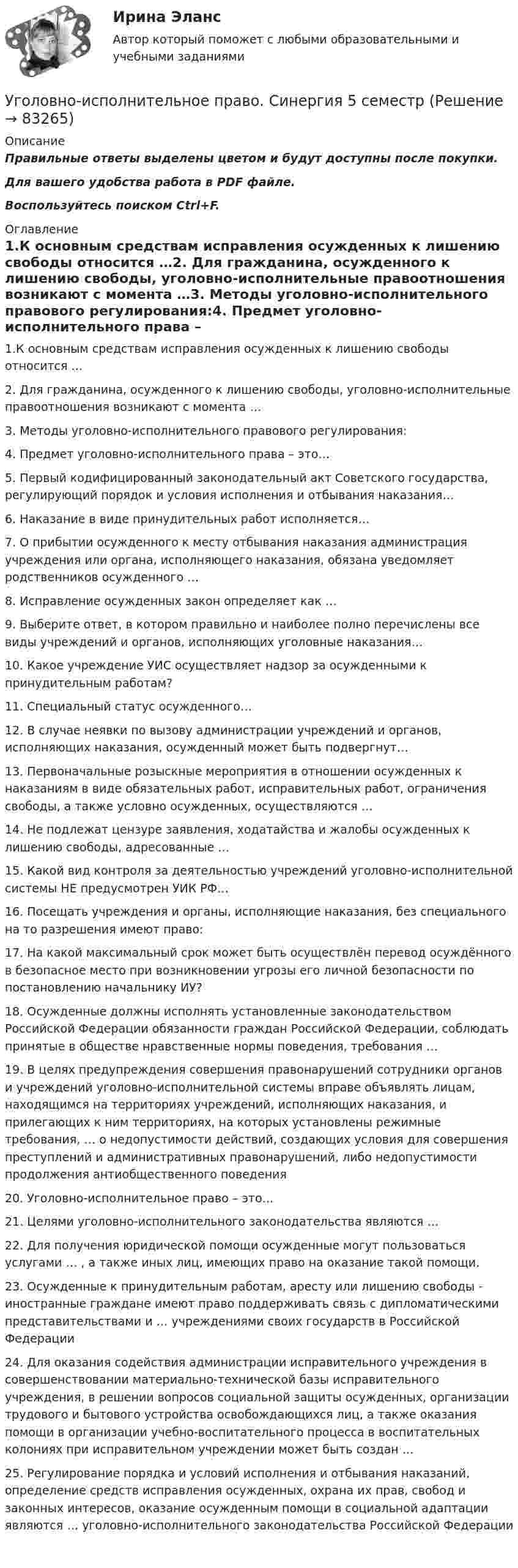     
            Описание
            Правильные ответы выделены цветом и будут доступны после покупки.Для вашего удобства работа в PDF файле.Воспользуйтесь поиском Ctrl+F. 
            Оглавление
            1.К основным средствам исправления осужденных к лишению свободы относится …2. Для гражданина, осужденного к лишению свободы, уголовно-исполнительные правоотношения возникают с момента …3.  Методы уголовно-исполнительного правового регулирования:4. Предмет уголовно-исполнительного права – это…5. Первый кодифицированный законодательный акт Советского государства, регулирующий порядок и условия исполнения и отбывания наказания…6. Наказание в виде принудительных работ исполняется…7. О прибытии осужденного к месту отбывания наказания администрация учреждения или органа, исполняющего наказания, обязана уведомляет родственников осужденного …8. Исправление осужденных закон определяет как …9. Выберите ответ, в котором правильно и наиболее полно перечислены все виды учреждений и органов, исполняющих уголовные наказания…10. Какое учреждение УИС осуществляет надзор за осужденными к принудительным работам?11. Специальный статус осужденного…12. В случае неявки по вызову администрации учреждений и органов, исполняющих наказания, осужденный может быть подвергнут…13. Первоначальные розыскные мероприятия в отношении осужденных к наказаниям в виде обязательных работ, исправительных работ, ограничения свободы, а также условно осужденных, осуществляются …14.  Не подлежат цензуре заявления, ходатайства и жалобы осужденных к лишению свободы, адресованные …15. Какой вид контроля за деятельностью учреждений уголовно-исполнительной системы НЕ предусмотрен УИК РФ…16. Посещать учреждения и органы, исполняющие наказания, без специального на то разрешения имеют право:17. На какой максимальный срок может быть осуществлён перевод осуждённого в безопасное место при возникновении угрозы его личной безопасности по постановлению начальнику ИУ?18. Осужденные должны исполнять установленные законодательством Российской Федерации обязанности граждан Российской Федерации, соблюдать принятые в обществе нравственные нормы поведения, требования …19. В целях предупреждения совершения правонарушений сотрудники органов и учреждений уголовно-исполнительной системы вправе объявлять лицам, находящимся на территориях учреждений, исполняющих наказания, и прилегающих к ним территориях, на которых установлены режимные требования, … о недопустимости действий, создающих условия для совершения преступлений и административных правонарушений, либо недопустимости продолжения антиобщественного поведения20. Уголовно-исполнительное право – это…21. Целями уголовно-исполнительного законодательства являются …22. Для получения юридической помощи осужденные могут пользоваться услугами … , а также иных лиц, имеющих право на оказание такой помощи.23. Осужденные к принудительным работам, аресту или лишению свободы - иностранные граждане имеют право поддерживать связь с дипломатическими представительствами и … учреждениями своих государств в Российской Федерации24. Для оказания содействия администрации исправительного учреждения в совершенствовании материально-технической базы исправительного учреждения, в решении вопросов социальной защиты осужденных, организации трудового и бытового устройства освобождающихся лиц, а также оказания помощи в организации учебно-воспитательного процесса в воспитательных колониях при исправительном учреждении может быть создан …25. Регулирование порядка и условий исполнения и отбывания наказаний, определение средств исправления осужденных, охрана их прав, свобод и законных интересов, оказание осужденным помощи в социальной адаптации являются … уголовно-исполнительного законодательства Российской Федерации   
            
            
            Уголовно исполнительное право. Синергия.2023Уголовно-исполнительное право. Синергия 5 семестрУголовно-исполнительное право. Синергия. Ответы на ИТОГОВЫЙ ТЕСТ. На отлично!Уголовно-исполнительное право. Синергия. Ответы на ИТОГОВЫЙ ТЕСТ. На отлично!Уголовно – исполнительное право. Синергия. Ответы на тест. Уголовно-исполнительное право. Синергия . Тест. Уголовно-исполнительное право тест 95 балов Синергия💯 Уголовно-исполнительное право (правильные ответы на тест Синергия / МОИ / МТИ / МосАП, август 2023)уголовно-исполнительное право практическаяУголовно-исполнительное право. Практическое задание. ММУ. 2023г.Уголовно-исполнительное право РосдистантУголовно-исполнительное право РосдистантУголовно-исполнительное право РосдистантУголовно-исполнительное право Росдистант 