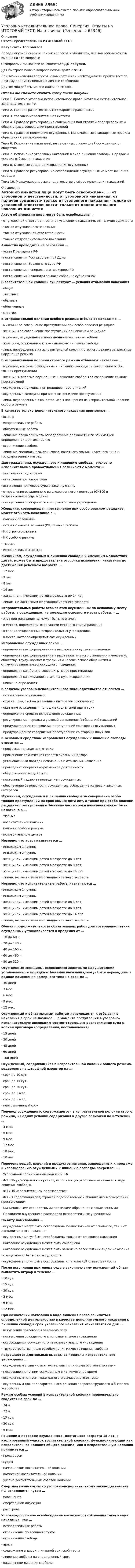      
            Описание
            Ответы представлены на ИТОГОВЫЙ ТЕСТРезультат - 100 балловПеред покупкой сверьте список вопросов и убедитесь, что вам нужны ответы именно на эти вопросы!С вопросами вы можете ознакомиться ДО покупки.Для быстрого поиска вопроса используйте Ctrl+F.При возникновении вопросов, сложностей или необходимости пройти тест по другому предмету пишите в личные сообщения Другие мои работы можно найти по ссылке Ответы вы сможете скачать сразу после покупки.Тема 1. Понятие уголовно-исполнительного права. Уголовно-исполнительное законодательство РФТема 2. История развития пенитенциарного права РоссииТема 3. Уголовно-исполнительная системаТема 4. Правовое регулирование содержания под стражей подозреваемых и обвиняемых в совершении преступленийТема 5. Правовое положение осужденных. Минимальные стандартные правила обращения с заключеннымиТема 6. Исполнение наказаний, не связанных с изоляцией осужденных от обществаТема 7. Исполнение уголовных наказаний в виде лишения свободы. Порядок и условия отбывания наказанияТема 8. Основные средства исправления осужденныхТема 9. Правовое регулирование освобождения осужденных из мест лишения свободыТема 10. Международное законодательство в сфере исполнения наказаний 
            Оглавление
            Актом об амнистии лица могут быть освобождены …·      от уголовной ответственности, от уголовного наказания, от наличия судимости·      только от уголовного наказания·      только от уголовной ответственности·      только от дополнительного наказания Амнистия проводится на основании …·      указа Президента РФ·      постановления Государственной Думы·      постановления Верховного суда РФ·      постановления Генерального прокурора РФ·      постановления Законодательного собрания субъекта РФ В воспитательной колонии существуют … условия отбывания наказания·      общие·      льготные·      обычные·      облегченные·      строгие В исправительной колонии особого режима отбывают наказание …·      мужчины за совершение преступлений при особо опасном рецидиве·      женщины за совершение преступлений при опасном рецидиве·      мужчины, осужденные к пожизненному лишению свободы·      женщины, осужденные к пожизненному лишению свободы·      лица, переведенные из исправительной колонии строгого режима за злостные нарушения режима В исправительной колонии строгого режима отбывают наказание …·      мужчины, впервые осужденные к лишению свободы за совершение особо тяжких преступлений·      женщины, впервые осужденные к лишению свободы за совершение тяжких преступлений·      осужденные мужчины при рецидиве преступлений·      осужденные женщины при опасном рецидиве преступлений·      лица, переведенные в качестве меры поощрения из исправительной колонии особого режима В качестве только дополнительного наказания применяют …·      штраф·      исправительные работы·      обязательные работы·      лишение права занимать определенные должности или заниматься определенной деятельностью·      ограничение свободы·      лишение специального, воинского, почетного звания, классного чина и государственных наград Для гражданина, осужденного к лишению свободы, уголовно-исполнительные правоотношения возникают с момента …·      заключения под стражу·      оглашения приговора суда·      вступления приговора суда в законную силу·      отправления осужденного из следственного изолятора (СИЗО) в исправительное учреждение·      поступления осужденного в исправительное учреждение Женщина, совершившая преступление при особо опасном рецидиве, может отбывать наказание в …·      колонии-поселении·      исправительной колонии (ИК) общего режима·      ИК строгого режима·      ИК особого режима·      тюрьме·      исправительном центре Женщинам, осужденным к лишению свободы и имеющим малолетних детей, может быть предоставлена отсрочка исполнения наказания до достижения ребенком возраста …·      12 мес.·      3 лет·      8 лет·      14 лет·      женщинам, имеющим детей в возрасте до 14 лет·      лицам, не достигшим шестнадцатилетнего возраста Исправительные работы отбываются осужденным по основному месту работы, а осужденным, не имеющим основного места работы, – …·      этот вид наказания не может быть назначен·      в местах, определяемых органами местного самоуправления·      в специализированных исправительных учреждениях·      в месте, которое определит сам осужденный Исправление осужденных закон …·      определяет как формирование у них правопослушного поведения·      определяет как формирование у них уважительного отношения к человеку, обществу, труду, нормам и традициям человеческого общежития и стимулирование правопослушного поведения·      определяет как боязнь совершить новое преступление·      определяет как желание встать на путь исправления·      никак не определяет К задачам уголовно-исполнительного законодательства относится …·      исправление осужденных·      охрана прав, свобод и законных интересов осужденных·      оказание осужденным помощи в социальной адаптации·      определение средств исправления осужденных·      регулирование порядка и условий исполнения (отбывания) наказаний·      предупреждение совершения преступлений со стороны осужденных·      предупреждение совершения преступлений со стороны иных лицК основным средствам исправления осужденных к лишению свободы относится …·      профессиональная подготовка·      применение технических средств охраны и надзора·      установленный порядок исполнения и отбывания наказания·      проведение оперативно-розыскной деятельности·      общественное воздействие·      постоянный надзор за поведением осужденных·      обеспечение безопасности осужденных, соблюдение их прав и законных интересов Мужчинам, осужденным к лишению свободы за совершение особо тяжких преступлений на срок свыше пяти лет, а также при особо опасном рецидиве преступлений отбывание части срока наказания может быть назначено в …·      тюрьме·      воспитательной колонии·      колонии особого режима·      исправительном центре Неверно, что арест назначается …·      инвалидам 1 группы·      инвалидам 2 группы·      женщинам, имеющим детей в возрасте до 3 лет·      женщинам, имеющим детей в возрасте до 8 лет·      женщинам, имеющим детей в возрасте до 14 лет·      лицам, не достигшим шестнадцатилетнего возраста Неверно, что исправительные работы назначаются …·      инвалидам 1 группы·      инвалидам 2 группы·      женщинам, имеющим детей в возрасте до 3 лет·      женщинам, имеющим детей в возрасте до 8 лет·      женщинам, имеющим детей в возрасте до 14 лет·      лицам, не достигшим шестнадцатилетнего возрастаОбщая продолжительность обязательных работ для совершеннолетних осужденных устанавливается в пределах от …·      10 до 60 ч.·      20 до 120 ч.·      40 до 160 ч.·      60 до 480 ч.·      80 до 320 ч. Осужденные женщины, являющиеся злостными нарушителями установленного порядка отбывания наказания, могут быть переведены в единое помещение камерного типа на срок до …·      30 дней·      3 мес.·      6 мес.·      9 мес.·      12 мес. Осужденный к обязательным работам привлекается к отбыванию наказания в срок не позднее … с момента поступления в уголовно-исполнительную инспекцию соответствующего распоряжения суда с копией приговора (определения, постановления)·      15 дней·      30 дней·      45 дней·      60 дней·      100 дней Осужденный, содержащийся в исправительной колонии общего режима, водворяется в штрафной изолятор на …·      срок до 10 сут.·      срок до 15 сут.·      срок до 30 сут.·      срок до 3 мес.·      срок до 6 мес.·      неограниченный срокПеревод осужденного, содержащегося в исправительной колонии строго режима, из одних условий содержания в другие возможен по истечении …·      3 мес.·      6 мес.·      9 мес.·      12 мес.·      18 мес.·      10 лет Перечень вещей, изделий и продуктов питания, запрещенных к продаже и использованию осужденными к лишению свободы, закреплен …·      Уголовно-исполнительным кодексом РФ·      ФЗ «Об учреждениях и органах, исполняющих уголовное наказание в виде лишения свободы»·      ФЗ «Об исполнительном производстве»·      ФЗ «О содержании под стражей подозреваемых и обвиняемых в совершении преступлений»·      Минимальными стандартными правилами обращения с заключенными·      Правилами внутреннего распорядка исправительных учреждений По акту помилования …·      осужденные могут быть освобождены полностью как от основного, так и от дополнительного наказания·      осужденные могут быть освобождены только от основного наказания·      наказание осужденных может быть сокращено·      наказание осужденных может быть заменено более мягким видом наказания·      с лица может быть снята судимость·      осужденные могут быть освобождены от уголовной ответственности После вступления приговора суда в законную силу осужденный обязан выплатить штраф в течение …·      10 сут.·      15 сут.·      30 сут.·      2 мес.·      6 мес.·      12 мес. При назначении наказания в виде лишения права заниматься определенной деятельностью в качестве дополнительного наказания к лишению свободы срок указанного наказания исчисляется со дня …·      вступления приговора в законную силу·      поступления осужденного в исправительное учреждение·      освобождения осужденного из исправительного учреждения·      трудоустройства после освобождения из мест лишения свободы Разрешаются длительные выезды за пределы исправительного учреждения …·      осужденным в связи с исключительными личными обстоятельствами·      несовершеннолетним осужденным в каникулярное время·      осужденным на время ежегодного оплачиваемого отпуска·      осужденным для предварительного решения вопросов трудового и бытового устройства Режим особых условий в исправительной колонии первоначально вводится на срок до …·      24 ч.·      72 ч.·      15 сут.·      30 сут.·      6 мес. Решение о переводе осужденного, достигшего возраста 18 лет, в изолированный участок воспитательной колонии, функционирующий как исправительная колония общего режима, или в исправительную колонию принимается …·      прокурором·      судом·      начальником воспитательной колонии·      комиссией воспитательной колонии·      учебно-воспитательным советом колонии Смертная казнь согласно уголовно-исполнительному законодательству РФ исполняется путем …·      повешения·      смертельной инъекции·      расстрела Условно-досрочное освобождение возможно от отбывания такого вида наказания, как …·      исправительные работы·      ограничение по военной службе·      ограничения свободы·      арест·      содержание в дисциплинарной воинской части·      лишение свободы на определенный срок·      ожизненное лишение свободы    
            
            
            Уголовно-исполнительное право. Синергия. Ответы на ИТОГОВЫЙ ТЕСТ. На отлично!Уголовно-исполнительное право. Синергия. Ответы на ИТОГОВЫЙ ТЕСТ. На отлично!Уголовно – исполнительное право. Синергия. Ответы на тест. Уголовно-исполнительное право. Синергия . Тест. Уголовно-исполнительное право тест 95 балов СинергияУголовно-исполнительное право - тест 96 баллов   Уголовно-исполнительное право (тест Синергия )Уголовно-исполнительное право. Практическое задание. ММУ. 2023г.Уголовно-исполнительное право РосдистантУголовно-исполнительное право РосдистантУголовно-исполнительное право РосдистантУголовно-исполнительное право Росдистант Уголовно-исполнительное право Росдистант Практическое задание 1-6Уголовно исполнительное право. Синергия.2023