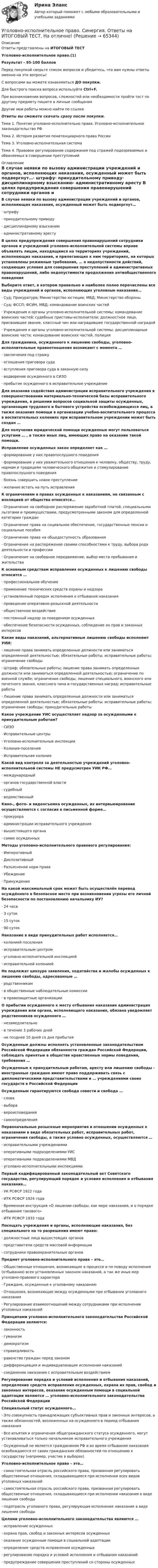      
            Описание
            Ответы представлены на ИТОГОВЫЙ ТЕСТУголовно-исполнительное право.(1)Результат - 95-100 балловПеред покупкой сверьте список вопросов и убедитесь, что вам нужны ответы именно на эти вопросы!С вопросами вы можете ознакомиться ДО покупки.Для быстрого поиска вопроса используйте Ctrl+F.При возникновении вопросов, сложностей или необходимости пройти тест по другому предмету пишите в личные сообщения Другие мои работы можно найти по ссылке Ответы вы сможете скачать сразу после покупки.Тема 1. Понятие уголовно-исполнительно права. Уголовно-исполнительное законодательство РФТема 2. История развития пенитенциарного права РоссииТема 3. Уголовно-исполнительная системаТема 4. Правовое регулирование содержания под стражей подозреваемых и обвиняемых в совершении преступлений 
            Оглавление
            В случае неявки по вызову администрации учреждений и органов, исполняющих наказания, осужденный может быть подвергнут…·      штрафу·      принудительному приводу·      дисциплинарному взысканию·      административному аресту В целях предупреждения совершения правонарушений сотрудники органов и учреждений уголовно-исполнительной системы вправе объявлять лицам, находящимся на территориях учреждений, исполняющих наказания, и прилегающих к ним территориях, на которых установлены режимные требования, … о недопустимости действий, создающих условия для совершения преступлений и административных правонарушений, либо недопустимости продолжения антиобщественного поведения Выберите ответ, в котором правильно и наиболее полно перечислены все виды учреждений и органов, исполняющих уголовные наказания…·      Суд; Прокуратура; Министерство юстиции; МВД; Министерство обороны·      Суд; ФССП; ФСИН, МВД; командование воинских частей·      Учреждения и органы уголовно-исполнительной системы; командование воинских частей; судебные приставы-исполнители; должностное лицо, присвоившее звание, классный чин или наградившее государственной наградой·      Учреждения и органы уголовно-исполнительной системы; дисциплинарные воинские части; командование воинских частей, полиция Для гражданина, осужденного к лишению свободы, уголовно-исполнительные правоотношения возникают с момента …·      заключения под стражу·      оглашения приговора суда·      вступления приговора суда в законную силу·      водворение осужденного в СИЗО·      прибытие осужденного в исправительное учреждение Для оказания содействия администрации исправительного учреждения в совершенствовании материально-технической базы исправительного учреждения, в решении вопросов социальной защиты осужденных, организации трудового и бытового устройства освобождающихся лиц, а также оказания помощи в организации учебно-воспитательного процесса в воспитательных колониях при исправительном учреждении может быть создан … Для получения юридической помощи осужденные могут пользоваться услугами … , а также иных лиц, имеющих право на оказание такой помощи. Исправление осужденных закон определяет как …·      формирование у них правопослушного поведения·      формирование у них уважительного отношения к человеку, обществу, труду, нормам и традициям человеческого общежития и стимулирование правопослушного поведения·      боязнь совершить новое преступление·      желание встать на путь исправления К ограничениям в правах осужденных к наказаниям, не связанным с изоляцией от общества относятся…·      Ограничение на свободное распоряжение заработной платой, специальными льготами и преимуществами, предусмотренными законом для определенной категории граждан·      Ограничение права на социальное обеспечение, государственные пенсии и социальные пособия·      Ограничение права на общедоступность образования·      Ограничение на распоряжение своими способностями к труду, выбора рода деятельности и профессии·      Ограничение на свободное передвижение, выбор места пребывания и жительства К основным средствам исправления осужденных к лишению свободы относится …·      профессиональное обучение·      применение технических средств охраны и надзора·      установленный порядок исполнения и отбывания наказания·      проведение оперативно-розыскной деятельности·      общественное воздействие·      постоянный надзор за поведением осужденных·      обеспечение безопасности осужденных, соблюдение их прав и законных интересов Какие виды наказаний, альтернативные лишению свободы исполняют УИИ:·      лишение права занимать определенные должности или заниматься определенной деятельностью; обязательные работы; исправительные работы; ограничение свободы·      Штраф; обязательные работы; лишение права занимать определенные должности или заниматься определенной деятельностью; ограничение по военной службе; ограничение свободы; лишение специального, воинского или почетного звания, классного чина и государственных наград; исправительные работы·      Лишение права занимать определенные должности или заниматься определенной деятельностью; обязательные работы; исправительные работы; ограничение свободы; принудительные работы Какое учреждение УИС осуществляет надзор за осужденными к принудительным работам?·      СИЗО·      Исправительные центры·      Уголовно-исполнительные инспекции·      Колония-поселения·      Исправительная колония Какой вид контроля за деятельностью учреждений уголовно-исполнительной системы НЕ предусмотрен УИК РФ…·      международный·      органов государственной власти·      судебный·      ведомственный Кино-, фото- и видеосъемка осужденных, их интервьюирование осуществляются с согласия в письменной форме…·      прокурора·      администрации исправительного учреждения·      вышестоящего органа·      самих осужденных Методы уголовно-исполнительного правового регулирования:·      Императивный·      Диспозитивный·      Разъяснение норм права·      Убеждение·      Принуждение На какой максимальный срок может быть осуществлён перевод осуждённого в безопасное место при возникновении угрозы его личной безопасности по постановлению начальнику ИУ?·      24 часа·      3 суток·      15 суток·      90 суток Наказание в виде принудительных работ исполняется…·      колонией поселения·      исправительным центром·      уголовно-исполнительной инспекцией·      исправительной колонией Не подлежат цензуре заявления, ходатайства и жалобы осужденных к лишению свободы, адресованные …·      родственникам·      в общественные наблюдательные комиссии·      в правозащитные организации О прибытии осужденного к месту отбывания наказания администрация учреждения или органа, исполняющего наказания, обязана уведомляет родственников осужденного …·      незамедлительно·      в течение 3 рабочих дней·      не позднее 10 дней со дня прибытия Осужденные должны исполнять установленные законодательством Российской Федерации обязанности граждан Российской Федерации, соблюдать принятые в обществе нравственные нормы поведения, требования … Осужденные к принудительным работам, аресту или лишению свободы - иностранные граждане имеют право поддерживать связь с дипломатическими представительствами и … учреждениями своих государств в Российской Федерации Осужденным гарантируются свобода совести и свобода …·      слова·      выбора·      вероисповедания·      самоопределения Первоначальные розыскные мероприятия в отношении осужденных к наказаниям в виде обязательных работ, исправительных работ, ограничения свободы, а также условно осужденных, осуществляются …·      исправительными учреждениями·      оперативными подразделениями УИС·      оперативными подразделениями МВД·      уголовно-исполнительными инспекциями Первый кодифицированный законодательный акт Советского государства, регулирующий порядок и условия исполнения и отбывания наказания…·      УК РСФСР 1922 года·      ИТК РСФСР 1924 года·      Временная инструкция «О лишении свободы, как мере наказания, и о порядке отбывания такового»·      ИТК РСФСР 1933 года Посещать учреждения и органы, исполняющие наказания, без специального на то разрешения имеют право:·      должностные лица вышестоящих органов·      представители средств массовой информации·      сотрудники правоохранительных органов Предмет уголовно-исполнительного права – это…·      Общественные отношения, возникающие в процессе и по поводу исполнения (отбывания) всех установленных законом наказаний, а так же иных мер уголовно-правового характера·      Граждане, осужденные к уголовному наказанию·      Отношения, возникающие между осужденными при отбывании уголовного наказания·      Регулирование взаимоотношений между сотрудниками при исполнении уголовных наказаний Принципами уголовно-исполнительного законодательства Российской Федерации являются:·      законность·      гуманизм·      демократизм·      справедливость·      равенство граждан перед законом·      дифференциация и индивидуализация исполнения наказаний·      соединение наказания с исправительным воздействием Регулирование порядка и условий исполнения и отбывания наказаний, определение средств исправления осужденных, охрана их прав, свобод и законных интересов, оказание осужденным помощи в социальной адаптации являются … уголовно-исполнительного законодательства Российской Федерации Специальный статус осужденного…·      Это совокупность принадлежащих субъективных прав и законных интересов, а также обязанностей, возложенных на осужденного в период отбывания наказания·      Все изъятия и ограничения общегражданского статуса осужденного, могут устанавливаться только начальником исправительного учреждения·      Осужденный не является гражданином РФ и во время отбывания наказания освобождаются от своих гражданских обязанностей по отношению к государству (например, участие в выборах) Уголовно-исполнительное право – это…·      самостоятельная отрасль российского права, призванная регулировать общественные отношения, складывающиеся при исполнении всех видов уголовных наказаний·      самостоятельная отрасль российского права, призванная регулировать общественные отношения, складывающиеся при исполнении наказания в виде лишения свободы·      подотрасль уголовного права, регулирующая исполнение наказание в виде лишения свободы Целями уголовно-исполнительного законодательства являются …·      исправление осужденных·      охрана прав, свобод и законных интересов осужденных·      оказание осужденным помощи в социальной адаптации·      определение средств исправления осужденных·      регулирование порядка и условий исполнения и отбывания наказаний·      предупреждение совершения преступлений со стороны осужденных    
            
            
            Уголовно-исполнительное право. Синергия 5 семестрУголовно-исполнительное право. Синергия. Ответы на ИТОГОВЫЙ ТЕСТ. На отлично!Уголовно-исполнительное право. Синергия. Ответы на ИТОГОВЫЙ ТЕСТ. На отлично!Уголовно – исполнительное право. Синергия. Ответы на тест. Уголовно-исполнительное право. Синергия . Тест. Уголовно-исполнительное право тест 95 балов СинергияУголовно-исполнительное право - тест 96 балловуголовно-исполнительное право практическаяУголовно-исполнительное право. Практическое задание. ММУ. 2023г.Уголовно-исполнительное право РосдистантУголовно-исполнительное право РосдистантУголовно-исполнительное право РосдистантУголовно-исполнительное право Росдистант Уголовно-исполнительное право Росдистант Практическое задание 1-6