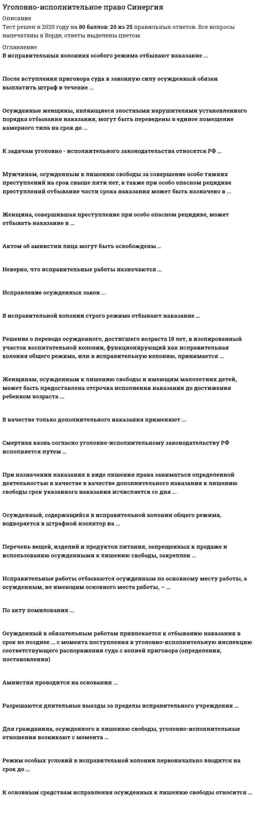     
          Описание
          Сдано на 92 баллов в 2021г. Верно 23 из 25 вопросов. Скриншот с отметкой прилагается к работе. Ответы выделены цветом в Worde.После покупки Вы получите файл с ответами на вопросы которые указаны ниже: 
          Оглавление
          Для гражданина, осужденного к лишению свободы, уголовно-исполнительные правоотношения возникают с момента ...  отправления осужденного из следственного изолятора (СИЗО) в исправительное учреждение     поступления осужденного в исправительное учреждение     оглашения приговора суда   вступления приговора суда в законную силу  заключения под стражу По акту помилования ... осужденные могут быть освобождены только от основного наказания  наказание осужденных может быть сокращено  осужденные могут быть освобождены полностью как от основного, так и от дополнительного наказания  с лица может быть снята судимость   осужденные могут быть освобождены от уголовной ответственности наказание осужденных может быть заменено более мягким видом наказания В исправительной колонии строгого режима отбывают наказание …  осужденные женщины при опасном рецидиве преступлений  лица, переведенные в качестве меры поощрения из ИК особого режима женщины, впервые осужденные к лишению свободы за совершение тяжких преступлений  осужденные мужчины при рецидиве преступлений  мужчины, впервые осужденные к лишению свободы за совершение тяжких преступленийУсловно-досрочное освобождение возможно от отбывания такого вида наказания, как …  содержание в дисциплинарной воинской части  арест  ограничения свободы  ограничение по военной службе  лишение свободы на определенный срок  исправительные работы пожизненное лишение свободыОсужденный, содержащийся в исправительной колонии общего режима, водворяется в штрафной изолятор на … срок до 6 мес. срок до 15 сут неограниченный срок срок до 10 сут срок до 30 сут срок до 3 мес. К задачам уголовно-исполнительного законодательства относится …  предупреждение совершения преступлений со стороны осужденных  регулирование порядка и условий исполнения (отбывания) наказаний оказание осужденным помощи в социальной адаптации    исправление осужденных  определение средств исправления осужденных     охрана прав, свобод и законных интересов осужденных предупреждение совершения преступлений со стороны иных лицАмнистия проводится на основании постановления Законодательного собрания субъекта РФ указа Президента РФ постановления Генерального прокурора РФ постановления Верховного суда РФ постановления Государственной Думы Разрешаются длительные выезды за пределы исправительного учреждения осужденным в связи ( исключительными личными обстоятельствами осужденным для предварительного решения вопросов трудового и бытового устройства несовершеннолетним осужденным в каникулярное время осужденным на время ежегодного оплачиваемого отпускаПеревод осужденного, содержащегося в исправительной колонии строго режима, из одних условий содержания в другие возможен по истечении ...  3 мес.  10 лет  6 мес.  12 мес.  18 мес.  9 мес.В качестве только дополнительного наказания применяют ...  штраф обязательные работы  ограничение свободы лишение права занимать определенные должности или заниматься определенной деятельностью  исправительные работы  лишение специального, воинского, почетного звания, классного чина и государственных наград    Исправление осужденных закон ...  определяет как формирование у них право послушного поведения  определяет как формирование у них уважительного отношения к человеку, обществу, труду, нормам и традициям человеческого общежития и стимулирование право    послушного поведения        определяет как желание встать на путь исправления  никак не определяет  определяет как боязнь совершить новое преступлениеВ исправительной колонии особого режима отбывают наказание … женщины, осужденные к пожизненному лишению свободы  мужчины, осужденные к пожизненному лишению свободы  лица, переведенные из ИК строгого режима за злостные нарушения режима  женщины, за совершение преступлений при опасном рецидиве  мужчины, за совершение преступлений при опасном рецидивеОсужденный к обязательным работам привлекается к отбыванию наказания в срок не позднее с момента поступления в уголовно- исполнительную инспекцию соответствующего распоряжения суда ( копией приговора (определения, постановления)  100 дней 45 дней 15 дней 30 дней 60 днейРежим особых условий в исправительной колонии первоначально вводится на срок до …  24 ч. 15 сут. 72 ч. 30сут 6 мес.В воспитательной колонии существуют ... условия отбивания наказания обычные    облегченные общие  строгие  льготные Неверно, что исправительные работы назначаются ..  женщинам, имеющим детей в возрасте до 8 лет  женщинам, имеющим детей в возрасте до 3 лет  инвалидам 2 группы  женщинам, имеющим детей в возрасте до 14 лет  инвалидам 1 группы  лицам, не достигшим шестнадцатилетнего возрастаОбщая продолжительность обязательных работ для совершеннолетних осужденных устанавливается в пределах от ...  80 до 320 ч.  60 до 480 ч.  60 до 240 ч.  10 до 60 ч.  20 до 120 ч.Смертная казнь согласно уголовно-исполнительному законодательству РФ исполняется путем ...  повешения  расстрела  смертельной инъекцииЖенщинам, осужденным к лишению свободы и имеющим малолетних детей, может быть предоставлена отсрочка исполнения наказания до достижения ребенком возраста ...  14 лет  12 мес.  8 лет  3 лет  женщинам, имеющим детей в возрасте до 14 лет  лицам, не достигшим шестнадцатилетнего возраста  Решение о переводе осужденного, достигшего возраста 18 лет, в изолированный участок воспитательной колонии, функционирующий как исправительная колония общего режима, или в исправительную колонию принимается ...  судом  учебно-воспитательным советом колонии  начальником воспитательной колонии  комиссией воспитательной колонии прокуроромОсужденные женщины, являющиеся злостными нарушителями установленного порядка отбывания наказания, могут быть переведены в единое помещение камерного типа на срок до … 3 мес.  30 дней 9 мес.  12 мес.  6 мес.Мужчинам, осужденным к лишению свободы за совершение особо тяжких преступлений на срок свыше пяти лет, а также при особо опасном рецидиве преступлений отбывание части срока наказания может быть назначено в ...  воспитательной колонии  исправительном центре  тюрьме     колонии особого режимаЖенщина, совершившая преступление при особо опасном рецидиве, может отбывать наказание в ...  ИК строгого режима  колонии-поселении  тюрьме  исправительной колонии (ИК) общего режима  исправительном центре  ИК особого режимаИсправительные работы отбиваются осужденным по основному месту работы, а осужденным, не имеющим основного места работы, - ... в местах, определяемых органами местного самоуправления  в специализированных исправительных учреждениях  в месте, которое определит сам осужденный  этот вид наказания не может быть назначенАктом об амнистии лица могут быть освобождены ...  только от уголовной ответственности  от уголовной ответственности, от уголовного наказания, от наличия судимости  только от дополнительного наказания  только от уголовного наказания    
            
            
            Уголовно-исполнительное право.Тест Синергия 2021гУголовно-исполнительное право (тест с ответами Синергия)Уголовно-правовые и криминологические проблемы борьбы с организованной преступностью (новый) тест Синергия с ответамиУголовно-правовые и криминологические проблемы борьбы с организованной преступностью.Тест СинергияУголовно-правовые и криминологические проблемы борьбы с организованной преступностью (тест с ответами Синергия)Уголовно-правовые методы защиты предпринимательской деятельности_М Синергия Ответы (Тест 100/100)Уголовно-правовые методы защиты предпринимательской деятельности.Тест Синергия 2020г на 100балловУголовное право тест СинергияУголовное право тест Синергия 2021Уголовное право.Тест Синергия 2021г на 100балловУголовное право, тест с ответами СИНЕРГИЯУголовное право (тест с ответами Синергия) 2021Уголовно-исполнительное право. МФПУ СинергияУголовно-исполнительное право (ответы к тесту МФПУ Синергия)