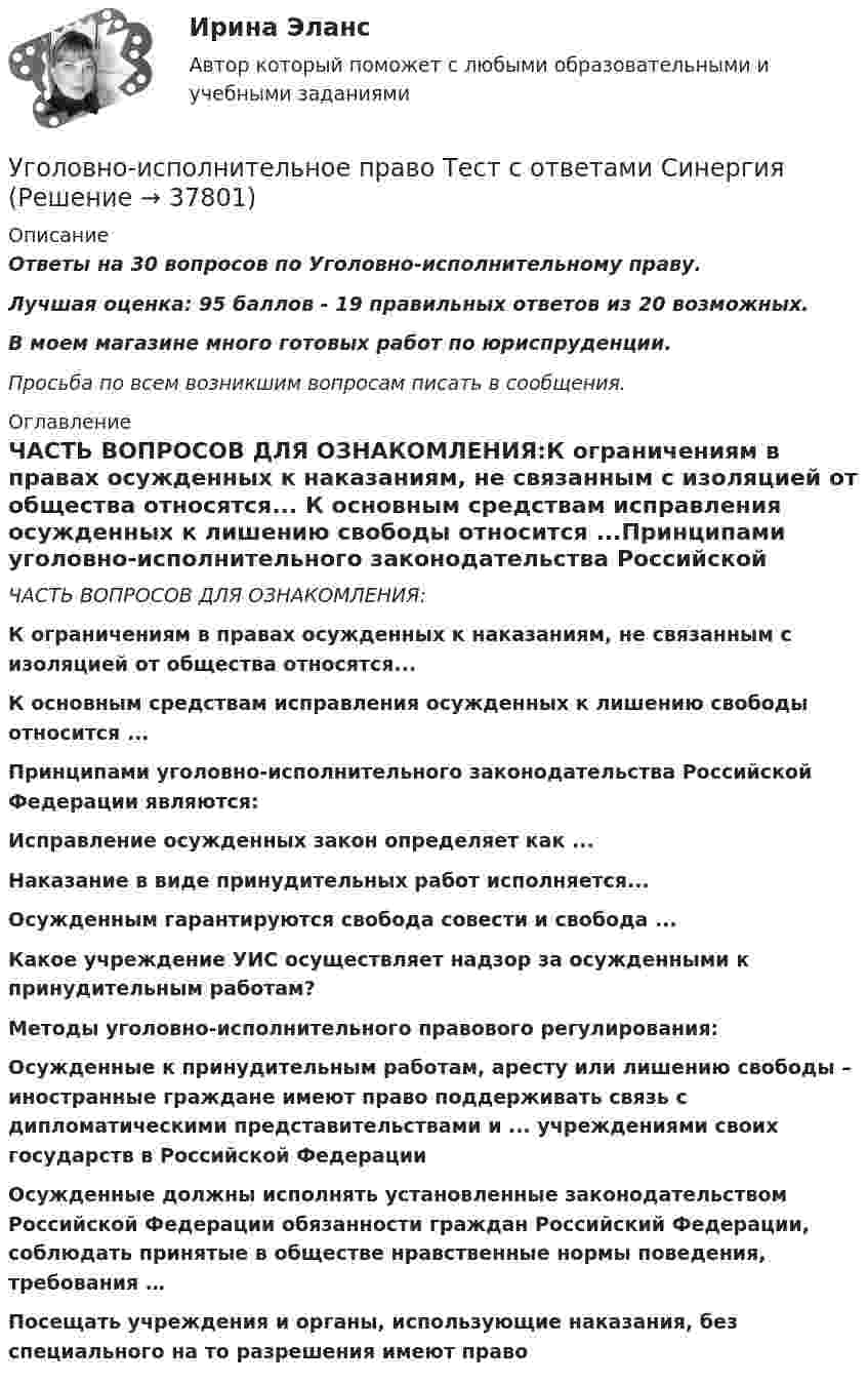     
          Описание
          Ответы на 30 вопросов по Уголовно-исполнительному праву.Лучшая оценка: 95 баллов - 19 правильных ответов из 20 возможных.В моем магазине много готовых работ по юриспруденции.Просьба по всем возникшим вопросам писать в сообщения. 
          Оглавление
          ЧАСТЬ ВОПРОСОВ ДЛЯ ОЗНАКОМЛЕНИЯ:К ограничениям в правах осужденных к наказаниям, не связанным с изоляцией от общества относятся... К основным средствам исправления осужденных к лишению свободы относится ...Принципами уголовно-исполнительного законодательства Российской Федерации являются:Исправление осужденных закон определяет как ...Наказание в виде принудительных работ исполняется... Осужденным гарантируются свобода совести и свобода ... Какое учреждение УИС осуществляет надзор за осужденными к принудительным работам? Методы уголовно-исполнительного правового регулирования:Осужденные к принудительным работам, аресту или лишению свободы – иностранные граждане имеют право поддерживать связь с дипломатическими представительствами и ... учреждениями своих государств в Российской Федерации    Осужденные должны исполнять установленные законодательством Российской Федерации обязанности граждан Российский Федерации, соблюдать принятые в обществе нравственные нормы поведения, требования … Посещать учреждения и органы, использующие наказания, без специального на то разрешения имеют право 
            
            
            Уголовно-исполнительное право тест Синергия МосАП (ответы🟢80/100 баллов)Уголовно-исполнительное право Тест с ответами СинергияУголовно-исполнительное право тесты Синергия 2023 (все ответы ✅90/100 баллов)Уголовно-исполнительное право | Университет Синергия | Юриспруденция | Бакалавриат | 2023Уголовно-правовая характеристика уклонения от уплаты таможенных платежей, взимаемых с организацииУголовно-правовые и криминологические проблемы борьбы с организованной преступностью СИНЕРГИЯ (97 баллов) 2023-2024Уголовно-правовые и криминологические проблемы борьбы с организованной преступностью. Синергия. Ответы на ИТОГОВЫЙ ТЕСТ. На отлично!Уголовно-исполнительное право. Синергия 5 семестрУголовно-исполнительное право. Синергия. Ответы на ИТОГОВЫЙ ТЕСТ. На отлично!Уголовно-исполнительное право. Синергия. Ответы на ИТОГОВЫЙ ТЕСТ. На отлично!Уголовно – исполнительное право. Синергия. Ответы на тест. Уголовно-исполнительное право. Синергия . Тест. Уголовно-исполнительное право тест 95 балов СинергияУголовно-исполнительное право - тест 96 баллов