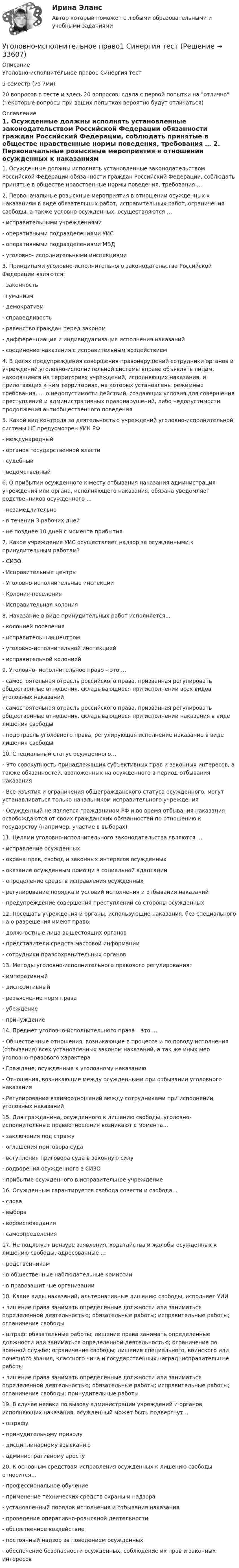      
          Описание
          Уголовно-исполнительное право1 Синергия тест5 семестр (из 7ми)20 вопросов в тесте и здесь 20 вопросов, сдала с первой попытки на отлично (некоторые вопросы при ваших попытках вероятно будут отличаться) 
          Оглавление
          1. Осужденные должны исполнять установленные законодательством Российской Федерации обязанности граждан Российский Федерации, соблюдать принятые в обществе нравственные нормы поведения, требования … 2. Первоначальные розыскные мероприятия в отношении осужденных к наказаниям в виде обязательных работ, исправительных работ, ограничения свободы, а также условно осужденных, осуществляются …- исправительными учреждениями- оперативными подразделениями УИС- оперативными подразделениями МВД- уголовно- исполнительными инспекциями 3. Принципами уголовно-исполнительного законодательства Российской Федерации являются:- законность- гуманизм- демократизм- справедливость- равенство граждан перед законом- дифференциация и индивидуализация исполнения наказаний- соединение наказания с исправительным воздействием 4. В целях предупреждения совершения правонарушений сотрудники органов и учреждений уголовно-исполнительной системы вправе объявлять лицам, находящимся на территориях учреждений, исполняющих наказания, и прилегающих к ним территориях, на которых установлены режимные требования, … о недопустимости действий, создающих условия для совершения преступлений и административных правонарушений, либо недопустимости продолжения антиобщественного поведения5. Какой вид контроля за деятельностью учреждений уголовно-исполнительной системы НЕ предусмотрен УИК РФ- международный- органов государственной власти- судебный- ведомственный 6. О прибытии осужденного к месту отбывания наказания администрация учреждения или органа, исполняющего наказания, обязана уведомляет родственников осужденного …- незамедлительно- в течении 3 рабочих дней- не позднее 10 дней с момента прибытия 7. Какое учреждение УИС осуществляет надзор за осужденными к принудительным работам?- СИЗО- Исправительные центры- Уголовно-исполнительные инспекции- Колония-поселения- Исправительная колония 8. Наказание в виде принудительных работ исполняется…- колонией поселения- исправительным центром- уголовно-исполнительной инспекцией- исправительной колонией 9. Уголовно- исполнительное право – это …- самостоятельная отрасль российского права, призванная регулировать общественные отношения, складывающиеся при исполнении всех видов уголовных наказаний- самостоятельная отрасль российского права, призванная регулировать общественные отношения, складывающиеся при исполнении наказания в виде лишения свободы- подотрасль уголовного права, регулирующая исполнение наказание в виде лишения свободы 10. Специальный статус осужденного…- Это совокупность принадлежащих субъективных прав и законных интересов, а также обязанностей, возложенных на осужденного в период отбывания наказания-  Все изъятия и ограничения общегражданского статуса осужденного, могут устанавливаться только начальником исправительного учреждения- Осужденный не является гражданином РФ и во время отбывания наказания освобождаются от своих гражданских обязанностей по отношению к государству (например, участие в выборах) 11. Целями уголовно-исполнительного законодательства являются …- исправление осужденных- охрана прав, свобод и законных интересов осужденных- оказание осужденным помощи в социальной адаптации- определение средств исправления осужденных- регулирование порядка и условий исполнения и отбывания наказаний- предупреждение совершения преступлений со стороны осужденных 12. Посещать учреждения и органы, использующие наказания, без специального на о разрешения имеют право:- должностные лица вышестоящих органов- представители средств массовой информации- сотрудники правоохранительных органов 13. Методы уголовно-исполнительного правового регулирования:- императивный- диспозитивный- разъяснение норм права- убеждение- принуждение 14. Предмет уголовно-исполнительного права – это …- Общественные отношения, возникающие в процессе и по поводу исполнения (отбывания) всех установленных законом наказаний, а так же иных мер уголовно-правового характера- Граждане, осужденные к уголовному наказанию- Отношения, возникающие между осужденными при отбывании уголовного наказания- Регулирование взаимоотношений между сотрудниками при исполнении уголовных наказаний 15. Для гражданина, осужденного к лишению свободы, уголовно-исполнительные правоотношения возникают с момента…- заключения под стражу- оглашения приговора суда- вступления приговора суда в законную силу- водворения осужденного в СИЗО- прибытие осужденного в исправительное учреждение 16. Осужденным гарантируется свобода совести и свобода…- слова- выбора- вероисповедания- самоопределения 17. Не подлежат цензуре заявления, ходатайства и жалобы осужденных к лишению свободы, адресованные …- родственникам- в общественные наблюдательные комиссии- в правозащитные организации 18. Какие виды наказаний, альтернативные лишению свободы, исполняет УИИ- лишение права занимать определенные должности или заниматься определенной деятельностью; обязательные работы; исправительные работы; ограничение свободы- штраф; обязательные работы; лишение права занимать определенные должности или заниматься определенной деятельностью; ограничение по военной службе; ограничение свободы; лишение специального, воинского или почетного звания, классного чина и государственных наград; исправительные работы- лишение права занимать определенные должности или заниматься определенной деятельностью; обязательные работы; исправительные работы; ограничение свободы; принудительные работы 19. В случае неявки по вызову администрации учреждений и органов, исполняющих наказания, осужденный может быть подвергнут…- штрафу- принудительному приводу- дисциплинарному взысканию- административному аресту 20. К основным средствам исправления осужденных к лишению свободы относится…- профессиональное обучение- применение технических средств охраны и надзора- установленный порядок исполнения и отбывания наказания- проведение оперативно-розыскной деятельности- общественное воздействие- постоянный надзор за поведением осужденных- обеспечение безопасности осужденных, соблюдение их прав и законных интересов        
            
            
            💯 Уголовно-исполнительное право.(1) (все ответы на тест Синергия / МТИ / МосАП, февраль 2023)Уголовно-исполнительное право1 Синергия тестУголовно-исполнительное право.(1) тест с ответами Синергия/МОИ/ МТИ /МОСАПУголовно-исполнительное право, 25 вопросов (ответы на тест Синергия / МТИ / МОИ / МосАП)Уголовно-исполнительное право, 30 вопросов (ответы на тест Синергия / МТИ / МОИ / МосАП)Уголовно исполнительное право 5 семестр, Синергия, ответыУголовно-исполнительное право Витте МУИВ Ответы на тесты 1-4 и итоговое тестированиеУголовно-исполнительное правоУголовно-исполнительное правоУголовно-исполнительное правоУГОЛОВНО-ИСПОЛНИТЕЛЬНОЕ ПРАВОУГОЛОВНО-ИСПОЛНИТЕЛЬНОЕ ПРАВОУГОЛОВНО-ИСПОЛНИТЕЛЬНОЕ ПРАВО💯 Уголовно-исполнительное право.(1) (все ответы на тест Синергия / МТИ / МосАП, апрель 2023)