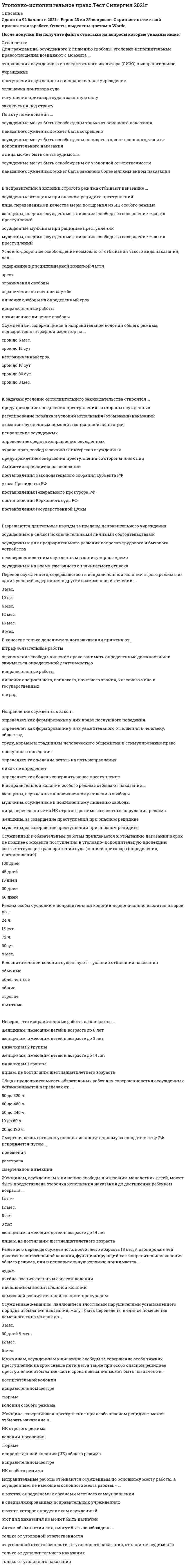    
          Описание
          34 вопроса с ответамиСдано на 84 балла из 100 ХорошоГод сдачи - с 2017 по 2020.После покупки Вы получите файл с ответами на вопросы которые указаны ниже:***(Если нужна помощь с другими предметами или сдачей тестов онлайн, пишите в личные сообщения) 
          Оглавление
          1.Осужденный к обязательным работам привлекается к отбыванию наказания в срок не позднее с момента поступления в уголовно- исполнительную инспекцию соответствующего распоряжения суда ( копией приговора (определения, постановления) *100 дней*45 дней*15 дней*30 дней*60 дней2. Амнистия проводится на основании*постановления Законодательного собрания субъекта РФ*указа Президента РФ*постановления Генерального прокурора РФ*постановления Верховного суда РФ*постановления Государственной Думы3. Женщинам, осужденным к лишению свободы и имеющим малолетних детей, может быть предоставлена отсрочка исполнения наказания до достижения ребенком возраста ... *14 лет*12 мес.*8 лет*3 лет*женщинам, имеющим детей в возрасте до 14 лет*лицам, не достигшим шестнадцатилетнего возраста4. В воспитательной колонии существуют ... условия отбивания наказания*обычные*облегченные*общие*строгие*льготные5. После вступления приговора суда в законную силу осужденный обязан выплатить штраф в течение …*30 сут.*10 сут.*2 мес.*6 мес.*15 сут.*12 мес.6. Перечень вещей, изделий и продуктов питания, запрещенных к продаже и использованию осужденными к лишению свободы, закреплен ... *Правилами внутреннего распорядка исправительных учреждений*Минимальными стандартными правилами обращения с заключенными*Уголовно-исполнительным кодексом РФ*Ф3 «Об исполнительном производстве»*Ф3 «О содержании под стражей подозреваемых и обвиняемых в совершении преступлений»*Ф3 «Об учреждениях и органах, исполняющих уголовное наказание в виде лишения свободы»7. Исправительные работы отбиваются осужденным по основному месту работы, а осужденным, не имеющим основного места работы, - ...*в местах, определяемых органами местного самоуправления*в специализированных исправительных учреждениях*в месте, которое определит сам осужденный*этот вид наказания не может быть назначен8. Женщина, совершившая преступление при особо опасном рецидиве, может отбывать наказание в ... *ИК строгого режима*колонии-поселении*тюрьме*исправительной колонии (ИК) общего режима*исправительном центре*ИК особого режима9. Перевод осужденного, содержащегося в исправительной колонии строго режима, из одних условий содержания в другие возможен по истечении ... *3 мес.*10 лет*6 мес.*12 мес.*18 мес.*9 мес.10Смертная казнь согласно уголовно-исполнительному законодательству РФ исполняется путем ... *повешения*расстрела*смертельной инъекции11. Общая продолжительность обязательных работ для совершеннолетних осужденных устанавливается в пределах от ... *80 до 320 ч.*60 до 480 ч.*60 до 240 ч.*10 до 60 ч.*20 до 120 ч.12. Для гражданина, осужденного к лишению свободы, уголовно-исполнительные правоотношения возникают с момента ... *отправления осужденного из следственного изолятора (СИЗО) в исправительное учреждение*поступления осужденного в исправительное учреждение*оглашения приговора суда *вступления приговора суда в законную силу*заключения под стражу13. Решение о переводе осужденного, достигшего возраста 18 лет, в изолированный участок воспитательной колонии, функционирующий как исправительная колония общего режима, или в исправительную колонию принимается ... *судом*учебно-воспитательным советом колонии*начальником воспитательной колонии*комиссией воспитательной колонии прокурором14. Мужчинам, осужденным к лишению свободы за совершение особо тяжких преступлений на срок свыше пяти лет, а также при особо опасном рецидиве преступлений отбывание части срока наказания может быть назначено в ... *воспитательной колонии*исправительном центре*тюрьме*колонии особого режима15. В качестве только дополнительного наказания применяют ... *штраф обязательные работы*ограничение свободы лишение права занимать определенные должности или заниматься определенной деятельностью*исправительные работы*лишение специального, воинского, почетного звания, классного чина и государственных наград16. Исправление осужденных закон ... *определяет как формирование у них право послушного поведения*определяет как формирование у них уважительного отношения к человеку, обществу, труду, нормам и традициям человеческого общежития и стимулирование право послушного поведения*определяет как желание встать на путь исправления*никак не определяет*определяет как боязнь совершить новое преступление17. Осужденные женщины, являющиеся злостными нарушителями установленного порядка отбывания наказания, могут быть переведены в единое помещение камерного типа на срок до …*3 мес.*30 дней*9 мес.*12 мес.*6 мес.18. Осужденный, содержащийся в исправительной колонии общего режима, водворяется в штрафной изолятор на …*срок до 6 мес.*срок до 15 сут*неограниченный срок*срок до 10 сут*срок до 30 сут*срок до 3 мес.19. Режим особых условий в исправительной колонии первоначально вводится на срок до … *24 ч.*15 сут.*72 ч.*30сут*6 мес.20. Разрешаются длительные выезды за пределы исправительного учреждения*осужденным в связи ( исключительными личными обстоятельствами*осужденным для предварительного решения вопросов трудового и бытового устройства*несовершеннолетним осужденным в каникулярное время*осужденным на время ежегодного оплачиваемого отпуска21. Актом об амнистии лица могут быть освобождены ... *только от уголовной ответственности*от уголовной ответственности, от уголовного наказания, от наличия судимости*только от дополнительного наказания*только от уголовного наказания22. При назначении наказания в виде лишения права заниматься определенной деятельностью в качестве дополнительного наказания к лишению свободы срок указанного наказания исчисляется со дня ... *освобождения осужденного из исправительного учреждения*вступления приговора в законную силу*поступления осужденного в исправительное учреждение*трудоустройства после освобождения из мест лишения свободы23. По акту помилования ... *осужденные могут быть освобождены только от основного наказания*наказание осужденных может быть сокращено*осужденные могут быть освобождены полностью как от основного, так и от дополнительного наказания*с лица может быть снята судимость *осужденные могут быть освобождены от уголовной ответственности*наказание осужденных может быть заменено более мягким видом наказания24. Неверно, что арест назначается ... *лицам, не достигшим шестнадцатилетнего возраста*женщинам, имеющим детей в возрасте до 14 лет*женщинам, имеющим детей в возрасте до 3 лет*инвалидам 2 группы*женщинам, имеющим детей в возрасте до 8 лет*инвалидам 1 группы25. Неверно, что исправительные работы назначаются .. *женщинам, имеющим детей в возрасте до 8 лет*женщинам, имеющим детей в возрасте до 3 лет*инвалидам 2 группы *женщинам, имеющим детей в возрасте до 14 лет*инвалидам 1 группы*лицам, не достигшим шестнадцатилетнего возраста26. В исправительной колонии особого режима отбывают наказание …*женщины, осужденные к пожизненному лишению свободы*мужчины, осужденные к пожизненному лишению свободы*лица, переведенные из ИК строгого режима за злостные нарушения режима*женщины, за совершение преступлений при опасном рецидиве*мужчины, за совершение преступлений при опасном рецидиве27. В ВК существуют … условия отбывания наказания: *строгие*облегченные*общие*льготные*обычные28. Уголовно-исполнительные правоотношения возникают с момента … *ареста обвиняемого*задержания подозреваемого*возбуждения уголовного дела*вступления приговора в законную силу*поступления осужденного в учреждение, исполняющее уголовное наказание29. В исправительной колонии строгого режима отбывают наказание … *осужденные женщины при опасном рецидиве преступлений*лица, переведенные в качестве меры поощрения из ИК особого режима*женщины, впервые осужденные к лишению свободы за совершение тяжких преступлений*осужденные мужчины при рецидиве преступлений*мужчины, впервые осужденные к лишению свободы за совершение тяжких преступлений30. Перевод осужденного, достигшего 21 года, из ВК в ИК осуществляется на основании … *определения судьи*заключения комиссии ВК*решения учебно-воспитательного совета ВК*приказа начальника ВК*постановления прокурора31. Осужденным, содержащимся в тюрьме общего режима … *в течение года предоставляется право на 6 телефонных разговоров*в течение года предоставляется право на 4 телефонных разговора*право на телефонные разговоры не предоставляется*в течение года предоставляется право на 6 телефонные разговоры без ограничения их количества32. Условно-досрочное освобождение возможно от отбывания такого вида наказания, как … *содержание в дисциплинарной воинской части*арест*ограничения свободы *ограничение по военной службе *лишение свободы на определенный срок*исправительные работы*пожизненное лишение свободы33. К основным средствам исправления осужденных к лишению свободы относится …*проведение оперативно-розыскной деятельности*профессиональная подготовка *применение технических средств охраны и надзора*постоянный надзор за поведением осужденных *обеспечение безопасности осужденных, соблюдение их прав и законных интересов *установленный порядок исполнения и отбывания наказания*общественное воздействие34. К задачам уголовно-исполнительного законодательства относится … *предупреждение совершения преступлений со стороны осужденных*регулирование порядка и условий исполнения (отбывания) наказаний*оказание осужденным помощи в социальной адаптации*исправление осужденных*определение средств исправления осужденных*охрана прав, свобод и законных интересов осужденных*предупреждение совершения преступлений со стороны иных лиц 
            
            
            Уголовно-исполнительное право (тест с ответами Синергия)Уголовно-правовые и криминологические проблемы борьбы с организованной преступностью (новый) тест Синергия с ответамиУголовно-правовые и криминологические проблемы борьбы с организованной преступностью.Тест СинергияУголовно-правовые и криминологические проблемы борьбы с организованной преступностью (тест с ответами Синергия)Уголовно-правовые методы защиты предпринимательской деятельности_М Синергия Ответы (Тест 100/100)Уголовно-правовые методы защиты предпринимательской деятельности.Тест Синергия 2020г на 100балловУголовно-правовые методы защиты предпринимательской деятельности (тест с ответами Синергия)Уголовное право тест Синергия 2021Уголовное право.Тест Синергия 2021г на 100балловУголовное право, тест с ответами СИНЕРГИЯУголовное право (тест с ответами Синергия) 2021Уголовно-исполнительное право. МФПУ СинергияУголовно-исполнительное право (ответы к тесту МФПУ Синергия)Уголовно-исполнительное право Синергия