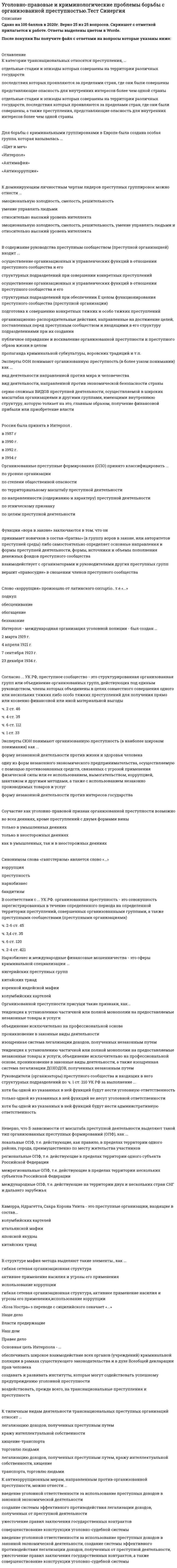    
          Описание
          29 вопросов с ответамиСдано на 92 балла из 100 ОтличноГод сдачи -2020.После покупки Вы получите файл с ответами на вопросы которые указаны ниже:***(Если нужна помощь с другими предметами или сдачей тестов онлайн, пишите в личные сообщения) 
          Оглавление
          1. К типичным видам деятельности транснациональных преступных организаций относят ... *легализацию доходов, полученных преступным путем*кражу интеллектуальной собственности*хищение-транспорта*торговлю людьми*легализацию доходов, полученных преступным путем, кражу интеллектуальной собственности, хищение транспорта, торговлю людьми2. Слово «коррупция» произошло от латинского corruptio.. т.е.«...»*подкуп*обесценивание*обогащение*беззаконие3. Эксперты ООН понимают организованную преступность (в более узком понимании) как ...*вид деятельности направленной против мира и человечества*вид деятельности, направленной против экономической безопасности страны*серию сложных видов преступней деятельности, осуществляемой в широких масштабах организациями и другими группами, имеющими внутреннюю структуру, которую толкает на это, главным образом, получение финансовой прибыли или приобретение власти4. Основная цель Интерпола - ...*обеспечивать широкое взаимодействие всех органов (учреждений) криминальной полиции в рамках существующего законодательства и в духе Всеобщей декларации прав человека*создавать и развивать институты, которые могут содействовать успешному предупреждению уголовной преступности*воздействовать, прежде всего, на транснациональные преступления и преступность5. «Коза Ностра» s переводе с сицилийского означает «...» *Наше дело*Власти предержащие*Наш дом*Правее дело6. Эксперты СЮН понимают организованную преступность (в наиболее широком понимании) как ...*форму незаконной деятельности против жизни и здоровья человека*одну из форм незаконного экономического предпринимательства, осуществляемую с помощью противозаконных средств, связанных с угрозой применения физической силы или ее использованием, вымогательством, коррупцией, шантажом и другими методами, а также с использованием незаконно производимых товаров и услуг *форму незаконной деятельности против интересов государства7. Неверно, что в зависимости от масштаба преступной деятельности выделяют такой тип организованных преступных формирований (ОПФ), как … *локальные ОПФ, т.е. действующие, как правило, в пределах территории одного района, города, преимущественно по месту жительства участников *региональные ОПФ, т.е. действующие в пределах территории одного субъекта Российской Федерации *межрегиональные ОПФ, т.е. действующие в пределах территории нескольких субъектов Российской Федерации *международные ОПФ, т.е. действующие на территории двух и нескольких стран СНГ и дальнего зарубежья8. Руководители (организаторы) преступного сообщества и входящих в него структурных подразделений по ч. 1 ст. 210 УК РФ за выполнение ...*хотя бы одной из указанных в ней функций будут нести уголовную ответственность*только одной из указанных в ней функций не несут уголовной ответственности*хотя бы одной из указанных в ней функций будут нести административную ответственность9. Каморра, Ндрагетта, Сакра Корона Унита - это преступные организации, входящие в состав...*колумбийских картелей*итальянской мафии*японской якудзы*китайских триад10. Синонимом слова «гангстеризм» является слово «...» *коррупция*преступность*наркобизнес*бандитизм11. К антикоррупционным мерам, направленным против организованной преступности, можно отнести ...введение уголовной ответственности за использование преступных доходов *в законной экономической деятельности*создание системы эффективного противодействия легализации доходов, полученных от преступной деятельности*ужесточение правил заключения государственных контрактов*совершенствование конструкции уголовно-судебной системы*введение уголовной ответственности за использование преступных доходов в законной экономической деятельности, создание системы эффективного противодействия легализации доходов, полученных от преступной деятельности, ужесточение правил заключения государственных контрактов, а также совершенствование конструкции уголовно-судебной системы12. Обязательным признаком, характеризующим преступное сообщество (преступную организацию), является наличие … *организационно-управленческих структур (иерархии) *общей финансово-материальной базы *криминальной субкультуры *коррумпированных связей *оружия13. Функции «вора в законе» заключаются в том, что он *принимает новичков в состав «6ратвы» (в группу воров в законе, или авторитетов преступней среды) либо самостоятельно определяет основные направления и формы преступней деятельности, формы, источники и объемы пополнения денежных фондов преступного сообщества*взаимодействует с организаторами и руководителями других преступных групп*вершит «правосудие» в сношении членов преступного сообщества14. Для борьбы с криминальными группировками в Eвpопe была создана особая группа, которая называлась ...* «Щит и меч»* «Интерпол»* «Антимафия»* «Антикоррупция»15. Согласно ... УК РФ, преступное сообщество - это структурированная организованная групп или объединение организованных групп, действующих под единым руководством, члены которых объединены в целях совместного совершения одного или нескольких тяжких либо особо тяжких преступлений для получения прямо или косвенно финансовой или иной материальной выгодыч. 2 ст. 46ч. 4 ст. 35ч. 6 ст. 112ч. 1 ст. 3316. Россия была принята в Интерпол … в 1987 гв 1990 г.в 1992 г.в 1994 г17. В содержание руководства преступным сообществом (преступной организацией) входит ...*осуществление организационных и управленческих функций в отношении преступного сообщества и егоструктурных подразделений при совершении конкретных преступлений*осуществление организационных и управленческих функций в отношении преступного сообщества и его структурных подразделений при обеспечении е целом функционирования преступного сообщества (преступной организации)*подготовка к совершению конкретных тяжких и особо тяжких преступлений*организационно-распорядительные действия, направленные на достижение целей, поставленных перед преступным сообществом и входящими в его структуру подразделениями при их создании*публичное оправдание и восхваление организованной преступности и преступного образа жизни в целом *пропаганда криминальной субкультуры, воровских традиций и т.п.18. В соответствии с ... УК РФ. организованная преступность - это совокупность зарегистрированных в течение определенного периода на определенной территории преступлений, совершенных организованными группами, а также преступными сообществами (преступными организациями)*ч. 2-6 ст. 45*ч. 3,4 ст. 35*ч. 6 ст. 120*ч. 2-4 ст. 42119. Наркобизнес и международные финансовые мошенничества - это сферы криминальной специализации ...*нигерийских преступных групп*китайских триад*коренной индейской мафии*колумбийских картелей20. В структуре мафия-метода выделяют такие элементы., как ...*гибкая сетевая организационная структура*активнее применение насилия и угрозы его применения*использование коррупции*гибкая сетевая организационная структура, активнее применение насилия и угрозы его применения,использование коррупции21. К категории транснациональных относятся преступления, ...*отдельные стадии и эпизоды которых совершены на территории различных государств*последствия которых проявляются за пределами стран, где они были совершены*представляющие опасность для внутренних интересов более чем одной страны*отдельные стадии и эпизоды которых совершены на территории различных государств, последствия которых проявляются за пределами стран, где они были совершены, а также преступления, представляющие опасность для внутренних интересов более чем одной страны22. Организованной преступности присущи такие признаки, как...*тенденция к установлению частичной или полной монополии на предоставляемые незаконные товары и услуги*объединение исключительно на профессиональной основе*проникновение в законные виды деятельности*изощренная система легализации доходов, полученных незаконным путем*тенденция к установлению частичной или полной монополии на предоставляемые незаконные товары и услуги, объединение исключи<sup>т</sup>ельно на профессиональной основе, проникновение в законные виды деятельности, а также изощренная система легализации доходов, полученных незаконным путем23. Интерпол - международная организация уголовной полиции - был создан ...*2 марта 1919 г.*4 апреля 1921 г.*7 сентября 1923 г.*23 декабря 1934 г.24. Соучастие как уголовно-правовой признак организованной преступности возможно … *во всех деяниях, кроме преступлений с двумя формами вины*только в умышленных деяниях*только в неосторожных деяниях*как в умышленных, так и в неосторожных деяниях25. К признакам, характеризующим организованную преступность, относят … *объединение преступных лиц или группировок на экономической основе *конспиративный характер деятельности *координацию и планирование незаконных или законных действий с помощью незаконных средств *объединение преступных лиц или группировок на экономической основе, конспиративный характер деятельности, а также координацию и планирование незаконных или законных действий с помощью незаконных средств26. Организованные преступные формирования (ОПО) принято классифицировать ...*по уровню организации*по степени общественной опасности*по территориальному масштабу преступной деятельности*по направленности (содержанию и характеру) преступной деятельности*по этническому признаку*по целям преступной деятельности27. К видам деятельности организованной преступности, имеющим транснациональный характер, следует отнести … *компьютерную преступность * «крышевой» рэкет *акционерный рэкет *преступное ростовщичество *торговлю людьми *компьютерную преступность, акционерный рэкет, торговлю людьми28. К доминирующим личностным чертам лидеров преступных группировок можно отнести ... *эмоциональную холодность, смелость, решительность*умение управлять людьми*относительно высокий уровень интеллекта*эмоциональную холодность, смелость, решительность, умение управлять людьми и относительно высокий уровень интеллекта29. К организационным и правовым мерам контроля над организованной преступностью относится … *введение уголовной ответственности за членство в преступной организации *запрет на выдвижение лиц с криминальным прошлым в качестве кандидата на выборные должности *сокращение бюрократического аппарата международное сотрудничество между национальными полицейскими органами 
            
            
            Уголовно-правовые и криминологические проблемы борьбы с организованной преступностью (тест с ответами Синергия)Уголовно-правовые методы защиты предпринимательской деятельности_М Синергия Ответы (Тест 100/100)Уголовно-правовые методы защиты предпринимательской деятельности.Тест Синергия 2020г на 100балловУголовно-правовые методы защиты предпринимательской деятельности (тест с ответами Синергия)Уголовный процесс тест СинергияУголовный процесс (тест с ответами Синергия)Уголовный процесс (уголовно-процессуальное право) Синергия ответы на тестУголовное право (тест с ответами Синергия) 2021Уголовно-исполнительное право. МФПУ СинергияУголовно-исполнительное право (ответы к тесту МФПУ Синергия)Уголовно-исполнительное право СинергияУголовно-исполнительное право.Тест Синергия 2021гУголовно-исполнительное право (тест с ответами Синергия)Уголовно-правовые и криминологические проблемы борьбы с организованной преступностью (новый) тест Синергия с ответами