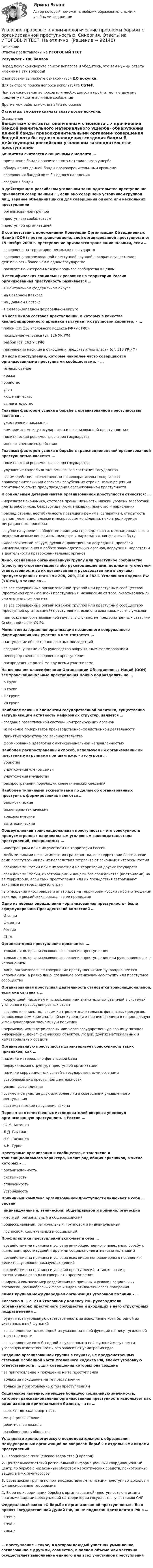      
            Описание
            Ответы представлены на ИТОГОВЫЙ ТЕСТРезультат - 100 балловПеред покупкой сверьте список вопросов и убедитесь, что вам нужны ответы именно на эти вопросы!С вопросами вы можете ознакомиться ДО покупки.Для быстрого поиска вопроса используйте Ctrl+F.При возникновении вопросов или необходимости пройти тест по другому предмету пишите в личные сообщения Другие мои работы можно найти по ссылке Ответы вы сможете скачать сразу после покупки. 
            Оглавление
            Бандитизм считается оконченным с момента …·      причинения бандой значительного материального ущерба·      обнаружения данной банды правоохранительными органами·      совершения бандой хотя бы одного нападения·      создания банды В действующем российском уголовном законодательстве преступление признается совершенным …, если оно совершено устойчивой группой лиц, заранее объединившихся для совершения одного или нескольких преступлений·      организованной группой·      преступным сообществом·      преступной организацией В соответствии с положениями Конвенции Организации Объединенных Наций (ООН) против транснациональной организованной преступности от 15 ноября 2000 г. преступление признается транснациональным, если …·      совершено на территории нескольких государств·      совершено организованной преступной группой, которая осуществляет деятельность более чем в одном государстве·      посягает на интересы международного сообщества в целом В специфических социальных условиях на территории России организованная преступность развивается …·      в Центральном федеральном округе·      на Северном Кавказе·      на Дальнем Востоке·      в Северо-Западном федеральном округе В числе видов составов преступлений, в которых в качестве квалифицированного признака выступает их групповой характер, – …·      побои (ст. 116 Уголовного кодекса РФ (УК РФ))·      похищение человека (ст. 126 УК РФ)·      разбой (ст. 162 УК РФ)·      применение насилия в отношении представителя власти (ст. 318 УК РФ) В числе преступлений, которые наиболее часто совершаются организованными преступными сообществами, – …·      изнасилование·      кража·      убийство·      угон·      мошенничество·      вымогательство Главным фактором успеха в борьбе с организованной преступностью является …·      ужесточение наказания·      компромисс между государством и организованной преступностью·      политическая решимость органов государства·      идеологическое воздействие Главным фактором успеха в борьбе с транснациональной организованной преступностью является …·      политическая решимость органов государства·      улучшение социально-экономического состояния государства·      взаимодействие отечественных правоохранительных органов с правоохранительными органами зарубежных стран с целью рецепции позитивного опыта предупреждения организованной преступности К социальным детерминантам организованной преступности относятся: …·      неразвитая экономика, отсталая промышленность, низкий уровень заработной платы работников, безработица, люмпенизация, пьянство и наркомания·      распад страны, нестабильность правящего режима, сепаратизм, открытость границ, межнациональные и межрасовые конфликты, неконтролируемые миграционные процессы·      грубое нарушение в обществе принципа справедливости, межнациональные и межрелигиозные конфликты, пьянство и наркомания, конфликты в быту·      идеологический вакуум, духовно-нравственная деградация, правовой нигилизм, упущения в работе законодательных органов, коррупция, недостатки в деятельности правоохранительных органов Лицо, создавшее организованную группу или преступное сообщество (преступную организацию) либо руководившее ими, подлежит уголовной ответственности за их организацию и руководство ими в случаях, предусмотренных статьями 208, 209, 210 и 282.1 Уголовного кодекса РФ (УК РФ), а также за …·      за все совершенные организованной группой или преступным сообществом (преступной организацией) преступления, независимо от того, охватывались ли они его умыслом или нет·      за все совершенные организованной группой или преступным сообществом (преступной организацией) преступления, если они охватывались его умыслом·      при создании организованной группы в случаях, не предусмотренных статьями Особенной части УК РФ Моментом завершения организации незаконного вооруженного формирования или участия в нем считается …·      наступление общественно опасных последствий·      создание, участие либо руководство вооруженным формированием·      непосредственно совершение преступления·      распределение ролей между всеми участниками На основании классификации Организации Объединенных Наций (ООН) все транснациональные преступления можно подразделить на …·      5 групп·      9 групп·      17 групп·      28 групп Наиболее важным элементом государственной политики, существенно затрудняющим активность мафиозных структур, является …·      создание разветвленной системы контролирующих органов·      изменение приоритетов производственно-хозяйственной деятельности·      принятие эффективного законодательства·      формирование идеологии с антикриминальной направленностью Наиболее распространенный способ, используемый организованными преступными группами при шантаже, – это угроза …·      убийства·      уничтожения членов семьи·      уничтожения имущества·      распространения порочащих клеветнических сведений Наиболее типичными экспертизами по делам об организованных преступных формированиях являются …·      баллистические·      инженерно-технические·      трасологические·      автотехнические Общеуголовная транснациональная преступность – это совокупность предусмотренных национальным уголовным законодательством преступлений, совершаемых …·      иностранцами или с их участием на территории России·      любыми лицами независимо от их гражданства, вне территории России, если сами преступления или их последствия затрагивают законные интересы России·      гражданами России или с их участием на территории других государств·      гражданами России, иностранцами и лицами без гражданства (апатридами) на ее территории, если сами преступления или их последствия затрагивают законные интересы других стран·      в отношении иностранцев и апатридов на территории России либо в отношении этих лиц и российских граждан за ее пределамиОдно из первых определений «организованная преступность» было сформулировано Президентской комиссией …·      Италии·      Франции·      России·      США Организатором преступления признается …·      только лицо, организовавшее совершение преступления·      только лицо, организовавшее совершение преступления или руководившее его исполнением·      лицо, организовавшее совершение преступления или руководившее его исполнением, а равно лицо, создавшее организованную группу или преступное сообщество Организованная преступная деятельность становится транснациональной, если она связана с …·      коррупцией, насилием и использованием значительных различий в системах уголовного правосудия разных стран·      сосредоточением под своим контролем значительных финансовых ресурсов, использованием криминальной конкуренции и проникновением в национальную и международную экономику и политику·      перемещением внутри страны или через государственную границу потоков информации, денег, физических объектов, людей, других материальных и нематериальных средств Организованную преступность характеризует совокупность таких признаков, как …·      наличие материально-финансовой базы·      иерархическая структура преступной организации·      наличие коррупционных связей с государственными органами·      устойчивый вид преступной деятельности·      раздел сфер влияния·      совместное участие двух или более лиц в совершении умышленного преступления·      систематическое нарушение закона Первым из отечественных исследователей впервые упомянул организованную преступность в России …·      Ю.М. Антонян·      Л.Д. Гаухман·      Н.С. Таганцев·      А.И. Гуров Преступные организации и сообщества, в том числе и транснационального характера, имеют ряд общих признаков, в числе которых – …·      организованность·      системность·      сплоченность·      устойчивость Причинный комплекс организованной преступности включает в себя … уровни·      индивидуальный, этнический, общеправовой и криминологический·      местный, региональный и общероссийский·      общесоциальный, региональный, групповой и индивидуальный·      групповой, коллективный и социальный Профилактика преступлений включает в себя …·      воздействие на причины и условия антиобщественного поведения, борьбу с пьянством, проституцией и другими социально-негативными явлениями·      воздействие на причины и условия всех видов неправомерного поведения, деликтов, уголовно-наказуемых деяний·      воздействие на причины и условия преступлений, а также на лиц потенциально склонных совершать преступления·      широкий комплекс мер воздействия на причины и условия социальных патологий, разнообразных форм и видов отклоняющегося поведенияСамая крупная международная организация уголовной полиции – … Согласно ч. 1 с. 210 Уголовному кодексу РФ, руководители (организаторы) преступного сообщества и входящих в него структурных подразделений …·      будут нести уголовную ответственность за выполнение хотя бы одной из указанных в ней функций·      за выполнение только одной из указанных в ней функций не несут уголовной ответственности·      за выполнение хотя бы одной из указанных в ней функций могут нести уголовную ответственность, это зависит от усмотрения суда Создание организованной группы в случаях, не предусмотренных статьями Особенной части Уголовного кодекса РФ, влечет уголовную ответственность …, для совершения которых она создана·      за приготовление и покушение на те преступления·      только за покушение на те преступления·      только за приготовление к тем преступлениям Социальное явление, имеющее большую социальную значимость, которое транснациональная организованная преступность использует как один из видов криминального бизнеса, – это …·      высокая детская смертность·      миграция населения·      религиозная вражда·      разобщенность общества Установите хронологическую последовательность образования международных организаций по вопросам борьбы с отдельными видами преступлений:1.   Европейское полицейское ведомство (Европол)2.   Центральноазиатский региональный информационный координационный центр по борьбе с незаконным оборотом наркотических средств, психотропных веществ и их прекурсоров3.   Евразийская группа по противодействию легализации преступных доходов и финансированию терроризма4.   Бюро по координации борьбы с организованной преступностью и иными опасными видами преступлений на территории государств – участников СНГ Федеральный закон «О борьбе с организованной преступностью» был принят Государственной Думой РФ, но не подписан Президентом РФ в …·      1995 г.·      1998 г.·      2004 г. … преступление – такое, в котором каждый участник умышленно, согласованно с другими, совместно, в полном объеме или частично осуществляет выполнение единого для всех участников преступления      
            
            
            Уголовно-правовые и криминологические проблемы борьбы с организованной преступностью СИНЕРГИЯ (97 баллов) 2023-2024Уголовно-правовые и криминологические проблемы борьбы с организованной преступностью. Синергия. Ответы на ИТОГОВЫЙ ТЕСТ. На отлично!⭐ Уголовно-правовые методы защиты предпринимательской деятельности_М (все ответы на тест Синергия / МТИ / МосАП, июнь 2022)Уголовно-правовые методы защиты предпринимательской деятельности_М (тест с ответами Магистратура Синергия)Уголовно-правовые методы защиты предпринимательской деятельности тест СинергияУголовно-правовые средства защиты экономических отношений (Вариант №5, НГУЭиУ)Уголовно-процессуальная деятельность сотрудников УИСУголовно-исполнительное право тест 95 балов СинергияУголовно-исполнительное право - тест 96 баллов   Уголовно-исполнительное право (тест Синергия )Уголовно-исполнительное право тест Синергия МосАП (ответы🟢80/100 баллов)Уголовно-исполнительное право Тест с ответами СинергияУголовно-исполнительное право тесты Синергия 2023 (все ответы ✅90/100 баллов)Уголовно-исполнительное право | Университет Синергия | Юриспруденция | Бакалавриат | 2023