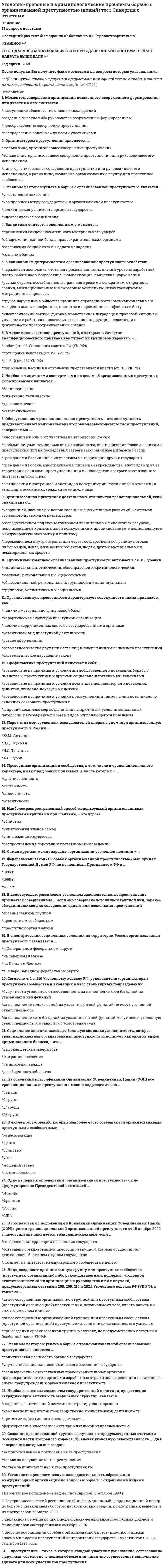    
          Описание
          Сдано на 100 баллов в 2020г. Верно 25 из 25 вопросов. Скриншот с отметкой прилагается к работе. Ответы выделены цветом в Worde.После покупки Вы получите файл с ответами на вопросы которые указаны ниже: 
          Оглавление
          К категории транснациональных относятся преступления, ...отдельные стадии и эпизоды которых совершены на территории различных государствпоследствия которых проявляются за пределами стран, где они были совершеныпредставляющие опасность для внутренних интересов более чем одной страныотдельные стадии и эпизоды которых совершены на территории различных государств, последствия которых проявляются за пределами стран, где они были совершены, а также преступления, представляющие опасность для внутренних интересов более чем одной страныДля борьбы с криминальными группировками в Eвpопe была создана особая группа, которая называлась ...«Щит и меч»«Интерпол»«Антимафия»«Антикоррупция»К доминирующим личностным чертам лидеров преступных группировок можно отнести ...эмоциональную холодность, смелость, решительностьумение управлять людьмиотносительно высокий уровень интеллектаэмоциональную холодность, смелость, решительность, умение управлять людьми и относительно высокий уровень интеллектаВ содержание руководства преступным сообществом (преступной организацией) входит ...осуществление организационных и управленческих функций в отношении преступного сообщества и егоструктурных подразделений при совершении конкретных преступленийосуществление организационных и управленческих функций в отношении преступного сообщества и егоструктурных подразделений при обеспечении Е целом функционирования преступного сообщества (преступной организации)подготовка к совершению конкретных тяжких и особо тяжких преступленийорганизационно-распорядительные действия, направленные на достижение целей, поставленных перед преступным сообществом и входящими в его структуру подразделениями при их созданиипубличное оправдание и восхваление организованной преступности и преступного образа жизни в целомпропаганда криминальной субкультуры, воровских традиций и т.п.Эксперты ООН понимают организованную преступность (в более узком понимании) как ...вид деятельности направленной против мира и человечествавид деятельности, направленной против экономической безопасности странысерию сложных ВИДОВ преступней деятельности, осуществляемой в широких масштабах организациями и другими группами, имеющими внутреннюю структуру, которую толкает на это, главным образом, получение финансовой прибыли или приобретение властиРоссия была принята в Интерпол .в 1987 гв 1990 г.в 1992 г.в 1994 гОрганизованные преступные формирования (ОПО) принято классифицировать ...по уровню организациипо степени общественной опасностипо территориальному масштабу преступной деятельностипо направленности (содержанию и характеру) преступной деятельностипо этническому признакупо целям преступной деятельностиФункции «вора в законе» заключаются в том, что онпринимает новичков в состав «6ратвы» (в группу воров в законе, или авторитетов преступней среды) либо самостоятельно определяет основные направления и формы преступней деятельности, формы, источники и объемы пополнения денежных фондов преступного сообществавзаимодействует с организаторами и руководителями других преступных группвершит «правосудие» в сношении членов преступного сообществаСлово «коррупция» произошло от латинского corruptio.. т.е.«...»подкупобесцениваниеобогащениебеззакониеИнтерпол - международная организация уголовной полиции - был создан ...2 марта 1919 г.4 апреля 1921 г.7 сентября 1923 г.23 декабря 1934 г.Согласно ... УК РФ, преступное сообщество - это структурированная организованная групп или объединение организованных групп, действующих под единым руководством, члены которых объединены в целях совместного совершения одного или нескольких тяжких либо особо тяжких преступлений для получения прямо или косвенно финансовой или иной материальной выгодыч. 2 ст. 46ч. 4 ст. 35ч. 6 ст. 112ч. 1 ст. 33 Эксперты СЮН понимают организованную преступность (в наиболее широком понимании) как ...форму незаконной деятельности против жизни и здоровья человекаодну из форм незаконного экономического предпринимательства, осуществляемую с помощью противозаконных средств, связанных с угрозой применения физической силы или ее использованием, вымогательством, коррупцией, шантажом и другими методами, а также с использованием незаконно производимых товаров и услугформу незаконной деятельности против интересов государстваСоучастие как уголовно-правовой признак организованной преступности возможново всех деяниях, кроме преступлений с двумя формами винытолько в умышленных деянияхтолько в неосторожных деянияхкак в умышленных, так и в неосторожных деянияхСинонимом слова «гангстеризм» является слово «...»коррупцияпреступностьнаркобизнесбандитизмВ соответствии с ... УК РФ. организованная преступность - это совокупность зарегистрированных в течение определенного периода на определенной территории преступлений, совершенных организованными группами, а также преступными сообществами (преступными организациями)ч. 2-6 ст. 45ч. 3,4 ст. 35ч. 6 ст. 120ч. 2-4 ст. 421Наркобизнес и международные финансовые мошенничества - это сферы криминальной специализации ...нигерийских преступных группкитайских триадкоренной индейской мафииколумбийских картелей Организованной преступности присущи такие признаки, как...тенденция к установлению частичной или полной монополии на предоставляемые незаконные товары и услугиобъединение исключительно на профессиональной основепроникновение в законные виды деятельностиизощренная система легализации доходов, полученных незаконным путемтенденция к установлению частичной или полной монополии на предоставляемые незаконные товары и услуги, объединение исключительно на профессиональной основе, проникновение в законные виды деятельности, а также изощренная система легализации ДОХОДОВ, полученных незаконным путемРуководители (организаторы) преступного сообщества и входящих в него структурных подразделений по ч. 1 ст. 210 УК РФ за выполнение ...хотя бы одной из указанных в ней функций будут нести уголовную ответственностьтолько одной из указанных в ней функций не несут уголовной ответственностихотя бы одной из указанных в ней функций будут нести административную ответственностьНеверно, что Б зависимости от масштаба преступной деятельности выделяют такой тип организованных преступных формирований (ОПФ), как ...локальные ОПФ, т.е. действующие, как правило, в пределах территории одного района, города, преимущественно по месту жительства участниковрегиональные ОПФ, т.е. действующие в пределах территории одного субъекта Российской Федерациимежрегиональные ОПФ, т.е. действующие в пределах территории нескольких субъектов Российской Федерациимеждународные ОПФ, т.е. действующие на территории двух и нескольких стран СНГ и дальнего зарубежьяКаморра, Ндрагетта, Сакра Корона Унита - это преступные организации, входящие в состав...колумбийских картелейитальянской мафиияпонской якудзыкитайских триадВ структуре мафия-метода выделяют такие элементы., как ...гибкая сетевая организационная структураактивнее применение насилия и угрозы его примененияиспользование коррупциигибкая сетевая организационная структура, активнее применение насилия и угрозы его применения,использование коррупции«Коза Ностра» s переводе с сицилийского означает «...»Наше делоВласти предержащиеНаш домПравее делоОсновная цель Интерпола - ...обеспечивать широкое взаимодействие всех органов (учреждений) криминальной полиции в рамках существующего законодательства и в духе Всеобщей декларации прав человекасоздавать и развивать институты, которые могут содействовать успешному предупреждению уголовной преступностивоздействовать, прежде всего, на транснациональные преступления и преступность К типичным видам деятельности транснациональных преступных организаций относят ...легализацию доходов, полученных преступным путемкражу интеллектуальной собственностихищение-транспортаторговлю людьмилегализацию доходов, полученных преступным путем, кражу интеллектуальной собственности, хищениетранспорта, торговлю людьмиК антикоррупционным мерам, направленным против организованной преступности, можно отнести ...введение уголовной ответственности за использование преступных доходов в законной экономической деятельностисоздание системы эффективного противодействия легализации доходов, полученных от преступной деятельностиужесточение правил заключения государственных контрактовсовершенствование конструкции уголовно-судебной системывведение уголовной ответственности за использование преступных доходов в законной экономической деятельности, создание системы эффективного противодействия легализации доходов, полученных от преступной деятельности, ужесточение правил заключения государственных контрактов, а также совершенствование конструкции уголовно-судебной системы   
            
            
            Уголовно-правовые и криминологические проблемы борьбы с организованной преступностью.Тест СинергияУголовно-правовые и криминологические проблемы борьбы с организованной преступностью (тест с ответами Синергия)Уголовно-правовые методы защиты предпринимательской деятельности_М Синергия Ответы (Тест 100/100)Уголовно-правовые методы защиты предпринимательской деятельности.Тест Синергия 2020г на 100балловУголовно-правовые методы защиты предпринимательской деятельности (тест с ответами Синергия)Уголовный процесс тест СинергияУголовный процесс (тест с ответами Синергия)Уголовное право, тест с ответами СИНЕРГИЯУголовное право (тест с ответами Синергия) 2021Уголовно-исполнительное право. МФПУ СинергияУголовно-исполнительное право (ответы к тесту МФПУ Синергия)Уголовно-исполнительное право СинергияУголовно-исполнительное право.Тест Синергия 2021гУголовно-исполнительное право (тест с ответами Синергия)