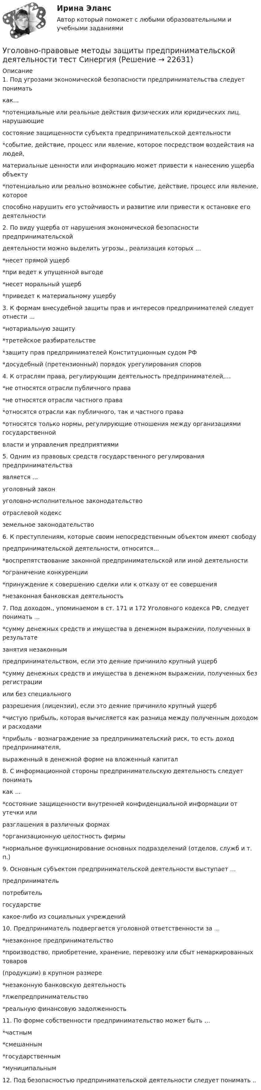      
          Описание
          1. Под угрозами экономической безопасности предпринимательства следует пониматькак...*потенциальные или реальные действия физических или юридических лиц. нарушающиесостояние защищенности субъекта предпринимательской деятельности*событие, действие, процесс или явление, которое посредством воздействия на людей,материальные ценности или информацию может привести к нанесению ущерба объекту*потенциально или реально возможнее событие, действие, процесс или явление, котороеспособно нарушить его устойчивость и развитие или привести к остановке его деятельности2. По виду ущерба от нарушения экономической безопасности предпринимательскойдеятельности можно выделить угрозы., реализация которых ...*несет прямой ущерб*при ведет к упущенной выгоде*несет моральный ущерб*приведет к материальному ущербу3. К формам внесудебной защиты прав и интересов предпринимателей следует отнести ...*нотариальную защиту*третейское разбирательстве*защиту прав предпринимателей Конституционным судом РФ*досудебный (претензионный) порядок урегулирования споров4. К отраслям права, регулирующим деятельность предпринимателей,…*не относятся отрасли публичного права*не относятся отрасли частного права*относятся отрасли как публичного, так и частного права*относятся только нормы, регулирующие отношения между организациями государственнойвласти и управления предприятиями5. Одним из правовых средств государственного регулирования предпринимательстваявляется ...уголовный законуголовно-исполнительное законодательствоотраслевой кодексземельное законодательство6. К преступлениям, которые своим непосредственным объектом имеют свободупредпринимательской деятельности, относится...*воспрепятствование законной предпринимательской или иной деятельности*ограничение конкуренции*принуждение к совершению сделки или к отказу от ее совершения*незаконная банковская деятельность7. Под доходом., упоминаемом в ст. 171 и 172 Уголовного кодекса РФ, следует понимать ...*сумму денежных средств и имущества в денежном выражении, полученных в результатезанятия незаконнымпредпринимательством, если это деяние причинило крупный ущерб*сумму денежных средств и имущества в денежном выражении, полученных без регистрацииили без специальногоразрешения (лицензии), если это деяние причинило крупный ущерб*чистую прибыль, которая вычисляется как разница между полученным доходом и расходами*прибыль - вознаграждение за предпринимательский риск, то есть доход предпринимателя,выраженный в денежной форме на вложенный капитал8. С информационной стороны предпринимательскую деятельность следует пониматькак ...*состояние защищенности внутренней конфиденциальной информации от утечки илиразглашения в различных формах*организационную целостность фирмы*нормальное функционирование основных подразделений (отделов, служб и т. п.)9. Основным субъектом предпринимательской деятельности выступает ...предпринимательпотребительгосударствекакое-либо из социальных учреждений10. Предприниматель подвергается уголовной ответственности за ...*незаконное предпринимательство*производство, приобретение, хранение, перевозку или сбыт немаркированных товаров(продукции) в крупном размере*незаконную банковскую деятельность*лжепредпринимательство*реальную финансовую задолженность11. По форме собственности предпринимательство может быть …*частным*смешанным*государственным*муниципальным12. Под безопасностью предпринимательской деятельности следует понимать ..  
            
            
            Уголовно-правовые методы защиты предпринимательской деятельности_М (тест с ответами Магистратура Синергия)Уголовно-правовые методы защиты предпринимательской деятельности тест СинергияУголовно-правовые средства защиты экономических отношений (Вариант №5, НГУЭиУ)Уголовно-процессуальная деятельность сотрудников УИСУголовно-процессуальное право 2, практическое задание №1 (Росдистант) Уголовно-процессуальное право 2, практическое задание №2 (Росдистант)Уголовно-процессуальное право 2, практическое задание №3 (Росдистант) Уголовно-исполнительное право тест Синергия МосАП (ответы🟢80/100 баллов)Уголовно-исполнительное право Тест с ответами СинергияУголовно-исполнительное право тесты Синергия 2023 (все ответы ✅90/100 баллов)Уголовно-исполнительное право | Университет Синергия | Юриспруденция | Бакалавриат | 2023Уголовно-правовая характеристика уклонения от уплаты таможенных платежей, взимаемых с организацииУголовно-правовые и криминологические проблемы борьбы с организованной преступностью СИНЕРГИЯ (97 баллов) 2023-2024Уголовно-правовые и криминологические проблемы борьбы с организованной преступностью. Синергия. Ответы на ИТОГОВЫЙ ТЕСТ. На отлично!