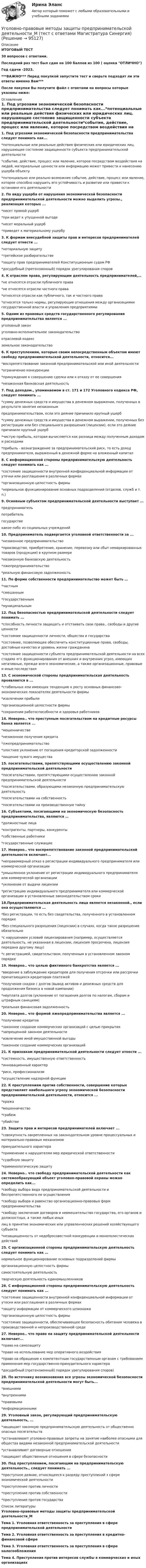     
            Описание
            ИТОГОВЫЙ ТЕСТ30 вопросов с ответами.Последний раз тест был сдан на 100 баллов из 100 ( оценка ОТЛИЧНО)Год сдачи -2023.***ВАЖНО*** Перед покупкой запустите тест и сверьте подходят ли эти ответы именно Вам***После покупки Вы получите файл с ответами на вопросы которые указаны ниже: 
            Оглавление
            1. Под угрозами экономической безопасности предпринимательства следует понимать как...*потенциальные или реальные действия физических или юридических лиц. нарушающие состояние защищенности субъекта предпринимательской деятельности*событие, действие, процесс или явление, которое посредством воздействия на людей, материальные ценности или информацию может привести к нанесению ущерба объекту*потенциально или реально возможнее событие, действие, процесс или явление, которое способно нарушить его устойчивость и развитие или привести к остановке его деятельности2. По виду ущерба от нарушения экономической безопасности предпринимательской деятельности можно выделить угрозы., реализация которых ...*несет прямой ущерб*при ведет к упущенной выгоде*несет моральный ущерб*приведет к материальному ущербу 3. К формам внесудебной защиты прав и интересов предпринимателей следует отнести ...*нотариальную защиту*третейское разбирательстве*защиту прав предпринимателей Конституционным судом РФ*досудебный (претензионный) порядок урегулирования споров4. К отраслям права, регулирующим деятельность предпринимателей,…*не относятся отрасли публичного права*не относятся отрасли частного права*относятся отрасли как публичного, так и частного права*относятся только нормы, регулирующие отношения между организациями государственной власти и управления предприятиями5. Одним из правовых средств государственного регулирования предпринимательства является ...уголовный законуголовно-исполнительное законодательствоотраслевой кодексземельное законодательство6. К преступлениям, которые своим непосредственным объектом имеют свободу предпринимательской деятельности, относится...*воспрепятствование законной предпринимательской или иной деятельности*ограничение конкуренции*принуждение к совершению сделки или к отказу от ее совершения*незаконная банковская деятельность7. Под доходом., упоминаемом в ст. 171 и 172 Уголовного кодекса РФ, следует понимать ...*сумму денежных средств и имущества в денежном выражении, полученных в результате занятия незаконным предпринимательством, если это деяние причинило крупный ущерб*сумму денежных средств и имущества в денежном выражении, полученных без регистрации или без специального разрешения (лицензии), если это деяние причинило крупный ущерб*чистую прибыль, которая вычисляется как разница между полученным доходом и расходами*прибыль - вознаграждение за предпринимательский риск, то есть доход предпринимателя, выраженный в денежной форме на вложенный капитал8. С информационной стороны предпринимательскую деятельность следует понимать как ...*состояние защищенности внутренней конфиденциальной информации от утечки или разглашения в различных формах*организационную целостность фирмы*нормальное функционирование основных подразделений (отделов, служб и т. п.)9. Основным субъектом предпринимательской деятельности выступает ...предпринимательпотребительгосударствекакое-либо из социальных учреждений10. Предприниматель подвергается уголовной ответственности за ...*незаконное предпринимательство*производство, приобретение, хранение, перевозку или сбыт немаркированных товаров (продукции) в крупном размере*незаконную банковскую деятельность*лжепредпринимательство*реальную финансовую задолженность 11. По форме собственности предпринимательство может быть … *частным*смешанным*государственным*муниципальным 12. Под безопасностью предпринимательской деятельности следует понимать ... *способность личности защищать и отстаивать свои права., свободы и другие ценности*состояние защищенности личности, общества и государства*состояние, позволяющее обеспечить конституционные права, свободы, достойные качество и уровень жизни гражданина*состояние защищенности субъекта предпринимательской деятельности на всех стадиях его функционирования от внешних и внутренних угроз, имеющих негативные, прежде всего экономические, а также организационные, правовые и иные последствия13. С экономической стороны предпринимательская деятельность проявляется в ...*стабильных или имеющих тенденцию к росту основных финансово-экономических показателях деятельности фирмы*извлечении прибыли*организационной целостности фирмы*сохранении работоспособности и здоровья работников 14. Неверно.. что преступным посягательством на кредитные ресурсы банка является ...*мошенничестве*незаконное получение кредита*лжепредпринимательство*злостнее уклонение от погашения кредиторской задолженности*хищение чужого имущества 15. посягательствами, препятствующими осуществлению законной предпринимательской деятельности*посягательствами, препятствующими осуществлению законной предпринимательской деятельности*посягательствами, образующими незаконную предпринимательскую деятельность*посягательствами на собственность*посягательствами на производственную тайну16. Субъектами, посягающими на экономическую безопасность предпринимательства, являются …*должностные лица*контрагенты, партнеры, конкуренты*собственные работники*государственные служащие17. Неверно.. что воспрепятствование законной предпринимательской деятельности включает... *неправомерный отказ в регистрации индивидуального предпринимателя или коммерческой организации*умышленное уклонение от регистрации индивидуального предпринимателя или коммерческой организации*уклонение от выдачи лицензии*регистрацию индивидуального предпринимателя или коммерческой организации в установленные законодательством сроки18.Предпринимательская деятельность лица является незаконной., если она осуществляются ... *без регистрации, то есть без свидетельства, полученного в установленном порядке*без специального разрешения (лицензии) в случаях, когда такое разрешение обязательно*с нарушением условий лицензирования (например, осуществляется деятельность, не указанная в лицензии, лицензия просрочена, лицензия передана другому лицу)*с регистрацией, свидетельством, полученным в установленном законом порядке 19. Неверно.. что целью фиктивного банкротства является ...*введение в заблуждение кредиторов для получения отсрочки или рассрочки причитающихся кредиторам платежей*получение скидки с долгов (вывод активов и денежных средств для продолжения бизнеса в новой компании)*неуплата долгов (уклонение от погашения долгов по налогам, сборам и штрафным санкциям)*реальная финансовая задолженность20. Неверно.. что формой лжепредпринимательства является ...*получение кредитов*законнее создание коммерческих организаций с целью прикрытия *запрещенной законом деятельности*извлечение иной имущественной выгоды*законнее создание коммерческих организаций21. К признакам предпринимательской деятельности следует отнести ...*системность. имущественную ответственность*инновационный характер*риск, профессионализм*осуществление надзорной функции 22. К преступлениям против собственности, совершение которых представляет наибольшего угрозу экономической безопасности предпринимательской деятельности, относится ...*кража*мошенничество*грабеж*убийстве23. Защита прав и интересов предпринимателей включает ...*совокупность закрепленных на законодательном уровне процессуальных и материально-правовых механизмов принудительного характера*применение к нарушителям мер юридической ответственности*судебную защиту*криминологическую защиту24. Неверно.. что свободу предпринимательской деятельности как системообразующий объект уголовно-правовой охраны можно определить как...*свободу выбора вида предпринимательской деятельности и беспрепятственного ее осуществления*свободу выбора и равенство организационно-правовых форм предпринимательства*свободу заключения договоров и невмешательство государства, его органов и должностных, а также любых иных лиц в принятие экономических или управленческих решений хозяйствующего субъекта*незащищенность от недобросовестной конкуренции и монополистических действий 25. С организационной стороны предпринимательскую деятельность следует понимать как … нормальное функционирование основных подразделений фирмыорганизационную целостность фирмысамостоятельную деятельностьтворческую деятельность единомышленников 26. С информационной стороны предпринимательскую деятельность следует понимать как ... *состояние защищенности внутренней конфиденциальной информации от утески или разглашения в различных формах*защиту информации от коммерческого шпионажа*организационную целостность фирмы*состояние защищенности, обеспечивающее безопасность обитания человека в производственной и непроизводственной среде 27. Неверно.. что право на защиту предпринимательской деятельности включает...*право на самозащиту*право на использование мер оперативного воздействия*право на обращение к компетентным государственным органам с требованием применения мер государственно-принудительного характера*досудебный (претензионный) порядок урегулирования споров)28. По источнику возникновения все угрозы экономической безопасности предпринимательской деятельности могут быть...*внешними*внутренними*правовыми*информационными29. Уголовный закон, регулирующий предпринимательскую деятельность, ...*защищает законную предпринимательскую деятельность от общественно опасных посягательств*устанавливает уголовно-правовые запреты на занятие наиболее опасными для общества видами незаконной предпринимательской деятельности*устанавливает договорные отношения*защищает общественные отношения в сфере безопасности30. Под преступлением, посягающим на предпринимательскую деятельность., следует понимать ...*преступное деяние, относящееся к разряду преступлений з сфере экономической деятельности*преступление против личности*преступление против собственности*преступление против государства 
            Список литературы
            Уголовно-правовые методы защиты предпринимательской деятельности_МТема 1. Уголовная ответственность за преступления в сфере предпринимательской деятельностиТема 2. Уголовная ответственность за преступления в кредитно-финансовой сфереТема 3. Уголовная ответственность за преступления в сфере налогообложенияТема 4. Преступления против интересов службы в коммерческих и иных организациях 
            
            
            ⭐ Уголовно-правовые методы защиты предпринимательской деятельности_М (все ответы на тест Синергия / МТИ / МосАП, июнь 2022)Уголовно-правовые методы защиты предпринимательской деятельности_М (тест с ответами Магистратура Синергия)Уголовно-правовые методы защиты предпринимательской деятельности тест СинергияУголовно-правовые средства защиты экономических отношений (Вариант №5, НГУЭиУ)Уголовно-процессуальная деятельность сотрудников УИСУголовно-процессуальное право 2, практическое задание №1 (Росдистант) Уголовно-процессуальное право 2, практическое задание №2 (Росдистант)   Уголовно-исполнительное право (тест Синергия )Уголовно-исполнительное право тест Синергия МосАП (ответы🟢80/100 баллов)Уголовно-исполнительное право Тест с ответами СинергияУголовно-исполнительное право тесты Синергия 2023 (все ответы ✅90/100 баллов)Уголовно-исполнительное право | Университет Синергия | Юриспруденция | Бакалавриат | 2023Уголовно-правовая характеристика уклонения от уплаты таможенных платежей, взимаемых с организацииУголовно-правовые и криминологические проблемы борьбы с организованной преступностью СИНЕРГИЯ (97 баллов) 2023-2024