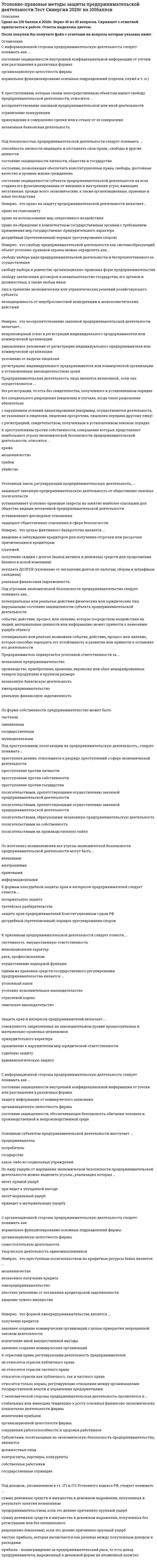    
          Описание
          30 вопросов с ответамиСдано на 100 балла из 100 ОтличноГод сдачи -2020.После покупки Вы получите файл с ответами на вопросы которые указаны ниже:***(Если нужна помощь с другими предметами или сдачей тестов онлайн, пишите в личные сообщения) 
          Оглавление
          1. Под угрозами экономической безопасности предпринимательства следует понимать как...*потенциальные или реальные действия физических или юридических лиц. нарушающие состояние защищенности субъекта предпринимательской деятельности*событие, действие, процесс или явление, которое посредством воздействия на людей, материальные ценности или информацию может привести к нанесению ущерба объекту*потенциально или реально возможнее событие, действие, процесс или явление, которое способно нарушить его устойчивость и развитие или привести к остановке его деятельности2. По виду ущерба от нарушения экономической безопасности предпринимательской деятельности можно выделить угрозы., реализация которых ...*несет прямой ущерб*при ведет к упущенной выгоде*несет моральный ущерб*приведет к материальному ущербу3. К формам внесудебной защиты прав и интересов предпринимателей следует отнести ...*нотариальную защиту*третейское разбирательстве*защиту прав предпринимателей Конституционным судом РФ*досудебный (претензионный) порядок урегулирования споров4. К отраслям права, регулирующим деятельность предпринимателей,…*не относятся отрасли публичного права*не относятся отрасли частного права*относятся отрасли как публичного, так и частного права*относятся только нормы, регулирующие отношения между организациями государственной власти и управления предприятиями5. Одним из правовых средств государственного регулирования предпринимательства является ...уголовный законуголовно-исполнительное законодательствоотраслевой кодексземельное законодательство6. К преступлениям, которые своим непосредственным объектом имеют свободу предпринимательской деятельности, относится...*воспрепятствование законной предпринимательской или иной деятельности*ограничение конкуренции*принуждение к совершению сделки или к отказу от ее совершения*незаконная банковская деятельность7. Под доходом., упоминаемом в ст. 171 и 172 Уголовного кодекса РФ, следует понимать ...*сумму денежных средств и имущества в денежном выражении, полученных в результате занятия незаконным предпринимательством, если это деяние причинило крупный ущерб*сумму денежных средств и имущества в денежном выражении, полученных без регистрации или без специального разрешения (лицензии), если это деяние причинило крупный ущерб*чистую прибыль, которая вычисляется как разница между полученным доходом и расходами*прибыль - вознаграждение за предпринимательский риск, то есть доход предпринимателя, выраженный в денежной форме на вложенный капитал8. С информационной стороны предпринимательскую деятельность следует понимать как ...*состояние защищенности внутренней конфиденциальной информации от утечки или разглашения в различных формах*организационную целостность фирмы*нормальное функционирование основных подразделений (отделов, служб и т. п.)9. Основным субъектом предпринимательской деятельности выступает ...предпринимательпотребительгосударствекакое-либо из социальных учреждений10. Предприниматель подвергается уголовной ответственности за ...*незаконное предпринимательство*производство, приобретение, хранение, перевозку или сбыт немаркированных товаров (продукции) в крупном размере*незаконную банковскую деятельность*лжепредпринимательство*реальную финансовую задолженность11. По форме собственности предпринимательство может быть … *частным*смешанным*государственным*муниципальным12. Под безопасностью предпринимательской деятельности следует понимать ... *способность личности защищать и отстаивать свои права., свободы и другие ценности*состояние защищенности личности, общества и государства*состояние, позволяющее обеспечить конституционные права, свободы, достойные качество и уровень жизни гражданина*состояние защищенности субъекта предпринимательской деятельности на всех стадиях его функционирования от внешних и внутренних угроз, имеющих негативные, прежде всего экономические, а также организационные, правовые и иные последствия13. С экономической стороны предпринимательская деятельность проявляется в ...*стабильных или имеющих тенденцию к росту основных финансово-экономических показателях деятельности фирмы*извлечении прибыли*организационной целостности фирмы*сохранении работоспособности и здоровья работников14. Неверно.. что преступным посягательством на кредитные ресурсы банка является ...*мошенничестве*незаконное получение кредита*лжепредпринимательство*злостнее уклонение от погашения кредиторской задолженности*хищение чужого имущества15. посягательствами, препятствующими осуществлению законной предпринимательской деятельности*посягательствами, препятствующими осуществлению законной предпринимательской деятельности*посягательствами, образующими незаконную предпринимательскую деятельность*посягательствами на собственность*посягательствами на производственную тайну16. Субъектами, посягающими на экономическую безопасность предпринимательства, являются …*должностные лица*контрагенты, партнеры, конкуренты*собственные работники*государственные служащие17. Неверно.. что воспрепятствование законной предпринимательской деятельности включает... *неправомерный отказ в регистрации индивидуального предпринимателя или коммерческой организации*умышленное уклонение от регистрации индивидуального предпринимателя или коммерческой организации*уклонение от выдачи лицензии*регистрацию индивидуального предпринимателя или коммерческой организации в установленные законодательством сроки18.Предпринимательская деятельность лица является незаконной., если она осуществляются ...<u style=color: windowtext;> </u>*без регистрации, то есть без свидетельства, полученного в установленном порядке*без специального разрешения (лицензии) в случаях, когда такое разрешение обязательно*с нарушением условий лицензирования (например, осуществляется деятельность, не указанная в лицензии, лицензия просрочена, лицензия передана другому лицу)*с регистрацией, свидетельством, полученным в установленном законом порядке19. Неверно.. что целью фиктивного банкротства является ...*введение в заблуждение кредиторов для получения отсрочки или рассрочки причитающихся кредиторам платежей*получение скидки с долгов (вывод активов и денежных средств для продолжения бизнеса в новой компании)*неуплата долгов (уклонение от погашения долгов по налогам, сборам и штрафным санкциям)*реальная финансовая задолженность20. Неверно.. что формой лжепредпринимательства является ...*получение кредитов*законнее создание коммерческих организаций с целью прикрытия *запрещенной законом деятельности*извлечение иной имущественной выгоды*законнее создание коммерческих организаций21. К признакам предпринимательской деятельности следует отнести ...*системность. имущественную ответственность*инновационный характер*риск, профессионализм*осуществление надзорной функции22. К преступлениям против собственности, совершение которых представляет наибольшего угрозу экономической безопасности предпринимательской деятельности, относится ...*кража*мошенничество*грабеж*убийстве23. Защита прав и интересов предпринимателей включает ...*совокупность закрепленных на законодательном уровне процессуальных и материально-правовых механизмов принудительного характера*применение к нарушителям мер юридической ответственности*судебную защиту*криминологическую защиту24. Неверно.. что свободу предпринимательской деятельности как системообразующий объект уголовно-правовой охраны можно определить как...*свободу выбора вида предпринимательской деятельности и беспрепятственного ее осуществления*свободу выбора и равенство организационно-правовых форм предпринимательства*свободу заключения договоров и невмешательство государства, его органов и должностных, а также любых иных лиц в принятие экономических или управленческих решений хозяйствующего субъекта*незащищенность от недобросовестной конкуренции и монополистических действий25. С организационной стороны предпринимательскую деятельность следует понимать как … нормальное функционирование основных подразделений фирмыорганизационную целостность фирмысамостоятельную деятельностьтворческую деятельность единомышленников26. С информационной стороны предпринимательскую деятельность следует понимать как ...<u style=color: windowtext;> </u>*состояние защищенности внутренней конфиденциальной информации от утески или разглашения в различных формах*защиту информации от коммерческого шпионажа*организационную целостность фирмы*состояние защищенности, обеспечивающее безопасность обитания человека в производственной и непроизводственной среде27. Неверно.. что право на защиту предпринимательской деятельности включает...*право на самозащиту*право на использование мер оперативного воздействия*право на обращение к компетентным государственным органам с требованием применения мер государственно-принудительного характера*досудебный (претензионный) порядок урегулирования споров)28. По источнику возникновения все угрозы экономической безопасности предпринимательской деятельности могут быть...*внешними*внутренними*правовыми*информационными29. Уголовный закон, регулирующий предпринимательскую деятельность, ...*защищает законную предпринимательскую деятельность от общественно опасных посягательств*устанавливает уголовно-правовые запреты на занятие наиболее опасными для общества видами незаконной предпринимательской деятельности*устанавливает договорные отношения*защищает общественные отношения в сфере безопасности30. Под преступлением, посягающим на предпринимательскую деятельность., следует понимать ...*преступное деяние, относящееся к разряду преступлений з сфере экономической деятельности*преступление против личности*преступление против собственности*преступление против государства 
            
            
            Уголовно-правовые методы защиты предпринимательской деятельности (тест с ответами Синергия)Уголовный процесс тест СинергияУголовный процесс (тест с ответами Синергия)Уголовный процесс (уголовно-процессуальное право) Синергия ответы на тестУдаленность точки от профильной плоскости проекций задает координата...Удобством периодического ознакомления с результатами отличатся … контрольУкажите, верно ли данное утверждение? Общность понятий теплота и работа проявляется в том, что совершение работы и теплообмен – это два способа обмена энергией между макроскопическими системами.Уголовно-исполнительное право СинергияУголовно-исполнительное право.Тест Синергия 2021гУголовно-исполнительное право (тест с ответами Синергия)Уголовно-правовые и криминологические проблемы борьбы с организованной преступностью (новый) тест Синергия с ответамиУголовно-правовые и криминологические проблемы борьбы с организованной преступностью.Тест СинергияУголовно-правовые и криминологические проблемы борьбы с организованной преступностью (тест с ответами Синергия)Уголовно-правовые методы защиты предпринимательской деятельности_М Синергия Ответы (Тест 100/100)