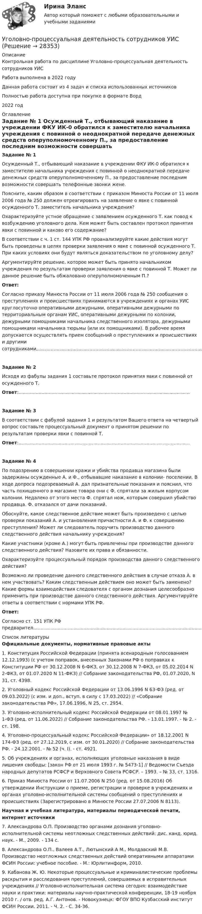      
          Описание
          Контрольная работа по дисциплине Уголовно-процессуальная деятельность сотрудников УИСРабота выполнена в 2022 годуДанная работа состоит из 4 задач и списка использованных источниковПолностью работа доступна при покупке в формате Ворд2022 год 
          Оглавление
          Задание № 1	Осужденный Т., отбывающий наказание в учреждении ФКУ ИК-0 обратился к заместителю начальника учреждения с повинной о неоднократной передаче денежных средств оперуполномоченному П., за предоставление последним возможности совершать телефонные звонки жене.	Поясните, каким образом в соответствии с приказом Минюста России от 11 июля 2006 года № 250 должен отреагировать на заявление о явке с повинной осужденного Т. заместитель начальника учреждения?	Охарактеризуйте устное обращение с заявлением осужденного Т. как повод к возбуждению уголовного дела. Кем может быть составлен протокол принятия явки с повинной и каково его содержание?	В соответствии с ч. 1 ст. 144 УПК РФ проанализируйте какие действия могут быть проведены в целях проверки заявления о явке с повинной осужденного Т. При каких условиях они будут являться доказательством по уголовному делу?	Аргументируйте решение, которое может быть принято начальником учреждения по результатам проверки заявления о явке с повинной Т. Может ли данное решение быть обжаловано оперуполномоченным П.?	Ответ:Согласно приказу Минюста России от 11 июля 2006 года № 250 сообщения о преступлениях и происшествиях принимаются в учреждениях и органах УИС круглосуточно оперативными дежурными, оперативными дежурными по территориальным органам УИС, оперативными дежурными по колонии, дежурными помощниками начальника следственного изолятора, дежурными помощниками начальника тюрьмы (или их помощниками). В рабочее время допускается осуществлять прием сообщений о преступлениях и происшествиях и другими сотрудниками,.....................................................................................................................................................................................................................................................................................Задание № 2	Исходя из фабулы задания 1 составьте протокол принятия явки с повинной от осужденного Т.Ответ:.......................................................................................................................Задание № 3	В соответствии с фабулой задания 1 и результатом Вашего ответа на четвертый вопрос составьте процессуальный документ о принятом решении по результатам проверки явки с повинной Т.Ответ:.......................................................................................................................Задание № 4	По подозрению в совершении кражи и убийства продавца магазина были задержаны осужденные А. и Ф., отбывавшие наказание в колонии- поселении. В ходе допроса подозреваемый А. дал признательные показания и пояснил, что часть похищенного в магазине товара они с Ф. спрятали за жилым корпусом колонии. Недалеко от этого места Ф. спрятал нож, которым совершил убийство продавца. Ф. отказался от дачи показаний.	Обоснуйте, какое следственное действие может быть произведено с целью проверки показаний А. и установления причастности А. и Ф. к совершению преступления? Может ли следователь поручить производство данного следственного действия начальнику учреждения?	Какие участники (кроме А.) могут быть привлечены при производстве данного следственного действия? Назовите их права и обязанности.	Охарактеризуйте процессуальный порядок производства данного следственного действия?	Возможно ли проведение данного следственного действия в случае отказа А. в нем участвовать? Каким следственным действием оно может быть заменено? Какие формы взаимодействия следователя с органом дознания целесообразно применить при производстве данного следственного действия. Аргументируйте ответы в соответствии с нормами УПК РФ.Ответ:Согласно ст. 151 УПК РФ предварител......................................................................................................................................... 
          Список литературы
          Официальные документы, нормативные правовые акты	1.      Конституция Российской Федерации (принята всенародным голосованием 12.12.1993) (с учетом поправок, внесенных Законами РФ о поправках к Конституции РФ от 30.12.2008 N 6-ФКЗ, от 30.12.2008 N 7-ФКЗ, от 05.02.2014 N 2-ФКЗ, от 01.07.2020 N 11-ФКЗ) // Собрание законодательства РФ, 01.07.2020, N 31, ст. 4398.	2. Уголовный кодекс Российской Федерации от 13.06.1996 N 63-ФЗ (ред. от 09.03.2022) (с изм. и доп., вступ. в силу с 17.03.2022) // «Собрание законодательства РФ», 17.06.1996, N 25, ст. 2954. 	3. Уголовно-исполнительный кодекс Российской Федерации от 08.01.1997 № 1-ФЗ (ред. от 11.06.2022) // Собрание законодательства РФ. - 13.01.1997. - № 2. - ст. 198.	4. Уголовно-процессуальный кодекс Российской Федерации» от 18.12.2001 N 174-ФЗ (ред. от 27.12.2019, с изм. от 30.01.2020) // Собрание законодательства РФ. - 24.12.2001. - № 52 (ч. I). - ст. 4921.	5. Об учреждениях и органах, исполняющих уголовные наказания в виде лишения свободы: [закон РФ от 21 июля 1993 г. № 5473-1] // Ведомости Съезда народных депутатов РСФСР и Верховного Совета РСФСР. – 1993. – № 33, ст. 1316.	6. Приказ Минюста России от 11.07.2006 N 250 (ред. от 15.08.2016) Об утверждении Инструкции о приеме, регистрации и проверке в учреждениях и органах уголовно-исполнительной системы сообщений о преступлениях и происшествиях (Зарегистрировано в Минюсте России 27.07.2006 N 8113).Научная и учебная литература, материалы периодической печати, интернет источники	7.             Александрова О.П. Производство органами дознания уголовно-исполнительной системы неотложных следственных действий: дис. канд. юрид. наук. - М., 2009. - 134 с.	8.             Александрова О.П., Валеев А.Т., Лютынский А М., Молдавский М.В. Производство неотложных следственных действий оперативными аппаратами ФСИН России: учебное пособие. - М.: Юрлитинформ, 2010.	9.             Кабанова Ж. Ю. Некоторые процессуальные и криминалистические проблемы раскрытия и расследования преступлений, совершаемых в исправительных учреждениях // Уголовно-исполнительная система сегодня: взаимодействие науки и практики: материалы научно-практической конференции, 18-19 ноября 2010 г. / отв. ред. А.Г. Антонов. - Новокузнецк: ФГОУ ВПО Кузбасский институт ФСИН России. 2011. - Ч. 2. - С. 34-36.
            
            
            Уголовно-правовые средства защиты экономических отношений (Вариант №5, НГУЭиУ)Уголовно-процессуальная деятельность сотрудников УИСУголовно-процессуальное право 2, практическое задание №1 (Росдистант) Уголовно-процессуальное право 2, практическое задание №2 (Росдистант)Уголовно-процессуальное право 2, практическое задание №3 (Росдистант) Уголовно-процессуальное право 2, практическое задание №4 (Росдистант) Уголовно-процессуальное право 3, практические задания 1.2.3.4 (Росдистант) Уголовно-исполнительное право тесты Синергия 2023 (все ответы ✅90/100 баллов)Уголовно-исполнительное право | Университет Синергия | Юриспруденция | Бакалавриат | 2023Уголовно-правовая характеристика уклонения от уплаты таможенных платежей, взимаемых с организацииУголовно-правовые и криминологические проблемы борьбы с организованной преступностью СИНЕРГИЯ (97 баллов) 2023-2024Уголовно-правовые и криминологические проблемы борьбы с организованной преступностью. Синергия. Ответы на ИТОГОВЫЙ ТЕСТ. На отлично!⭐ Уголовно-правовые методы защиты предпринимательской деятельности_М (все ответы на тест Синергия / МТИ / МосАП, июнь 2022)Уголовно-правовые методы защиты предпринимательской деятельности_М (тест с ответами Магистратура Синергия)