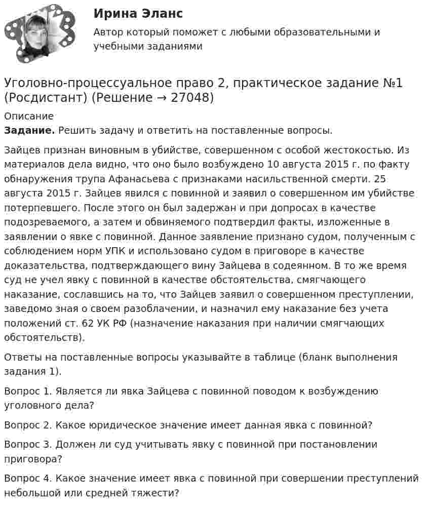      
          Описание
          Задание. Решить задачу и ответить на поставленные вопросы.Зайцев признан виновным в убийстве, совершенном с особой жестокостью. Из материалов дела видно, что оно было возбуждено 10 августа 2015 г. по факту обнаружения трупа Афанасьева с признаками насильственной смерти. 25 августа 2015 г. Зайцев явился с повинной и заявил о совершенном им убийстве потерпевшего. После этого он был задержан и при допросах в качестве подозреваемого, а затем и обвиняемого подтвердил факты, изложенные в заявлении о явке с повинной. Данное заявление признано судом, полученным с соблюдением норм УПК и использовано судом в приговоре в качестве доказательства, подтверждающего вину Зайцева в содеянном. В то же время суд не учел явку с повинной в качестве обстоятельства, смягчающего наказание, сославшись на то, что Зайцев заявил о совершенном преступлении, заведомо зная о своем разоблачении, и назначил ему наказание без учета положений ст. 62 УК РФ (назначение наказания при наличии смягчающих обстоятельств).Ответы на поставленные вопросы указывайте в таблице (бланк выполнения задания 1).  Вопрос 1. Является ли явка Зайцева с повинной поводом к возбуждению уголовного дела?  Вопрос 2. Какое юридическое значение имеет данная явка с повинной?  Вопрос 3. Должен ли суд учитывать явку с повинной при постановлении приговора?  Вопрос 4. Какое значение имеет явка с повинной при совершении преступлений небольшой или средней тяжести?   
            
            
            Уголовно-процессуальная деятельность сотрудников УИСУголовно-процессуальное право 2, практическое задание №1 (Росдистант) Уголовно-процессуальное право 2, практическое задание №2 (Росдистант)Уголовно-процессуальное право 2, практическое задание №3 (Росдистант) Уголовно-процессуальное право 2, практическое задание №4 (Росдистант) Уголовно-процессуальное право 3, практические задания 1.2.3.4 (Росдистант) Уголовно-процессуальное право 3, практическое задание 1 (Росдистант)Уголовно-исполнительное право | Университет Синергия | Юриспруденция | Бакалавриат | 2023Уголовно-правовая характеристика уклонения от уплаты таможенных платежей, взимаемых с организацииУголовно-правовые и криминологические проблемы борьбы с организованной преступностью СИНЕРГИЯ (97 баллов) 2023-2024Уголовно-правовые и криминологические проблемы борьбы с организованной преступностью. Синергия. Ответы на ИТОГОВЫЙ ТЕСТ. На отлично!⭐ Уголовно-правовые методы защиты предпринимательской деятельности_М (все ответы на тест Синергия / МТИ / МосАП, июнь 2022)Уголовно-правовые методы защиты предпринимательской деятельности_М (тест с ответами Магистратура Синергия)Уголовно-правовые методы защиты предпринимательской деятельности тест Синергия