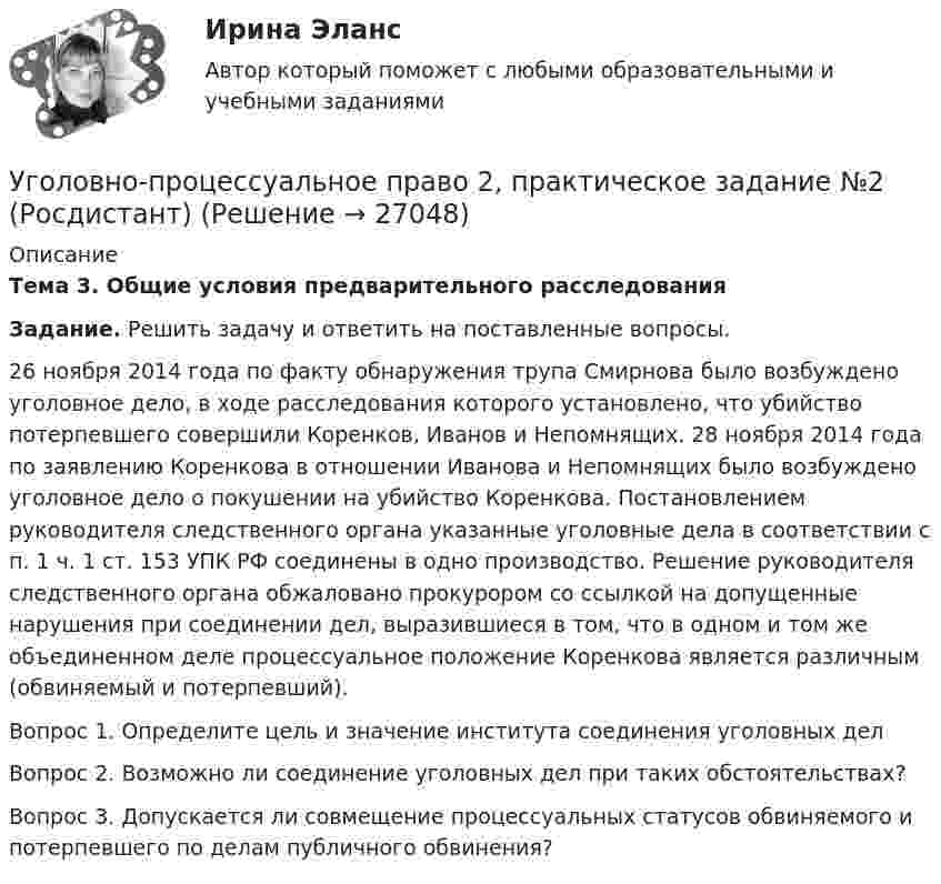      
          Описание
           Тема 3. Общие условия предварительного расследования Задание. Решить задачу и ответить на поставленные вопросы. 26 ноября 2014 года по факту обнаружения трупа Смирнова было возбуждено уголовное дело, в ходе расследования которого установлено, что убийство потерпевшего совершили Коренков, Иванов и Непомнящих. 28 ноября 2014 года по заявлению Коренкова в отношении Иванова и Непомнящих было возбуждено уголовное дело о покушении на убийство Коренкова. Постановлением руководителя следственного органа указанные уголовные дела в соответствии с п. 1 ч. 1 ст. 153 УПК РФ соединены в одно производство. Решение руководителя следственного органа обжаловано прокурором со ссылкой на допущенные нарушения при соединении дел, выразившиеся в том, что в одном и том же объединенном деле процессуальное положение Коренкова является различным (обвиняемый и потерпевший).  Вопрос 1. Определите цель и значение института соединения уголовных дел  Вопрос 2. Возможно ли соединение уголовных дел при таких обстоятельствах?  Вопрос 3. Допускается ли совмещение процессуальных статусов обвиняемого и потерпевшего по делам публичного обвинения?   
            
            
            Уголовно-процессуальное право 2, практическое задание №1 (Росдистант) Уголовно-процессуальное право 2, практическое задание №2 (Росдистант)Уголовно-процессуальное право 2, практическое задание №3 (Росдистант) Уголовно-процессуальное право 2, практическое задание №4 (Росдистант) Уголовно-процессуальное право 3, практические задания 1.2.3.4 (Росдистант) Уголовно-процессуальное право 3, практическое задание 1 (Росдистант)Уголовно-процессуальное право 3, практическое задание 2 (Росдистант)Уголовно-правовая характеристика уклонения от уплаты таможенных платежей, взимаемых с организацииУголовно-правовые и криминологические проблемы борьбы с организованной преступностью СИНЕРГИЯ (97 баллов) 2023-2024Уголовно-правовые и криминологические проблемы борьбы с организованной преступностью. Синергия. Ответы на ИТОГОВЫЙ ТЕСТ. На отлично!⭐ Уголовно-правовые методы защиты предпринимательской деятельности_М (все ответы на тест Синергия / МТИ / МосАП, июнь 2022)Уголовно-правовые методы защиты предпринимательской деятельности_М (тест с ответами Магистратура Синергия)Уголовно-правовые методы защиты предпринимательской деятельности тест СинергияУголовно-правовые средства защиты экономических отношений (Вариант №5, НГУЭиУ)