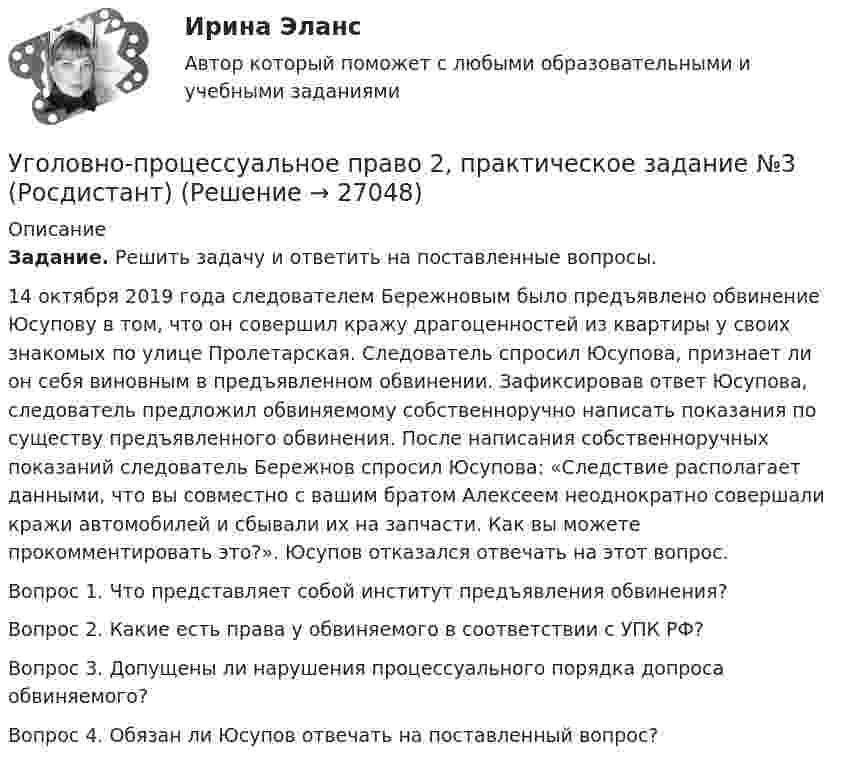      
          Описание
           Задание. Решить задачу и ответить на поставленные вопросы.	14 октября 2019 года следователем Бережновым было предъявлено обвинение Юсупову в том, что он совершил кражу драгоценностей из квартиры у своих знакомых по улице Пролетарская. Следователь спросил Юсупова, признает ли он себя виновным в предъявленном обвинении. Зафиксировав ответ Юсупова, следователь предложил обвиняемому собственноручно написать показания по существу предъявленного обвинения. После написания собственноручных показаний следователь Бережнов спросил Юсупова: «Следствие располагает данными, что вы совместно с вашим братом Алексеем неоднократно совершали кражи автомобилей и сбывали их на запчасти. Как вы можете прокомментировать это?». Юсупов отказался отвечать на этот вопрос.   Вопрос 1. Что представляет собой институт предъявления обвинения?  Вопрос 2. Какие есть права у обвиняемого в соответствии с УПК РФ?  Вопрос 3. Допущены ли нарушения процессуального порядка допроса обвиняемого?  Вопрос 4. Обязан ли Юсупов отвечать на поставленный вопрос?   
            
            
            Уголовно-процессуальное право 2, практическое задание №2 (Росдистант)Уголовно-процессуальное право 2, практическое задание №3 (Росдистант) Уголовно-процессуальное право 2, практическое задание №4 (Росдистант) Уголовно-процессуальное право 3, практические задания 1.2.3.4 (Росдистант) Уголовно-процессуальное право 3, практическое задание 1 (Росдистант)Уголовно-процессуальное право 3, практическое задание 2 (Росдистант)Уголовно-процессуальное право 3, практическое задание 3 (Росдистант) Уголовно-правовые и криминологические проблемы борьбы с организованной преступностью СИНЕРГИЯ (97 баллов) 2023-2024Уголовно-правовые и криминологические проблемы борьбы с организованной преступностью. Синергия. Ответы на ИТОГОВЫЙ ТЕСТ. На отлично!⭐ Уголовно-правовые методы защиты предпринимательской деятельности_М (все ответы на тест Синергия / МТИ / МосАП, июнь 2022)Уголовно-правовые методы защиты предпринимательской деятельности_М (тест с ответами Магистратура Синергия)Уголовно-правовые методы защиты предпринимательской деятельности тест СинергияУголовно-правовые средства защиты экономических отношений (Вариант №5, НГУЭиУ)Уголовно-процессуальная деятельность сотрудников УИС