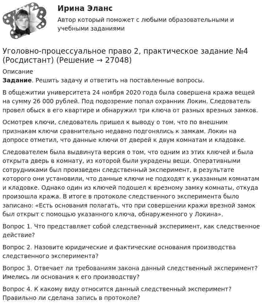      
          Описание
           Задание. Решить задачу и ответить на поставленные вопросы.	В общежитии университета 24 ноября 2020 года была совершена кража вещей на сумму 26 000 рублей. Под подозрение попал охранник Локин. Следователь провел обыск в его квартире и обнаружил три ключа от разных врезных замков. 	Осмотрев ключи, следователь пришел к выводу о том, что по внешним признакам ключи сравнительно недавно подгонялись к замкам. Локин на допросе отметил, что данные ключи от дверей к двум комнатам и кладовке. Следователем была выдвинута версия о том, что одним из этих ключей и была открыта дверь в комнату, из которой были украдены вещи. Оперативными сотрудниками был произведен следственный эксперимент, в результате которого они установили, что данные ключи не подходят к указанным комнатам и кладовке. Однако один из ключей подошел к врезному замку комнаты, откуда произошла кража. В итоге в протоколе следственного эксперимента было записано: «Есть основания полагать, что при совершении кражи врезной замок был открыт с помощью указанного ключа, обнаруженного у Локина». Вопрос 1. Что представляет собой следственный эксперимент, как следственное действие? Вопрос 2. Назовите юридические и фактические основания производства следственного эксперимента? Вопрос 3. Отвечает ли требованиям закона данный следственный эксперимент? Имелись ли основания к его производству? Вопрос 4. К какому виду относится данный следственный эксперимент? Правильно ли сделана запись в протоколе?   
            
            
            Уголовно-процессуальное право 2, практическое задание №3 (Росдистант) Уголовно-процессуальное право 2, практическое задание №4 (Росдистант) Уголовно-процессуальное право 3, практические задания 1.2.3.4 (Росдистант) Уголовно-процессуальное право 3, практическое задание 1 (Росдистант)Уголовно-процессуальное право 3, практическое задание 2 (Росдистант)Уголовно-процессуальное право 3, практическое задание 3 (Росдистант) Уголовно-процессуальное право 3, практическое задание 4 (Росдистант)Уголовно-правовые и криминологические проблемы борьбы с организованной преступностью. Синергия. Ответы на ИТОГОВЫЙ ТЕСТ. На отлично!⭐ Уголовно-правовые методы защиты предпринимательской деятельности_М (все ответы на тест Синергия / МТИ / МосАП, июнь 2022)Уголовно-правовые методы защиты предпринимательской деятельности_М (тест с ответами Магистратура Синергия)Уголовно-правовые методы защиты предпринимательской деятельности тест СинергияУголовно-правовые средства защиты экономических отношений (Вариант №5, НГУЭиУ)Уголовно-процессуальная деятельность сотрудников УИСУголовно-процессуальное право 2, практическое задание №1 (Росдистант) 