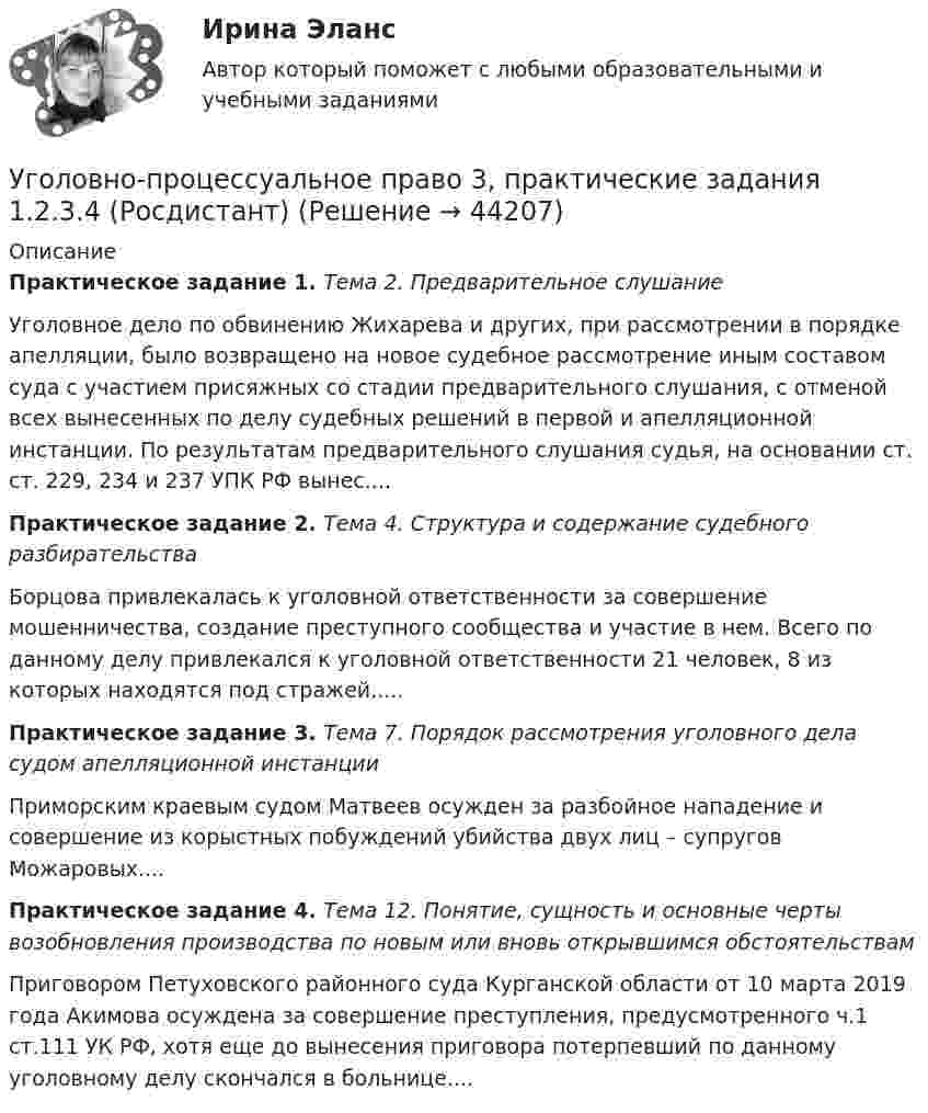      
            Описание
            Практическое задание 1. Тема 2. Предварительное слушание Уголовное дело по обвинению Жихарева и других, при рассмотрении в порядке апелляции, было возвращено на новое судебное рассмотрение иным составом суда с участием присяжных со стадии предварительного слушания, с отменой всех вынесенных по делу судебных решений в первой и апелляционной инстанции. По результатам предварительного слушания судья, на основании ст. ст. 229, 234 и 237 УПК РФ вынес....Практическое задание 2. Тема 4. Структура и содержание судебного разбирательстваБорцова привлекалась к уголовной ответственности за совершение мошенничества, создание преступного сообщества и участие в нем. Всего по данному делу привлекался к уголовной ответственности 21 человек, 8 из которых находятся под стражей.....Практическое задание 3. Тема 7. Порядок рассмотрения уголовного дела судом апелляционной инстанцииПриморским краевым судом Матвеев осужден за разбойное нападение и совершение из корыстных побуждений убийства двух лиц – супругов Можаровых....Практическое задание 4. Тема 12. Понятие, сущность и основные черты возобновления производства по новым или вновь открывшимся обстоятельствамПриговором Петуховского районного суда Курганской области от 10 марта 2019 года Акимова осуждена за совершение преступления, предусмотренного ч.1 ст.111 УК РФ, хотя еще до вынесения приговора потерпевший по данному уголовному делу скончался в больнице....  
            
            
            Уголовно-процессуальное право 2, практическое задание №4 (Росдистант) Уголовно-процессуальное право 3, практические задания 1.2.3.4 (Росдистант) Уголовно-процессуальное право 3, практическое задание 1 (Росдистант)Уголовно-процессуальное право 3, практическое задание 2 (Росдистант)Уголовно-процессуальное право 3, практическое задание 3 (Росдистант) Уголовно-процессуальное право 3, практическое задание 4 (Росдистант)Уголовно процессуальное право 5 Вар⭐ Уголовно-правовые методы защиты предпринимательской деятельности_М (все ответы на тест Синергия / МТИ / МосАП, июнь 2022)Уголовно-правовые методы защиты предпринимательской деятельности_М (тест с ответами Магистратура Синергия)Уголовно-правовые методы защиты предпринимательской деятельности тест СинергияУголовно-правовые средства защиты экономических отношений (Вариант №5, НГУЭиУ)Уголовно-процессуальная деятельность сотрудников УИСУголовно-процессуальное право 2, практическое задание №1 (Росдистант) Уголовно-процессуальное право 2, практическое задание №2 (Росдистант)