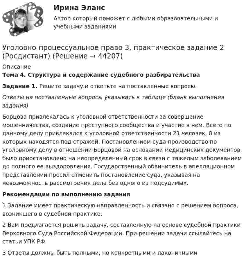      
            Описание
            Тема 4. Структура и содержание судебного разбирательстваЗадание 1. Решите задачу и ответьте на поставленные вопросы.Ответы на поставленные вопросы указывать в таблице (бланк выполнения задания)Борцова привлекалась к уголовной ответственности за совершение мошенничества, создание преступного сообщества и участие в нем. Всего по данному делу привлекался к уголовной ответственности 21 человек, 8 из которых находятся под стражей. Постановлением суда производство по уголовному делу в отношении Борцовой на основании медицинских документов было приостановлено на неопределенный срок в связи с тяжелым заболеванием до полного ее выздоровления. Государственный обвинитель в апелляционном представлении просил отменить постановление суда, указывая на невозможность рассмотрения дела без одного из подсудимых.Рекомендации по выполнению задания1 Задание имеет практическую направленность и связано с решением вопроса, возникшего в судебной практике. 2 Вам предлагается решить задачу, составленную на основе судебной практики Верховного Суда Российской Федерации. При решении задачи ссылайтесь на статьи УПК РФ.3 Ответы должны быть полными, но конкретными и лаконичными  
            
            
            Уголовно-процессуальное право 3, практическое задание 1 (Росдистант)Уголовно-процессуальное право 3, практическое задание 2 (Росдистант)Уголовно-процессуальное право 3, практическое задание 3 (Росдистант) Уголовно-процессуальное право 3, практическое задание 4 (Росдистант)Уголовно процессуальное право 5 Вар💯 Уголовно-процессуальное право (все ответы на тест Синергия / МТИ / МосАП, июнь 2022)💯 Уголовно-процессуальное право (все ответы на тест Синергия / МТИ / МосАП, ноябрь 2022)Уголовно-правовые методы защиты предпринимательской деятельности тест СинергияУголовно-правовые средства защиты экономических отношений (Вариант №5, НГУЭиУ)Уголовно-процессуальная деятельность сотрудников УИСУголовно-процессуальное право 2, практическое задание №1 (Росдистант) Уголовно-процессуальное право 2, практическое задание №2 (Росдистант)Уголовно-процессуальное право 2, практическое задание №3 (Росдистант) Уголовно-процессуальное право 2, практическое задание №4 (Росдистант) 