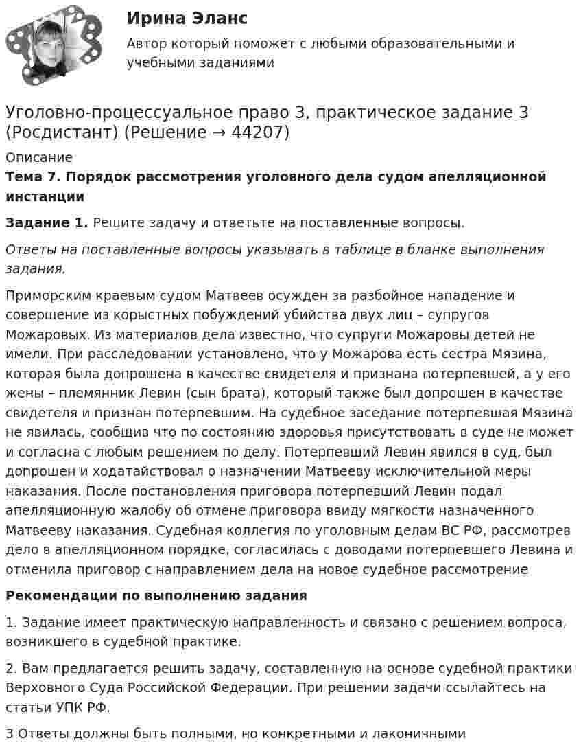      
            Описание
            Тема 7. Порядок рассмотрения уголовного дела судом апелляционной инстанцииЗадание 1. Решите задачу и ответьте на поставленные вопросы.Ответы на поставленные вопросы указывать в таблице в бланке выполнения задания.Приморским краевым судом Матвеев осужден за разбойное нападение и совершение из корыстных побуждений убийства двух лиц – супругов Можаровых. Из материалов дела известно, что супруги Можаровы детей не имели. При расследовании установлено, что у Можарова есть сестра Мязина, которая была допрошена в качестве свидетеля и признана потерпевшей, а у его жены – племянник Левин (сын брата), который также был допрошен в качестве свидетеля и признан потерпевшим. На судебное заседание потерпевшая Мязина не явилась, сообщив  что по состоянию здоровья присутствовать в суде не может и согласна с любым решением по делу. Потерпевший Левин явился в суд, был допрошен и ходатайствовал о назначении Матвееву исключительной меры наказания. После постановления приговора потерпевший Левин подал апелляционную жалобу об отмене приговора ввиду мягкости назначенного Матвееву наказания. Судебная коллегия по уголовным делам ВС РФ, рассмотрев дело в апелляционном порядке, согласилась с доводами потерпевшего Левина и отменила приговор с направлением дела на новое судебное рассмотрениеРекомендации по выполнению задания1.    Задание имеет практическую направленность и связано с решением вопроса, возникшего в судебной практике. 2.    Вам предлагается решить задачу, составленную на основе судебной практики Верховного Суда Российской Федерации. При решении задачи ссылайтесь на статьи УПК РФ. 3 Ответы должны быть полными, но конкретными и лаконичными  
            
            
            Уголовно-процессуальное право 3, практическое задание 2 (Росдистант)Уголовно-процессуальное право 3, практическое задание 3 (Росдистант) Уголовно-процессуальное право 3, практическое задание 4 (Росдистант)Уголовно процессуальное право 5 Вар💯 Уголовно-процессуальное право (все ответы на тест Синергия / МТИ / МосАП, июнь 2022)💯 Уголовно-процессуальное право (все ответы на тест Синергия / МТИ / МосАП, ноябрь 2022)💯 Уголовно-процессуальное право (все ответы на тест Синергия / МТИ / МосАП, октябрь 2022)Уголовно-правовые средства защиты экономических отношений (Вариант №5, НГУЭиУ)Уголовно-процессуальная деятельность сотрудников УИСУголовно-процессуальное право 2, практическое задание №1 (Росдистант) Уголовно-процессуальное право 2, практическое задание №2 (Росдистант)Уголовно-процессуальное право 2, практическое задание №3 (Росдистант) Уголовно-процессуальное право 2, практическое задание №4 (Росдистант) Уголовно-процессуальное право 3, практические задания 1.2.3.4 (Росдистант) 