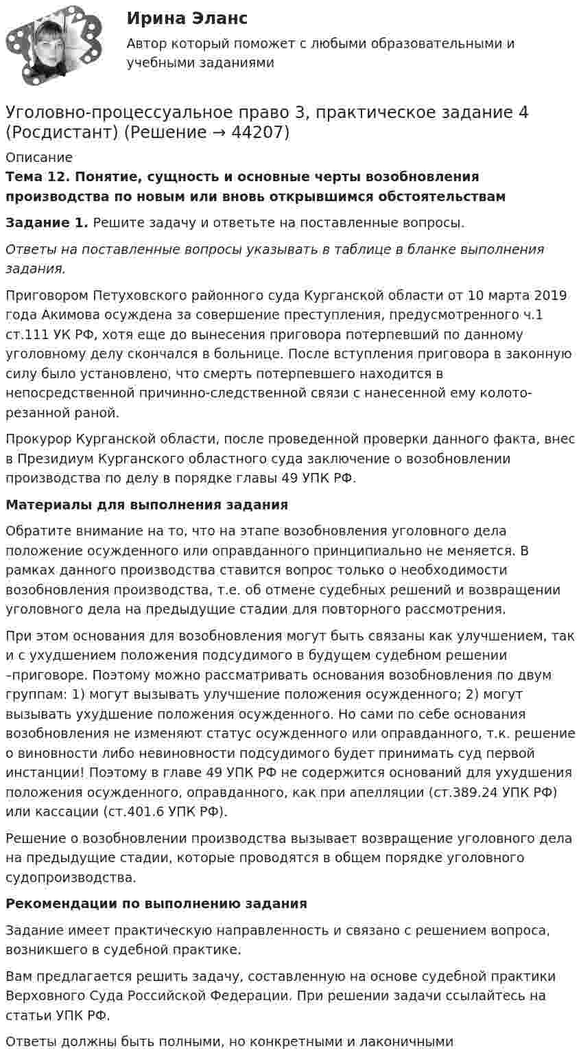      
            Описание
            Тема 12. Понятие, сущность и основные черты возобновления производства по новым или вновь открывшимся обстоятельствамЗадание 1. Решите задачу и ответьте на поставленные вопросы.Ответы на поставленные вопросы указывать в таблице в бланке выполнения задания.	Приговором Петуховского районного суда Курганской области от 10 марта 2019 года Акимова осуждена за совершение преступления, предусмотренного ч.1 ст.111 УК РФ, хотя еще до вынесения приговора потерпевший по данному уголовному делу скончался в больнице. После вступления приговора в законную силу было установлено, что смерть потерпевшего находится в непосредственной причинно-следственной связи с нанесенной ему колото-резанной раной. Прокурор Курганской области, после проведенной проверки данного факта, внес в Президиум Курганского областного суда заключение о возобновлении производства по делу в порядке главы 49 УПК РФ.Материалы для выполнения задания 	Обратите внимание на то, что на этапе возобновления уголовного дела положение осужденного или оправданного принципиально не меняется. В рамках данного производства ставится вопрос только о необходимости возобновления производства, т.е. об отмене судебных решений и возвращении уголовного дела на предыдущие стадии для повторного рассмотрения. 	При этом основания для возобновления могут быть связаны как улучшением, так и с ухудшением положения подсудимого в будущем судебном решении –приговоре. Поэтому можно рассматривать основания возобновления по двум группам: 1) могут вызывать улучшение положения осужденного; 2) могут вызывать ухудшение положения осужденного. Но сами по себе основания возобновления не изменяют статус осужденного или оправданного, т.к. решение о виновности либо невиновности подсудимого будет принимать суд первой инстанции! Поэтому в главе 49 УПК РФ не содержится оснований для ухудшения положения осужденного, оправданного, как при апелляции (ст.389.24 УПК РФ) или кассации (ст.401.6 УПК РФ).	Решение о возобновлении производства вызывает возвращение уголовного дела на предыдущие стадии, которые проводятся в общем порядке уголовного судопроизводства. Рекомендации по выполнению задания  Задание имеет практическую направленность и связано с решением вопроса, возникшего в судебной практике.    Вам предлагается решить задачу, составленную на основе судебной практики Верховного Суда Российской Федерации. При решении задачи ссылайтесь на статьи УПК РФ.  Ответы должны быть полными, но конкретными и лаконичными  
            
            
            Уголовно-процессуальное право 3, практическое задание 3 (Росдистант) Уголовно-процессуальное право 3, практическое задание 4 (Росдистант)Уголовно процессуальное право 5 Вар💯 Уголовно-процессуальное право (все ответы на тест Синергия / МТИ / МосАП, июнь 2022)💯 Уголовно-процессуальное право (все ответы на тест Синергия / МТИ / МосАП, ноябрь 2022)💯 Уголовно-процессуальное право (все ответы на тест Синергия / МТИ / МосАП, октябрь 2022)💯 Уголовно-процессуальное право (все ответы на тест Синергия / МТИ / МосАП, сентябрь 2022)Уголовно-процессуальная деятельность сотрудников УИСУголовно-процессуальное право 2, практическое задание №1 (Росдистант) Уголовно-процессуальное право 2, практическое задание №2 (Росдистант)Уголовно-процессуальное право 2, практическое задание №3 (Росдистант) Уголовно-процессуальное право 2, практическое задание №4 (Росдистант) Уголовно-процессуальное право 3, практические задания 1.2.3.4 (Росдистант) Уголовно-процессуальное право 3, практическое задание 1 (Росдистант)