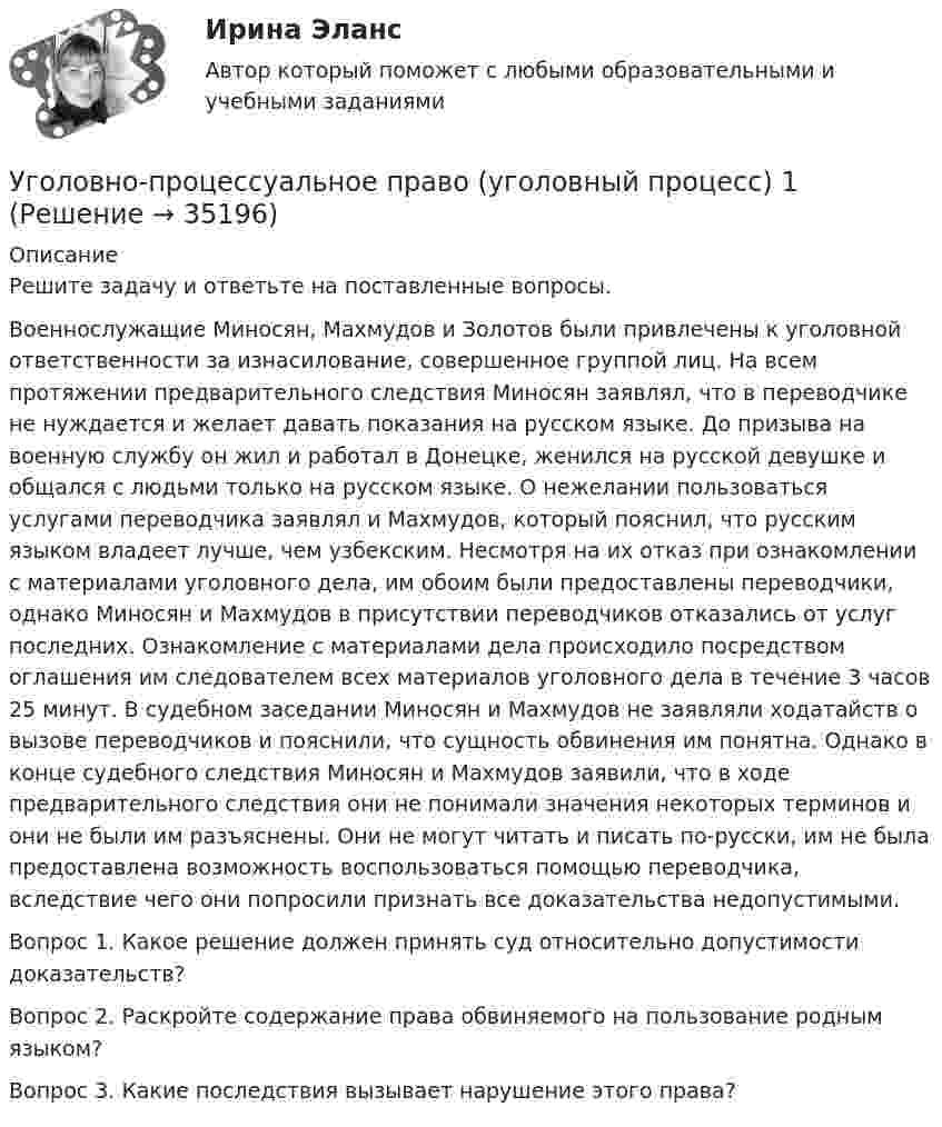      
          Описание
          Решите задачу и ответьте на поставленные вопросы.Военнослужащие Миносян, Махмудов и Золотов были привлечены к уголовной ответственности за изнасилование, совершенное группой лиц. На всем протяжении предварительного следствия Миносян заявлял, что в переводчике не нуждается и желает давать показания на русском языке. До призыва на военную службу он жил и работал в Донецке, женился на русской девушке и общался с людьми только на русском языке. О нежелании пользоваться услугами переводчика заявлял и Махмудов, который пояснил, что русским языком владеет лучше, чем узбекским. Несмотря на их отказ при ознакомлении с материалами уголовного дела, им обоим были предоставлены переводчики, однако Миносян и Махмудов в присутствии переводчиков отказались от услуг последних. Ознакомление с материалами дела происходило посредством оглашения им следователем всех материалов уголовного дела в течение 3 часов 25 минут. В судебном заседании Миносян и Махмудов не заявляли ходатайств о вызове переводчиков и пояснили, что сущность обвинения им понятна. Однако в конце судебного следствия Миносян и Махмудов заявили, что в ходе предварительного следствия они не понимали значения некоторых терминов и они не были им разъяснены. Они не могут читать и писать по-русски, им не была предоставлена возможность воспользоваться помощью переводчика, вследствие чего они попросили признать все доказательства недопустимыми.Вопрос 1. Какое решение должен принять суд относительно допустимости доказательств?Вопрос 2. Раскройте содержание права обвиняемого на пользование родным языком?Вопрос 3. Какие последствия вызывает нарушение этого права?  
            
            
            Уголовно-процессуальное право (тест с ответами Синергия/МОИ/ МТИ)Уголовно-процессуальное право (уголовный процесс) 1Уголовно-процессуальное право (Уголовный процесс) 1Уголовно-процессуальное право (Уголовный процесс) 1Уголовно-процессуальное право (уголовный процесс) 1 РосдистантУголовно-процессуальное право (уголовный процесс) 1 РосдистантУголовно-процессуальное право (уголовный процесс) 1 Росдистант💯 Уголовно-процессуальное право (все ответы на тест Синергия / МТИ / МосАП, октябрь 2022)💯 Уголовно-процессуальное право (все ответы на тест Синергия / МТИ / МосАП, сентябрь 2022)Уголовно процессуальное право задачиУголовно процессуальное право задачиУголовно-процессуальное право. МФПУ Синергия - 2022 💯 Уголовно-процессуальное право (ответы на тест Синергия / МОИ / МТИ / МосАП, декабрь 2023)💯 Уголовно-процессуальное право (ответы на тест Синергия / МОИ / МТИ / МосАП, октябрь 2023)