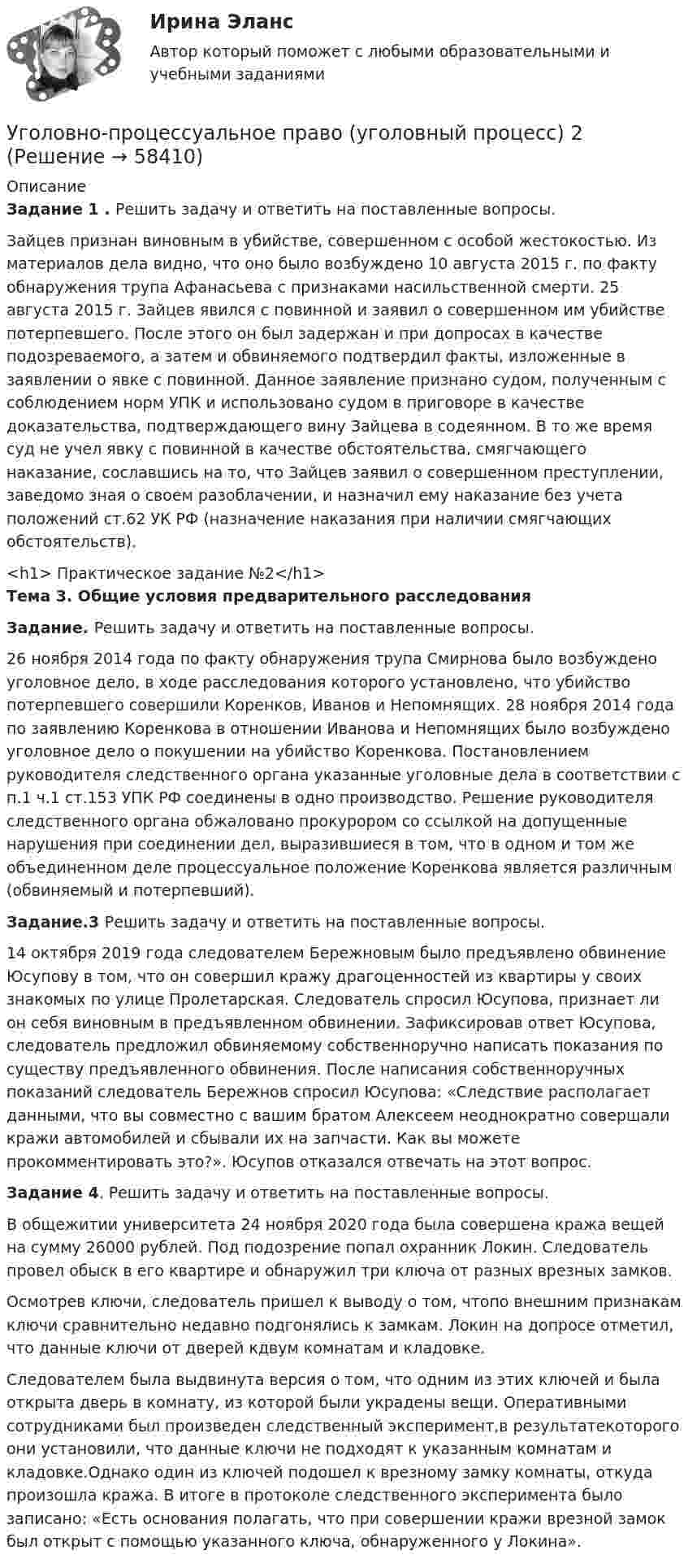      
            Описание
             Задание 1 . Решить задачу и ответить на поставленные вопросы.	Зайцев признан виновным в убийстве, совершенном с особой жестокостью. Из материалов дела видно, что оно было возбуждено 10 августа 2015 г. по факту обнаружения трупа Афанасьева с признаками насильственной смерти. 25 августа 2015 г. Зайцев явился с повинной и заявил о совершенном им убийстве потерпевшего. После этого он был задержан и при допросах в качестве подозреваемого, а затем и обвиняемого подтвердил факты, изложенные в заявлении о явке с повинной. Данное заявление признано судом, полученным с соблюдением норм УПК и использовано судом в приговоре в качестве доказательства, подтверждающего вину Зайцева в содеянном. В то же время суд не учел явку с повинной в качестве обстоятельства, смягчающего наказание, сославшись на то, что Зайцев заявил о совершенном преступлении, заведомо зная о своем разоблачении, и назначил ему наказание без учета положений ст.62 УК РФ (назначение наказания при наличии смягчающих обстоятельств).<h1>	Практическое задание №2</h1> Тема 3. Общие условия предварительного расследования Задание. Решить задачу и ответить на поставленные вопросы.	26 ноября 2014 года по факту обнаружения трупа Смирнова было возбуждено уголовное дело, в ходе расследования которого установлено, что убийство потерпевшего совершили Коренков, Иванов и Непомнящих. 28 ноября 2014 года по заявлению Коренкова в отношении Иванова и Непомнящих было возбуждено уголовное дело о покушении на убийство Коренкова. Постановлением руководителя следственного органа указанные уголовные дела в соответствии с п.1 ч.1 ст.153 УПК РФ соединены в одно производство. Решение руководителя следственного органа обжаловано прокурором со ссылкой на допущенные нарушения при соединении дел, выразившиеся в том, что в одном и том же объединенном деле процессуальное положение Коренкова является различным (обвиняемый и потерпевший). Задание.3 Решить задачу и ответить на поставленные вопросы.	14 октября 2019 года следователем Бережновым было предъявлено обвинение Юсупову в том, что он совершил кражу драгоценностей из квартиры у своих знакомых по улице Пролетарская. Следователь спросил Юсупова, признает ли он себя виновным в предъявленном обвинении. Зафиксировав ответ Юсупова, следователь предложил обвиняемому собственноручно написать показания по существу предъявленного обвинения. После написания собственноручных показаний следователь Бережнов спросил Юсупова: «Следствие располагает данными, что вы совместно с вашим братом Алексеем неоднократно совершали кражи автомобилей и сбывали их на запчасти. Как вы можете прокомментировать это?». Юсупов отказался отвечать на этот вопрос.  Задание 4. Решить задачу и ответить на поставленные вопросы.	В общежитии университета 24 ноября 2020 года была совершена кража вещей на сумму 26000 рублей. Под подозрение попал охранник Локин. Следователь провел обыск в его квартире и обнаружил три ключа от разных врезных замков. 	Осмотрев ключи, следователь пришел к выводу о том, чтопо внешним признакам ключи сравнительно недавно подгонялись к замкам. Локин на допросе отметил, что данные ключи от дверей кдвум комнатам и кладовке. 	Следователем была выдвинута версия о том, что одним из этих ключей и была открыта дверь в комнату, из которой были украдены вещи. Оперативными сотрудниками был произведен следственный эксперимент,в результатекоторого они установили, что данные ключи не подходят к указанным комнатам и кладовке.Однако один из ключей подошел к врезному замку комнаты, откуда произошла кража. В итоге в протоколе следственного эксперимента было записано: «Есть основания полагать, что при совершении кражи врезной замок был открыт с помощью указанного ключа, обнаруженного у Локина».    
            
            
            Уголовно-процессуальное право (уголовный процесс) 1 РосдистантУголовно-процессуальное право (уголовный процесс) 2Уголовно-процессуальное право Уголовный процесс 3 Практические задания 1,2,3,4уголовно-процессуальное право (уголовный процесс)3 Росдистант Уголовно-процессуальное право (уголовный процесс) 3 РосдистантУголовно-процессуальное принуждение. Росдистант.Уголовные процесс 3. Уголовно процессуальное право 3. Росдистант💯 Уголовно-процессуальное право (ответы на тест Синергия / МОИ / МТИ / МосАП, октябрь 2023)Уголовно-процессуальное право . Синерия 5 семестр . Юриспруденция Уголовно-процессуальное право (тест с ответами Синергия/МОИ/ МТИ)Уголовно-процессуальное право (уголовный процесс) 1Уголовно-процессуальное право (Уголовный процесс) 1Уголовно-процессуальное право (Уголовный процесс) 1Уголовно-процессуальное право (уголовный процесс) 1 Росдистант