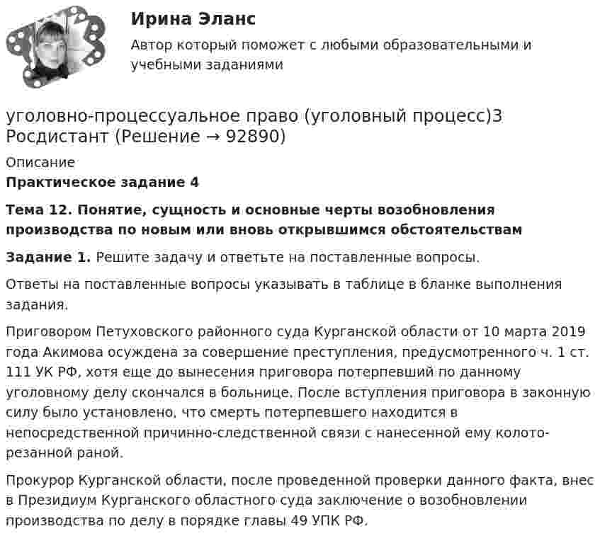     
            Описание
            Практическое задание 4 Тема 12. Понятие, сущность и основные черты возобновления производства по новым или вновь открывшимся обстоятельствам   Задание 1. Решите задачу и ответьте на поставленные вопросы.	Ответы на поставленные вопросы указывать в таблице в бланке выполнения задания.	Приговором Петуховского районного суда Курганской области от 10 марта 2019 года Акимова осуждена за совершение преступления, предусмотренного ч. 1 ст. 111 УК РФ, хотя еще до вынесения приговора потерпевший по данному уголовному делу скончался в больнице. После вступления приговора в законную силу было установлено, что смерть потерпевшего находится в непосредственной причинно-следственной связи с нанесенной ему колото-резанной раной. 	Прокурор Курганской области, после проведенной проверки данного факта, внес в Президиум Курганского областного суда заключение о возобновлении производства по делу в порядке главы 49 УПК РФ.   
            
            
            Уголовно-процессуальное право Уголовный процесс 3 Практические задания 1,2,3,4уголовно-процессуальное право (уголовный процесс)3 Росдистант Уголовно-процессуальное право (уголовный процесс) 3 РосдистантУголовно-процессуальное принуждение. Росдистант.Уголовные процесс 3. Уголовно процессуальное право 3. РосдистантУголовный кодекс Российской Федерации закрепляет следующие виды преступлений против мира и безопасности человечества... (выберите три варианта ответа)Уголовный процес 4 семестр СинергияУголовно-процессуальное право (тест с ответами Синергия/МОИ/ МТИ)Уголовно-процессуальное право (уголовный процесс) 1Уголовно-процессуальное право (Уголовный процесс) 1Уголовно-процессуальное право (Уголовный процесс) 1Уголовно-процессуальное право (уголовный процесс) 1 РосдистантУголовно-процессуальное право (уголовный процесс) 1 РосдистантУголовно-процессуальное право (уголовный процесс) 1 Росдистант