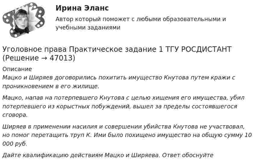    
            Описание
             Мацко и Ширяев договорились похитить имущество Кнутова путем кражи с проникновением в его жилище. Мацко, напав на потерпевшего Кнутова с целью хищения его имущества, убил потерпевшего из корыстных побуждений, вышел за пределы состоявшегося сговора. Ширяев в применении насилия и совершении убийства Кнутова не участвовал, но помог перетащить труп К. Ими было похищено имущество на общую сумму 10 000 руб. Дайте квалификацию действиям Мацко и Ширяева. Ответ обоснуйте  
            
            
            Уголовное дело, подсудное Московскому областному суду, рассмотрено данным судом по существу с вынесением обвинительного приговора, который не вступил в законную силу. Обвиняемый не согласен с приговором и считает приговор незаконным. В соответствии с действующим законодательством дайте совет данному гражданину, каким образом и в каком порядке можно добиваться пересмотра решения данного суда? На данной с ситуации поясните, что представляет собой судебная инстанция и звено судебной системы РФ.Уголовное права Практическое задание 1 ТГУ РОСДИСТАНТуголовное правоуголовное правоуголовное правоУголовное правоУголовное правоУГНТУ Человек массой m=60 кг, стоящий на краю горизонтальной платформы массой M=120 кг, вращающейся по инерции вокруг неподвижной вертикальной оси с частотой n1=10 мин-1, переходит к ее центру. Считая платформу круглым однородным диском, а человекаУгол максимальной поляризации при отражении света от кристалла каменной соли равен 57 град. Определите скорость распространения света в этом кристалл.Угол между главными плоскостями поляризатора и анализатора равен 45 град. Во сколько раз уменьшится интенсивность света, выходящего из анализатора, если угол увеличить до 60 град? Сделайте чертежУгол между главными плоскостями поляризатора и анализатора составляет 30°. Определите изменение интенсивности прошедшего через них света, если угол между главными плоскостями равен 45°.Угол  между плоскостями пропускания поляроидов равен 50. Естественный свет, проходя через такую систему, ослабляется в n = 8 раз. Пренебрегая потерей света при отражении, определить коэффициент поглощения k света в поляроидах.Угол, образованный отвесной линией в данной точке и экваториальной плоскостью, называется…Уголовная ответственность за налоговые преступления. Вариант 7. НГУЭУ
