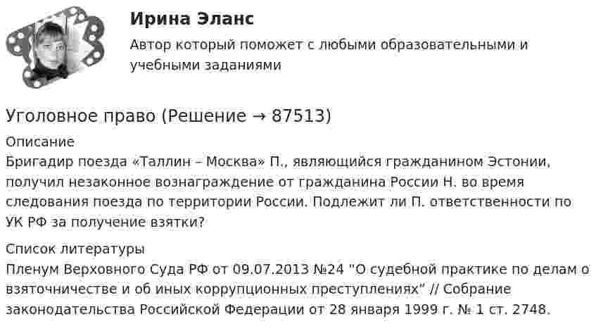     
            Описание
            	Бригадир поезда «Таллин – Москва» П., являющийся гражданином Эстонии, получил незаконное вознаграждение от гражданина России Н. во время следования поезда по территории России. Подлежит ли П. ответственности по УК РФ за получение взятки?  
            Список литературы
            Пленум Верховного Суда РФ от 09.07.2013 №24 “О судебной практике по делам о взяточничестве и об иных коррупционных преступлениях” // Собрание законодательства Российской Федерации от 28 января 1999 г. № 1 ст. 2748. 
            
            
            Уголовное правоУголовное правоУголовное правоУголовное правоУголовное правоУголовное право 1Уголовное право 1Уголовное дело, подсудное Московскому областному суду, рассмотрено данным судом по существу с вынесением обвинительного приговора, который не вступил в законную силу. Обвиняемый не согласен с приговором и считает приговор незаконным. В соответствии с действующим законодательством дайте совет данному гражданину, каким образом и в каком порядке можно добиваться пересмотра решения данного суда? На данной с ситуации поясните, что представляет собой судебная инстанция и звено судебной системы РФ.Уголовное права Практическое задание 1 ТГУ РОСДИСТАНТуголовное правоуголовное правоуголовное правоУголовное правоУголовное право