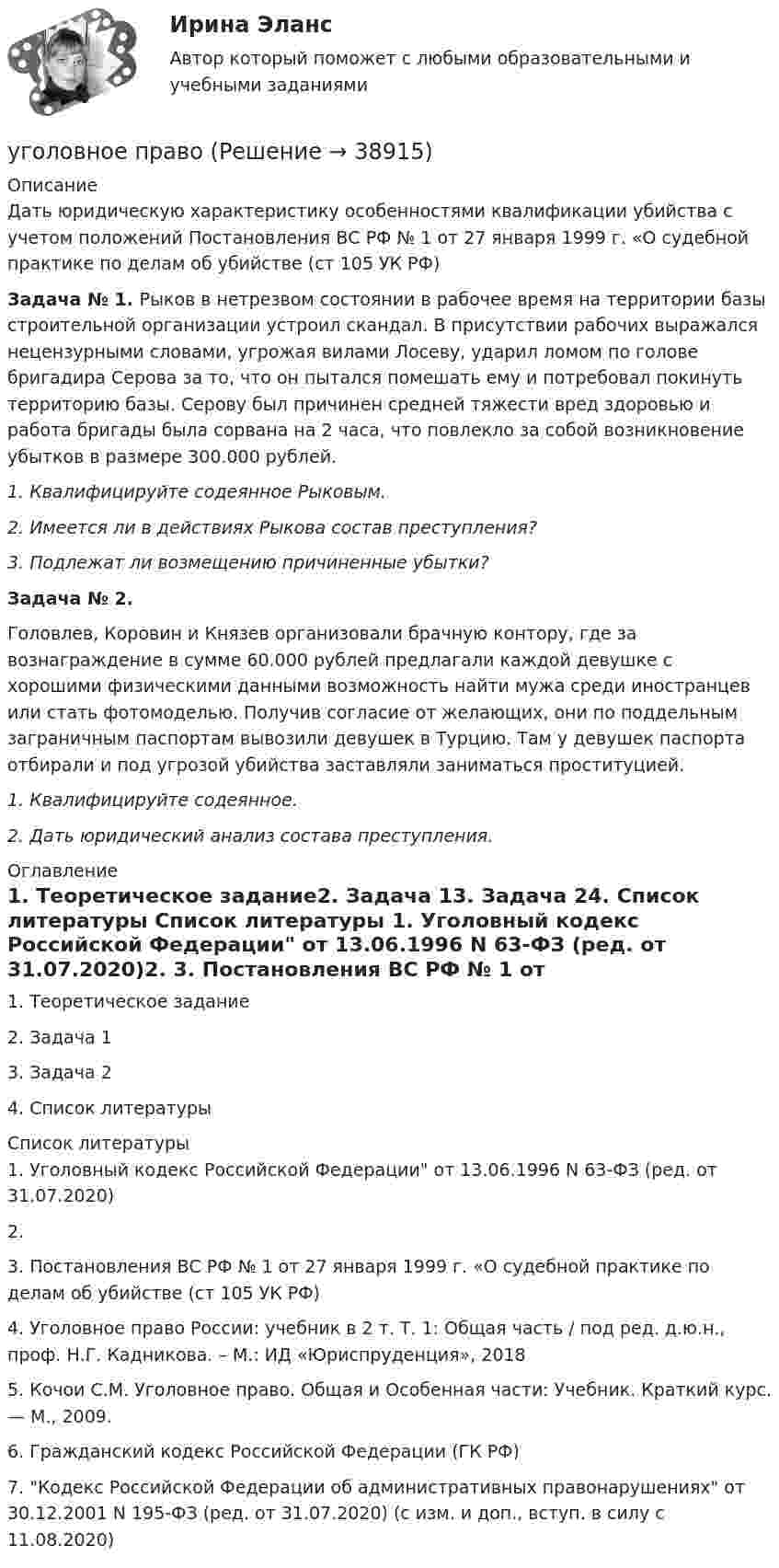      
          Описание
          Дать юридическую характеристику особенностями квалификации убийства с учетом положений Постановления ВС РФ № 1 от 27 января 1999 г. «О судебной практике по делам об убийстве (ст 105 УК РФ)Задача № 1. Рыков в нетрезвом состоянии в рабочее время на территории базы строительной организации устроил скандал. В присутствии рабочих выражался нецензурными словами, угрожая вилами Лосеву, ударил ломом по голове бригадира Серова за то, что он пытался помешать ему и потребовал покинуть территорию базы. Серову был причинен средней тяжести вред здоровью и работа бригады была сорвана на 2 часа, что повлекло за собой возникновение убытков в размере 300.000 рублей. 1. Квалифицируйте содеянное Рыковым. 2. Имеется ли в действиях Рыкова состав преступления? 3. Подлежат ли возмещению причиненные убытки?  Задача № 2. 	Головлев, Коровин и Князев организовали брачную контору, где за вознаграждение в сумме 60.000 рублей предлагали каждой девушке с хорошими физическими данными возможность найти мужа среди иностранцев или стать фотомоделью. Получив согласие от желающих, они по поддельным заграничным паспортам вывозили девушек в Турцию. Там у девушек паспорта отбирали и под угрозой убийства заставляли заниматься проституцией.1.   Квалифицируйте содеянное.2.   Дать юридический анализ состава преступления. 
          Оглавление
          1.   Теоретическое задание2.   Задача 13.   Задача 24.   Список литературы 
          Список литературы
          1.   Уголовный кодекс Российской Федерации от 13.06.1996 N 63-ФЗ (ред. от 31.07.2020)2.   3.   Постановления ВС РФ № 1 от 27 января 1999 г. «О судебной практике по делам об убийстве (ст 105 УК РФ)4.    Уголовное право России: учебник в 2 т. Т. 1: Общая часть / под ред. д.ю.н., проф. Н.Г. Кадникова. – М.: ИД «Юриспруденция», 2018  5.   Кочои С.М. Уголовное право. Общая и Особенная части: Учебник. Краткий курс. — М., 2009.6.   Гражданский кодекс Российской Федерации (ГК РФ)7.   Кодекс Российской Федерации об административных правонарушениях от 30.12.2001 N 195-ФЗ (ред. от 31.07.2020) (с изм. и доп., вступ. в силу с 11.08.2020) 
            
            
            уголовное правоуголовное правоУголовное правоУголовное правоУголовное правоУголовное правоУголовное правоУгол между главными плоскостями поляризатора и анализатора составляет 30°. Определите изменение интенсивности прошедшего через них света, если угол между главными плоскостями равен 45°.Угол  между плоскостями пропускания поляроидов равен 50. Естественный свет, проходя через такую систему, ослабляется в n = 8 раз. Пренебрегая потерей света при отражении, определить коэффициент поглощения k света в поляроидах.Угол, образованный отвесной линией в данной точке и экваториальной плоскостью, называется…Уголовная ответственность за налоговые преступления. Вариант 7. НГУЭУУголовная ответственность за совершение преступлений в сфере экономикиУголовное дело, подсудное Московскому областному суду, рассмотрено данным судом по существу с вынесением обвинительного приговора, который не вступил в законную силу. Обвиняемый не согласен с приговором и считает приговор незаконным. В соответствии с действующим законодательством дайте совет данному гражданину, каким образом и в каком порядке можно добиваться пересмотра решения данного суда? На данной с ситуации поясните, что представляет собой судебная инстанция и звено судебной системы РФ.Уголовное права Практическое задание 1 ТГУ РОСДИСТАНТ