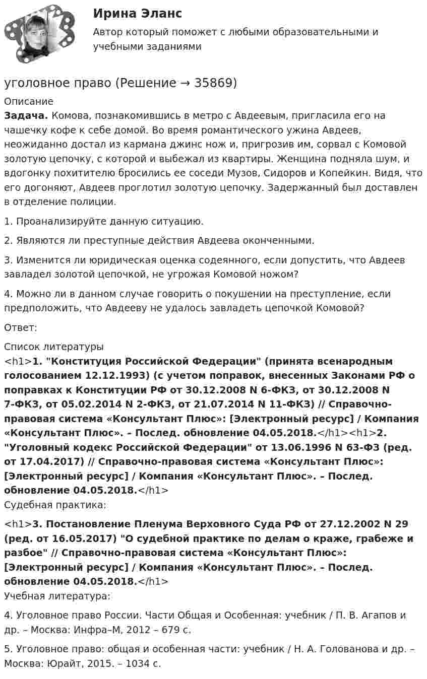      
          Описание
          Задача. Комова, познакомившись в метро с Авдеевым, пригласила его на чашечку кофе к себе домой. Во время романтического ужина Авдеев, неожиданно достал из кармана джинс нож и, пригрозив им, сорвал с Комовой золотую цепочку, с которой и выбежал из квартиры. Женщина подняла шум, и вдогонку похитителю бросились ее соседи Музов, Сидоров и Копейкин. Видя, что его догоняют, Авдеев проглотил золотую цепочку. Задержанный был доставлен в отделение полиции.1. Проанализируйте данную ситуацию.2. Являются ли преступные действия Авдеева оконченными.3. Изменится ли юридическая оценка содеянного, если допустить, что Авдеев завладел золотой цепочкой, не угрожая Комовой ножом?4. Можно ли в данном случае говорить о покушении на преступление, если предположить, что Авдееву не удалось завладеть цепочкой Комовой?Ответ:  
          Список литературы
          <h1>1. Конституция Российской Федерации (принята всенародным голосованием 12.12.1993) (с учетом поправок, внесенных Законами РФ о поправках к Конституции РФ от 30.12.2008 N 6-ФКЗ, от 30.12.2008 N 7-ФКЗ, от 05.02.2014 N 2-ФКЗ, от 21.07.2014 N 11-ФКЗ) // Справочно-правовая система «Консультант Плюс»: [Электронный ресурс] / Компания «Консультант Плюс». – Послед. обновление 04.05.2018.</h1><h1>2. Уголовный кодекс Российской Федерации от 13.06.1996 N 63-ФЗ (ред. от 17.04.2017) // Справочно-правовая система «Консультант Плюс»: [Электронный ресурс] / Компания «Консультант Плюс». – Послед. обновление 04.05.2018.</h1>Судебная практика:<h1>3. Постановление Пленума Верховного Суда РФ от 27.12.2002 N 29 (ред. от 16.05.2017) О судебной практике по делам о краже, грабеже и разбое // Справочно-правовая система «Консультант Плюс»: [Электронный ресурс] / Компания «Консультант Плюс». – Послед. обновление 04.05.2018.</h1>Учебная литература:4. Уголовное право России. Части Общая и Особенная: учебник / П. В. Агапов и др. – Москва: Инфра–М, 2012 – 679 с.5. Уголовное право: общая и особенная части: учебник / Н. А. Голованова и др. – Москва: Юрайт, 2015. – 1034 с.
            
            
            Уголовное права Практическое задание 1 ТГУ РОСДИСТАНТуголовное правоуголовное правоуголовное правоУголовное правоУголовное правоУголовное правоУгол максимальной поляризации при отражении света от кристалла каменной соли равен 57 град. Определите скорость распространения света в этом кристалл.Угол между главными плоскостями поляризатора и анализатора равен 45 град. Во сколько раз уменьшится интенсивность света, выходящего из анализатора, если угол увеличить до 60 град? Сделайте чертежУгол между главными плоскостями поляризатора и анализатора составляет 30°. Определите изменение интенсивности прошедшего через них света, если угол между главными плоскостями равен 45°.Угол  между плоскостями пропускания поляроидов равен 50. Естественный свет, проходя через такую систему, ослабляется в n = 8 раз. Пренебрегая потерей света при отражении, определить коэффициент поглощения k света в поляроидах.Угол, образованный отвесной линией в данной точке и экваториальной плоскостью, называется…Уголовная ответственность за налоговые преступления. Вариант 7. НГУЭУУголовная ответственность за совершение преступлений в сфере экономики