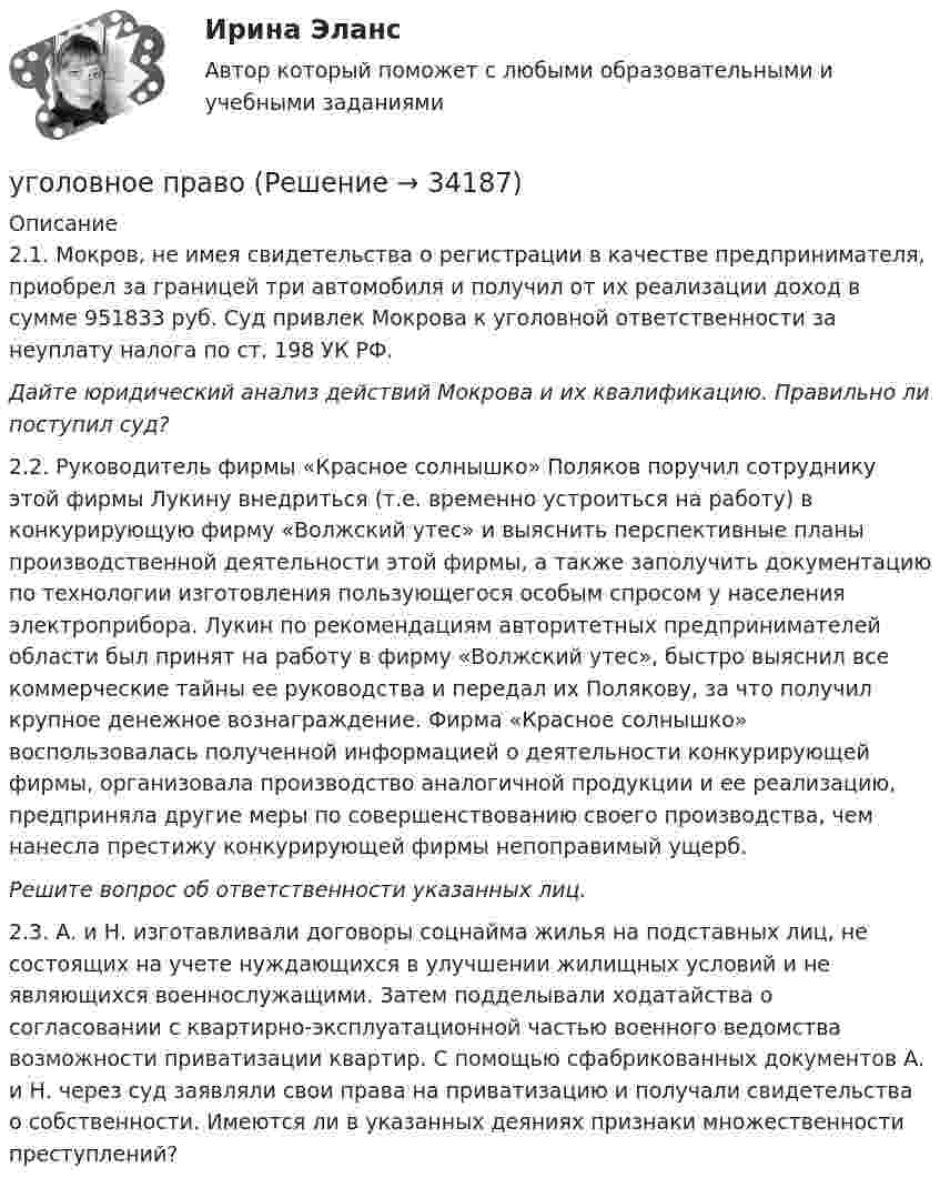      
          Описание
          2.1. Мокров, не имея свидетельства о регистрации в качестве предпринимателя, приобрел за границей три автомобиля и получил от их реализации доход в сумме 951833 руб. Суд привлек Мокрова к уголовной ответственности за неуплату налога по ст. 198 УК РФ.Дайте юридический анализ действий Мокрова и их квалификацию. Правильно ли поступил суд?2.2. Руководитель фирмы «Красное солнышко» Поляков поручил сотруднику этой фирмы Лукину внедриться (т.е. временно устроиться на работу) в конкурирующую фирму «Волжский утес» и выяснить перспективные планы производственной деятельности этой фирмы, а также заполучить документацию по технологии изготовления пользующегося особым спросом у населения электроприбора. Лукин по рекомендациям авторитетных предпринимателей области был принят на работу в фирму «Волжский утес», быстро выяснил все коммерческие тайны ее руководства и передал их Полякову, за что получил крупное денежное вознаграждение. Фирма «Красное солнышко» воспользовалась полученной информацией о деятельности конкурирующей фирмы, организовала производство аналогичной продукции и ее peaлизацию, предприняла другие меры по совершенствованию своего производства, чем нанесла престижу конкурирующей фирмы непоправимый ущерб.Решите вопрос об ответственности указанных лиц. 2.3. А. и Н. изготавливали договоры соцнайма жилья на подставных лиц, не состоящих на учете нуждающихся в улучшении жилищных условий и не являющихся военнослужащими. Затем подделывали ходатайства о согласовании с квартирно-эксплуатационной частью военного ведомства возможности приватизации квартир. С помощью сфабрикованных документов А. и Н. через суд заявляли свои права на приватизацию и получали свидетельства о собственности. Имеются ли в указанных деяниях признаки множественности преступлений?  
            
            
            уголовное правоуголовное правоуголовное правоУголовное правоУголовное правоУголовное правоУголовное правоУгол между главными плоскостями поляризатора и анализатора равен 45 град. Во сколько раз уменьшится интенсивность света, выходящего из анализатора, если угол увеличить до 60 град? Сделайте чертежУгол между главными плоскостями поляризатора и анализатора составляет 30°. Определите изменение интенсивности прошедшего через них света, если угол между главными плоскостями равен 45°.Угол  между плоскостями пропускания поляроидов равен 50. Естественный свет, проходя через такую систему, ослабляется в n = 8 раз. Пренебрегая потерей света при отражении, определить коэффициент поглощения k света в поляроидах.Угол, образованный отвесной линией в данной точке и экваториальной плоскостью, называется…Уголовная ответственность за налоговые преступления. Вариант 7. НГУЭУУголовная ответственность за совершение преступлений в сфере экономикиУголовное дело, подсудное Московскому областному суду, рассмотрено данным судом по существу с вынесением обвинительного приговора, который не вступил в законную силу. Обвиняемый не согласен с приговором и считает приговор незаконным. В соответствии с действующим законодательством дайте совет данному гражданину, каким образом и в каком порядке можно добиваться пересмотра решения данного суда? На данной с ситуации поясните, что представляет собой судебная инстанция и звено судебной системы РФ.