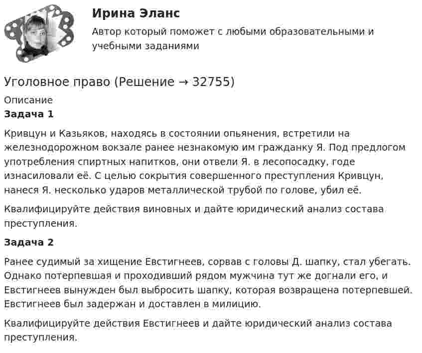      
          Описание
          Задача 1	Кривцун и Казьяков, находясь в состоянии опьянения, встретили на железнодорожном вокзале ранее незнакомую им гражданку Я. Под предлогом употребления спиртных напитков, они отвели Я. в лесопосадку, годе изнасиловали её. С целью сокрытия совершенного преступления Кривцун, нанеся Я. несколько ударов металлической трубой по голове, убил её.	Квалифицируйте действия виновных и дайте юридический анализ состава преступления.  Задача 2	Ранее судимый за хищение Евстигнеев, сорвав с головы Д. шапку, стал убегать. Однако потерпевшая и проходивший рядом мужчина тут же догнали его, и Евстигнеев вынужден был выбросить шапку, которая возвращена потерпевшей. Евстигнеев был задержан и доставлен в милицию. 	Квалифицируйте действия Евстигнеев и дайте юридический анализ состава преступления.   
            
            
            Уголовное правоУголовное правоУголовное право 1Уголовное право 1Уголовное право 1Уголовное право (1/2) ММУ 2024г.Уголовное право 1/2.Практические задания.ММУ.уголовное правоуголовное правоУголовное правоУголовное правоУголовное правоУголовное правоУголовное право