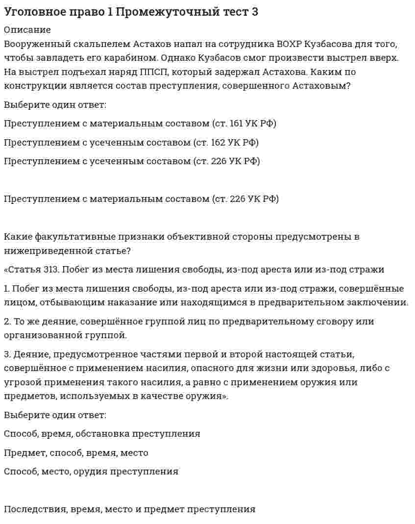    
          Описание
          Работа состоит из 12 промежуточных тестов и итогового теста.  
          Оглавление
          Итоговый тестВопрос 1Текст вопросаОтсрочка отбывания наказания может быть предоставлена Выберите один ответ: лицам, осужденным за преступления небольшой и средней тяжести беременным женщинам лицам престарелого возраста несовершеннолетним Вопрос 2Текст вопросаКакие критерии включает понятие невменяемости? Выберите один ответ: Юридический и психологический Медицинский, юридический и темпоральный Медицинский и юридический Обязательный и дополнительный Вопрос 3Текст вопросаСоотнесите признаки и понятия.Органическое поражение мозга, вызванное травмой    Временное психическое расстройство Психическое заболевание, продолжающееся в течение определенного времени и заканчивающееся выздоровлением    Иное болезненное состояние психики Эпилепсия    Слабоумие Болезненные явления, не относящиеся к психическим заболеваниям, но связанные с определенным нарушением психики    Хроническое психическое расстройство    Временное психическое расстройство   Иное болезненное состояние психики   Слабоумие   Хроническое психическое расстройствоВопрос 4Текст вопросаВ случае невозможности освобождения от уголовной ответственности лица за совершение преступления, предусматривающего наказание в виде смертной казни или пожизненного лишения свободы, по истечении сроков давности Выберите один ответ: может быть назначено пожизненное лишение свободы лицо освобождается от наказания назначается наказание, отличное от смертной казни и пожизненного лишения свободы могут быть назначены пожизненное лишение свободы или смертная казнь Вопрос 5Текст вопросаДосрочное аннулирование судимости на основании специально принятого решения суда либо актов амнистии или помилования – это Ответ судимости. Вопрос 6Текст вопросаДокументом, подтверждающим возраст уголовной ответственности, является Выберите один или несколько ответов: паспорт студенческий билет свидетельство о рождении трудовая книжка Вопрос 7 Частично правильный Текст вопросаСоотнесите категорию преступления и сроки, необходимые для условно-досрочного освобождения.Небольшой тяжести    Не менее одной трети срока наказания Тяжкое преступление связанное с незаконным оборотом наркотических средств    Не менее двух третей срока наказания Особо тяжкое преступление    Не менее половины срока наказания Тяжкое преступление    Не менее трех четвертей срока наказания    Не менее одной трети срока наказания   Не менее двух третей срока наказания   Не менее половины срока наказания   Не менее трех четвертей срока наказанияВопрос 8Текст вопросаВ каком случае лицо не несет уголовной ответственности? Выберите один ответ: Если доказана его виновность Если оно уже понесло наказание за это преступление Если оно уже понесло ответственность за это преступление Если оно уже понесло ответственность за аналогичное преступление Вопрос 9Текст вопросаСоотнесите формы проявления действия.Конклюдентная форма    Высказывания, обосновывающие и утверждающие необходимость геноцида, массовых репрессий, депортаций Письменная форма    Нанесение ранений при лишении жизни, причинение вреда здоровью, изъятие имущества, угроза применения физического насилия Физическая форма    Неприличный жест, пощечина, щелчок по носу Словесная форма    Подделка документов, внесение в официальные документы ложных сведений, выпуск листовок экстремистского содержания    Высказывания, обосновывающие и утверждающие необходимость геноцида, массовых репрессий, депортаций   Нанесение ранений при лишении жизни, причинение вреда здоровью, изъятие имущества, угроза применения физического насилия   Неприличный жест, пощечина, щелчок по носу   Подделка документов, внесение в официальные документы ложных сведений, выпуск листовок экстремистского содержанияВопрос 10Текст вопросаЧто должно быть обеспечено уголовным законодательством РФ? Выберите один ответ: Безопасность человека Удобство человека Образование человека Объективное вменение Вопрос 11Текст вопросаПредвидение лицом возможности наступления общественно опасных последствий своих действий или бездействий, но без достаточных к тому оснований, самонадеянный расчет на предотвращение этих последствий – это понятие ... . Ответ: Вопрос 12Текст вопросаКакие утверждения являются верными для преступлений с привилегированным составом? Выберите один или несколько ответов: Наименее распространенная группа составов преступлений Не имеют составных конструкций Санкция предусматривает более мягкое наказание по сравнению с санкцией основного состава Включают ряд дополнительных оснований освобождения от уголовной ответственности Вопрос 13Текст вопросаСубъект производит четыре выстрела в упор в предположительно спящего молодого человека, умершего от передозировки героина. Действия субъекта необходимо квалифицировать Выберите один ответ: как непреступные, поскольку смерти трупу причинить нельзя, труп – негодный потерпевший преступления как убийство, поскольку не имеет значения, какое из смертельных увечий было получено молодым человеком раньше как непреступные, поскольку убийство – преступление с материальным составом как покушение на убийство, поскольку умысел был направлен именно на лишение жизни живого человека Вопрос 14Текст вопросаПри нападении лица, не способного быть субъектом преступления, обороняющийся для исключения преступности и наказуемости деяния Выберите один ответ: должен исключить применение насилия в отношении данного лица может причинить вред данному лицу лишь в крайнем случае, когда иначе посягательство невозможно было предотвратить может причинить вред здоровью данного лица только при посягательстве, создающем опасность для жизни и здоровья может причинить вред здоровью данного лица только при посягательстве, создающем опасность для жизни и здоровья или угрозе такого посягательства Вопрос 15Текст вопросаК обстоятельствам, смягчающим наказание, УК РФ относит Выберите один ответ: совершение впервые преступления небольшой тяжести вследствие случайного стечения обстоятельств совершение преступления, декриминализированного законом, принятым позднее и действующим на момент рассмотрения дела судом отсутствие тяжких последствий преступления совершение преступления в состоянии опьянения Вопрос 16Текст вопросаИдеологический, политический вред носит характер Выберите один ответ: нематериальный абстрактный отдаленный легкой или средней степени тяжести Вопрос 17Текст вопросаЖивые животные могут являться Выберите один или несколько ответов: потерпевшими от преступления орудием преступления предметом преступления объектом преступления Вопрос 18Текст вопросаК преступлениям с двумя формами вины относятся Выберите один ответ: умышленное причинение тяжкого вреда здоровью убийство причинение смерти по неосторожности умышленное причинение тяжкого вреда здоровью, повлекшее по неосторожности смерть потерпевшего Вопрос 19Текст вопросаПри убийстве путем взрыва действия преступника привели к смерти как намеченной жертвы, так и посторонних лиц. В данном случае имеет место Выберите один ответ: прямой умысел в отношении всех убийств косвенный умысел в отношении всех убийств прямой умысел в отношении намеченной жертвы и косвенный умысел в отношении смерти случайных лиц прямой умысел в отношении намеченной жертвы и неосторожность в отношении смерти случайных лиц Вопрос 20Текст вопросаК лицам, совершившим преступление, подлежащим задержанию, не относятся лица Выберите один ответ: совершающие приготовление к преступлению совершающие покушение на преступление высказавшие желание совершить преступление выполняющие роль соучастников Вопрос 21Текст вопросаНазовите стороны отображения преступного действия. Выберите один ответ: Физическая и социальная Физическая и психическая Физическая и виртуальная Психическая и материальная Вопрос 22Текст вопросаПодлежат ли выдаче граждане Российской Федерации, совершившие преступление на территории иностранного государства? Выберите один ответ: Не подлежат выдаче Подлежат выдаче Подлежат выдаче, если это предусмотрено международным договором Подлежат выдаче, если это предусмотрено УК РФ Вопрос 23 Частично правильный Текст вопросаОтсрочка отбывания наказания должна отменяться вследствие Выберите один или несколько ответов: совершения преступления небольшой тяжести достижения ребенком 14 лет совершения административного правонарушения уклонения от воспитания ребенка Вопрос 24Текст вопросаЕсли подстрекатель является одновременно соисполнителем преступления, то Выберите один ответ: он теряет статус подстрекателя, но его действия квалифицируются со ссылкой на ч. 4 ст. 33 УК РФ он теряет статус подстрекателя и его действия квалифицируются без ссылки на ч. 4 ст. 33 УК РФ он не теряет статус подстрекателя и его действия квалифицируются со ссылкой на ч. 4 ст. 33 УК РФ он не теряет статус подстрекателя, но его действия квалифицируются без ссылки на ч. 4 ст. 33 УК РФ Вопрос 25Текст вопросаСрок исчисления лишения права занимать определенные должности или заниматься определенной деятельностью как дополнительного наказания Выберите один ответ: начинается с момента отбытия основного наказания начинается с момента начала исполнения основного наказания начинается без привязки к отбытию основного наказания зависит от вида наказания Вопрос 26Текст вопросаЧто образует состав преступления? Выберите один ответ: Объективные и субъективные признаки Объект и субъект преступления Объективная и субъективная стороны преступления Объект преступления и объективная сторона Вопрос 27Текст вопросаСостояние ограниченной вменяемости Выберите один ответ: учитывается судом в качестве отягчающего обстоятельства может учитываться судом в качестве смягчающего обстоятельства не учитывается судом и не влияет на размер наказания не учитывается судом в качестве дополнительного основания для назначения принудительных мер медицинского характера Вопрос 28Текст вопросаЕсли лицо, ранее совершившее общественно опасное деяние и признанное невменяемым по заключению судебно-психиатрической экспертизы, вновь совершило общественно опасное деяние, то Выберите один ответ: необходимо проведение новой судебно-психиатрической экспертизы лицу назначается наказание и принудительное медицинское лечение в стационаре результаты предыдущей экспертизы считаются действительными и проведение новой экспертизы не требуется результаты предыдущей экспертизы считаются действительными и проведение новой экспертизы не требуется, если с момента проведения предыдущей экспертизы не истекло 6 месяцев Вопрос 29Текст вопросаЧто такое предвидение неизбежности? Выберите один ответ: Осознание лицом факта объективной невозможности предотвращения общественно опасных последствий от совершения им преступных действий Убеждение лица в том, что наступлению общественно опасных последствий от совершенных им действий не помешают какие-либо обстоятельства Осознание лицом факта наличия неустранимых уязвимостей потенциального предмета посягательства, создающих идеальные условия для покушения на охраняемые уголовным законом блага Осознание лицом факта возможности скрыть последствия совершения общественно опасного деяния Вопрос 30Текст вопросаДля несовершеннолетних осужденных сроки давности Выберите один ответ: соответствуют срокам давности совершеннолетних градируются по возрастным группам: 14–16 лет и 16–18 лет сокращены вдвое сокращены втрое  
            
            
            Уголовное право 1.Росдистант ТГУУголовное право (1) тест с ответами СинергияУголовное Право 2021 (100/100 баллов + все ответы на тест Синергия)Уголовное право 2 Синергия на отлично. Сборник ответов Уголовное право 2. Синергия. Ответы на тестУголовное право (2) тест с ответами СинергияУголовное право 4 семестр 2022 Синергия ТЕСТ УГНТУ. Физика. Тест по теме Распределения Максвелла и БольцманаУГНТУ. Физика. Тест по теме Явления переносаУГНТУ Химия нефти и газа (ответы на тесты)УГНТУ Химия (ответы на тесты)Угол наклона плоскости общего положения можно определить с помощью:Уголовное правоУголовное право 1 